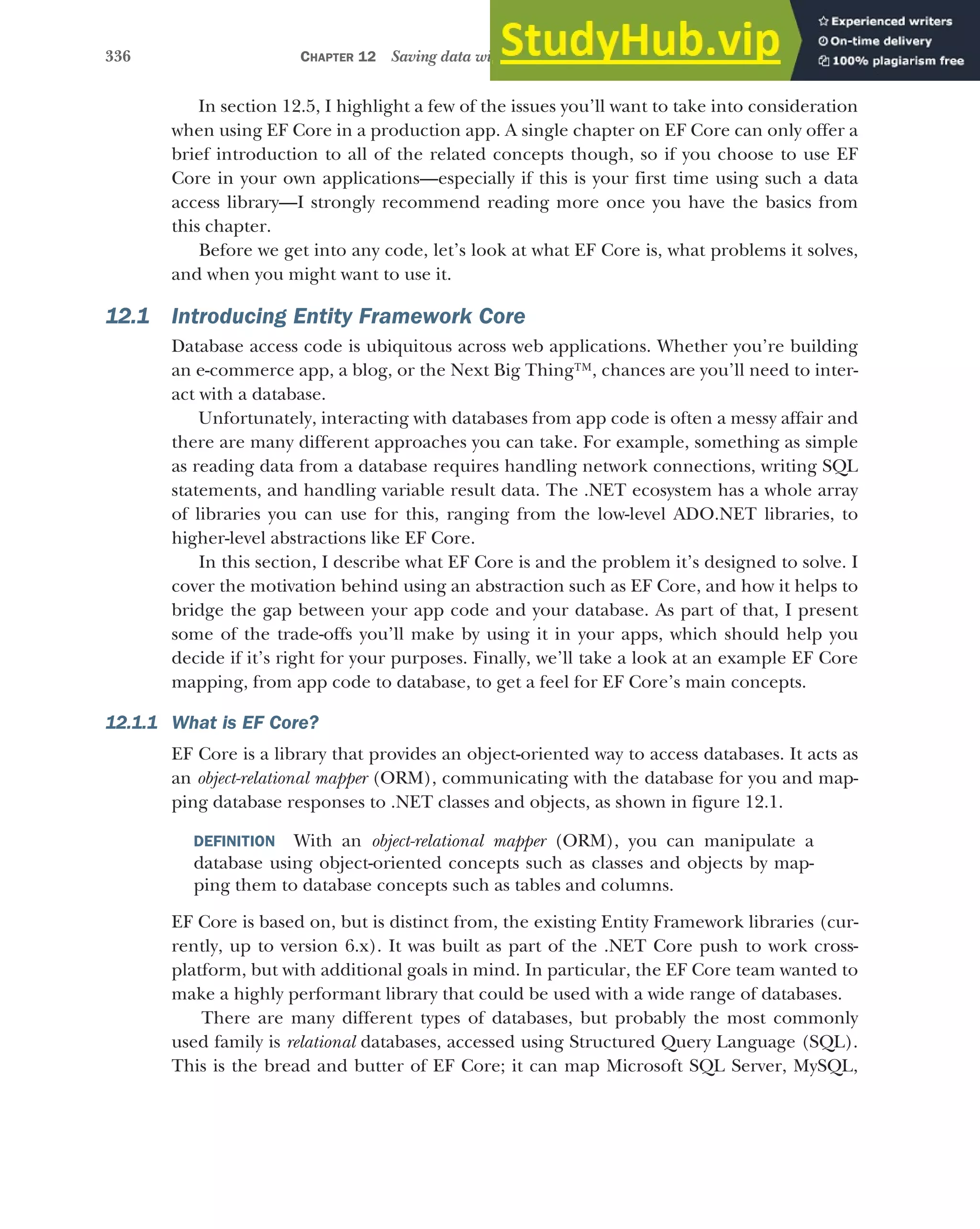 336 CHAPTER 12 Saving data with Entity Framework Core
In section 12.5, I highlight a few of the issues you’ll want to take into consideration
when using EF Core in a production app. A single chapter on EF Core can only offer a
brief introduction to all of the related concepts though, so if you choose to use EF
Core in your own applications—especially if this is your first time using such a data
access library—I strongly recommend reading more once you have the basics from
this chapter.
Before we get into any code, let’s look at what EF Core is, what problems it solves,
and when you might want to use it.
12.1 Introducing Entity Framework Core
Database access code is ubiquitous across web applications. Whether you’re building
an e-commerce app, a blog, or the Next Big Thing™, chances are you’ll need to inter-
act with a database.
Unfortunately, interacting with databases from app code is often a messy affair and
there are many different approaches you can take. For example, something as simple
as reading data from a database requires handling network connections, writing SQL
statements, and handling variable result data. The .NET ecosystem has a whole array
of libraries you can use for this, ranging from the low-level ADO.NET libraries, to
higher-level abstractions like EF Core.
In this section, I describe what EF Core is and the problem it’s designed to solve. I
cover the motivation behind using an abstraction such as EF Core, and how it helps to
bridge the gap between your app code and your database. As part of that, I present
some of the trade-offs you’ll make by using it in your apps, which should help you
decide if it’s right for your purposes. Finally, we’ll take a look at an example EF Core
mapping, from app code to database, to get a feel for EF Core’s main concepts.
12.1.1 What is EF Core?
EF Core is a library that provides an object-oriented way to access databases. It acts as
an object-relational mapper (ORM), communicating with the database for you and map-
ping database responses to .NET classes and objects, as shown in figure 12.1.
DEFINITION With an object-relational mapper (ORM), you can manipulate a
database using object-oriented concepts such as classes and objects by map-
ping them to database concepts such as tables and columns.
EF Core is based on, but is distinct from, the existing Entity Framework libraries (cur-
rently, up to version 6.x). It was built as part of the .NET Core push to work cross-
platform, but with additional goals in mind. In particular, the EF Core team wanted to
make a highly performant library that could be used with a wide range of databases.
There are many different types of databases, but probably the most commonly
used family is relational databases, accessed using Structured Query Language (SQL).
This is the bread and butter of EF Core; it can map Microsoft SQL Server, MySQL,
 