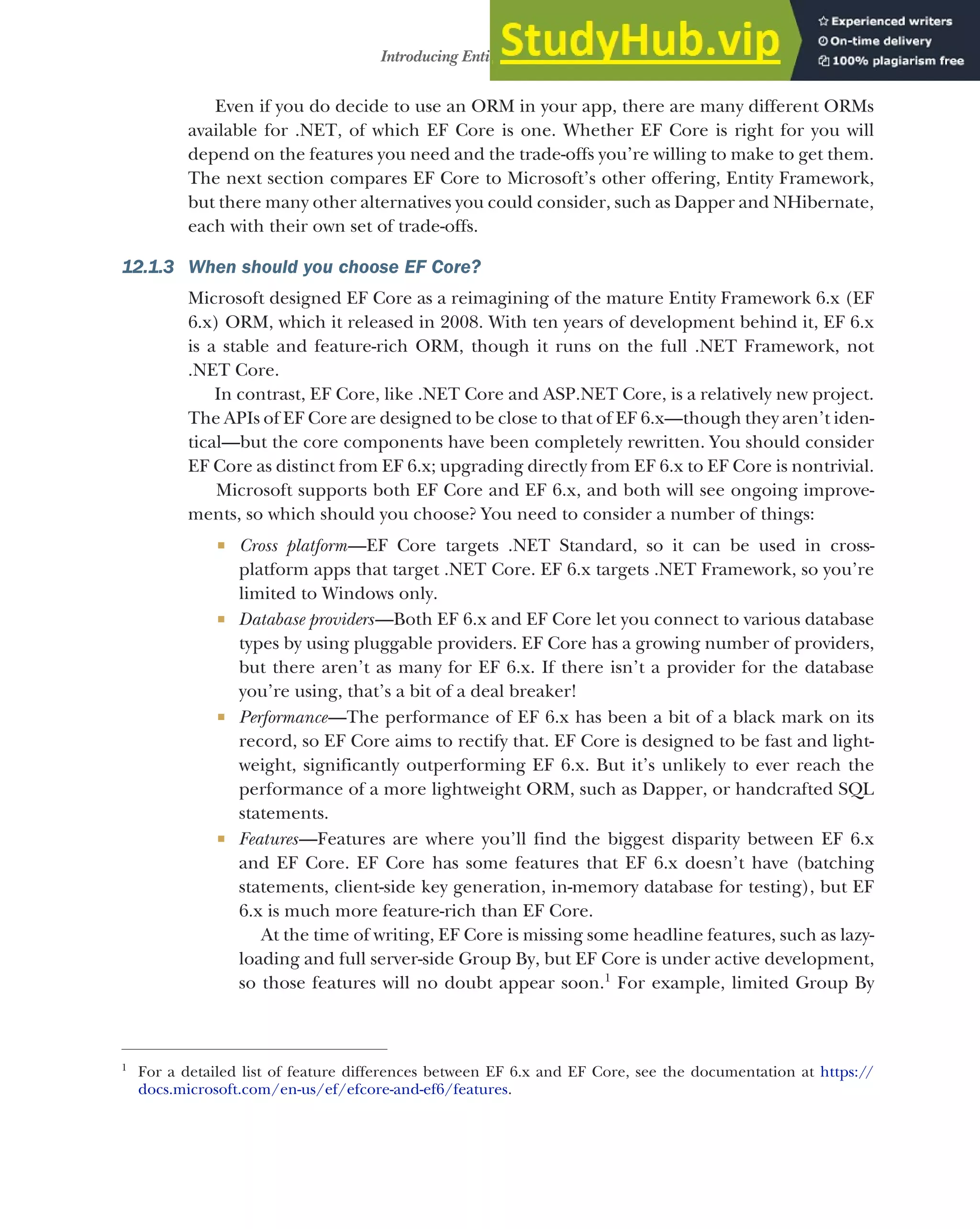339
Introducing Entity Framework Core
Even if you do decide to use an ORM in your app, there are many different ORMs
available for .NET, of which EF Core is one. Whether EF Core is right for you will
depend on the features you need and the trade-offs you’re willing to make to get them.
The next section compares EF Core to Microsoft’s other offering, Entity Framework,
but there many other alternatives you could consider, such as Dapper and NHibernate,
each with their own set of trade-offs.
12.1.3 When should you choose EF Core?
Microsoft designed EF Core as a reimagining of the mature Entity Framework 6.x (EF
6.x) ORM, which it released in 2008. With ten years of development behind it, EF 6.x
is a stable and feature-rich ORM, though it runs on the full .NET Framework, not
.NET Core.
In contrast, EF Core, like .NET Core and ASP.NET Core, is a relatively new project.
The APIs of EF Core are designed to be close to that of EF 6.x—though they aren’t iden-
tical—but the core components have been completely rewritten. You should consider
EF Core as distinct from EF 6.x; upgrading directly from EF 6.x to EF Core is nontrivial.
Microsoft supports both EF Core and EF 6.x, and both will see ongoing improve-
ments, so which should you choose? You need to consider a number of things:
 Cross platform—EF Core targets .NET Standard, so it can be used in cross-
platform apps that target .NET Core. EF 6.x targets .NET Framework, so you’re
limited to Windows only.
 Database providers—Both EF 6.x and EF Core let you connect to various database
types by using pluggable providers. EF Core has a growing number of providers,
but there aren’t as many for EF 6.x. If there isn’t a provider for the database
you’re using, that’s a bit of a deal breaker!
 Performance—The performance of EF 6.x has been a bit of a black mark on its
record, so EF Core aims to rectify that. EF Core is designed to be fast and light-
weight, significantly outperforming EF 6.x. But it’s unlikely to ever reach the
performance of a more lightweight ORM, such as Dapper, or handcrafted SQL
statements.
 Features—Features are where you’ll find the biggest disparity between EF 6.x
and EF Core. EF Core has some features that EF 6.x doesn’t have (batching
statements, client-side key generation, in-memory database for testing), but EF
6.x is much more feature-rich than EF Core.
At the time of writing, EF Core is missing some headline features, such as lazy-
loading and full server-side Group By, but EF Core is under active development,
so those features will no doubt appear soon.1
For example, limited Group By
1
For a detailed list of feature differences between EF 6.x and EF Core, see the documentation at https://
docs.microsoft.com/en-us/ef/efcore-and-ef6/features.
 