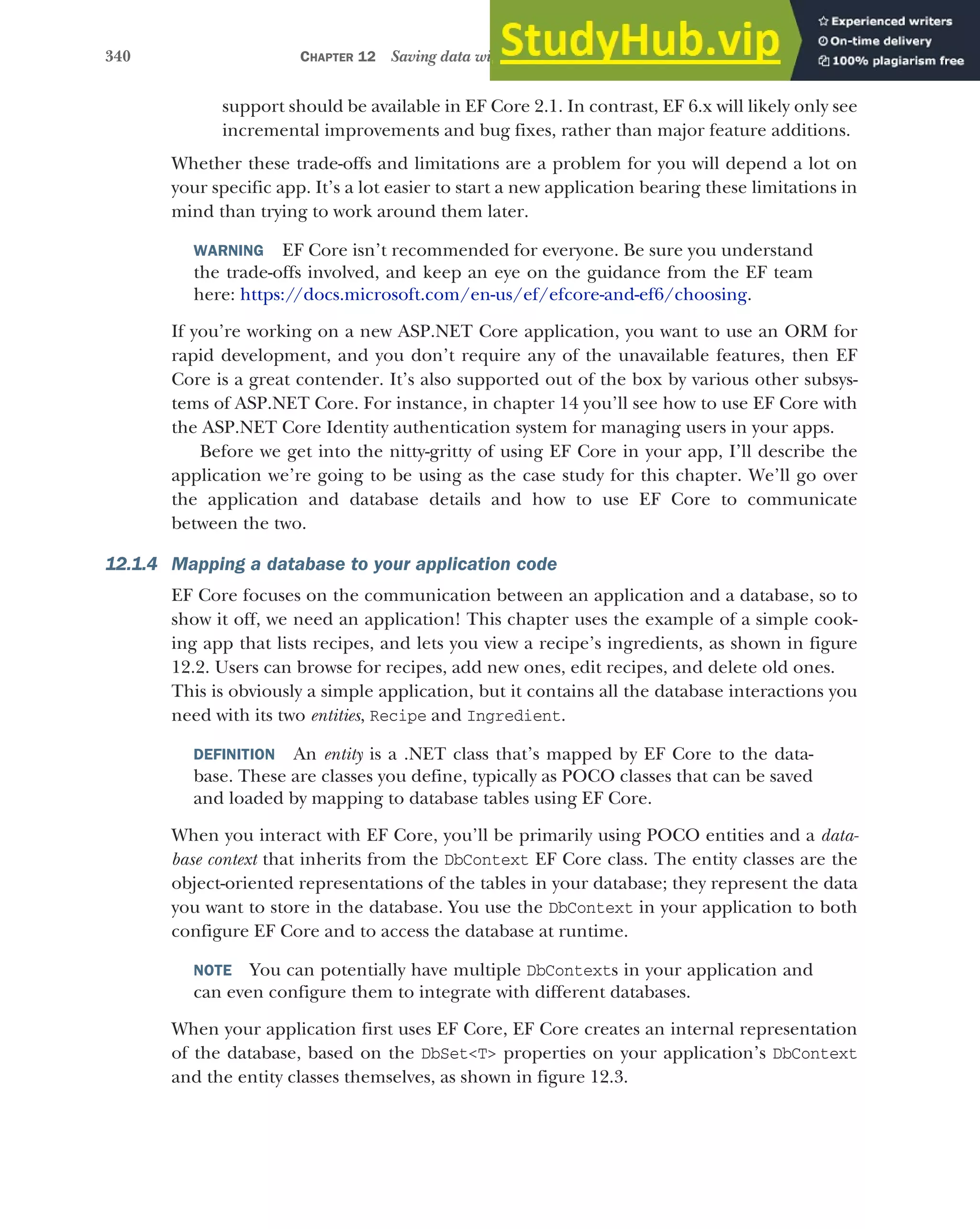 340 CHAPTER 12 Saving data with Entity Framework Core
support should be available in EF Core 2.1. In contrast, EF 6.x will likely only see
incremental improvements and bug fixes, rather than major feature additions.
Whether these trade-offs and limitations are a problem for you will depend a lot on
your specific app. It’s a lot easier to start a new application bearing these limitations in
mind than trying to work around them later.
WARNING EF Core isn’t recommended for everyone. Be sure you understand
the trade-offs involved, and keep an eye on the guidance from the EF team
here: https://docs.microsoft.com/en-us/ef/efcore-and-ef6/choosing.
If you’re working on a new ASP.NET Core application, you want to use an ORM for
rapid development, and you don’t require any of the unavailable features, then EF
Core is a great contender. It’s also supported out of the box by various other subsys-
tems of ASP.NET Core. For instance, in chapter 14 you’ll see how to use EF Core with
the ASP.NET Core Identity authentication system for managing users in your apps.
Before we get into the nitty-gritty of using EF Core in your app, I’ll describe the
application we’re going to be using as the case study for this chapter. We’ll go over
the application and database details and how to use EF Core to communicate
between the two.
12.1.4 Mapping a database to your application code
EF Core focuses on the communication between an application and a database, so to
show it off, we need an application! This chapter uses the example of a simple cook-
ing app that lists recipes, and lets you view a recipe’s ingredients, as shown in figure
12.2. Users can browse for recipes, add new ones, edit recipes, and delete old ones.
This is obviously a simple application, but it contains all the database interactions you
need with its two entities, Recipe and Ingredient.
DEFINITION An entity is a .NET class that’s mapped by EF Core to the data-
base. These are classes you define, typically as POCO classes that can be saved
and loaded by mapping to database tables using EF Core.
When you interact with EF Core, you’ll be primarily using POCO entities and a data-
base context that inherits from the DbContext EF Core class. The entity classes are the
object-oriented representations of the tables in your database; they represent the data
you want to store in the database. You use the DbContext in your application to both
configure EF Core and to access the database at runtime.
NOTE You can potentially have multiple DbContexts in your application and
can even configure them to integrate with different databases.
When your application first uses EF Core, EF Core creates an internal representation
of the database, based on the DbSet<T> properties on your application’s DbContext
and the entity classes themselves, as shown in figure 12.3.
 