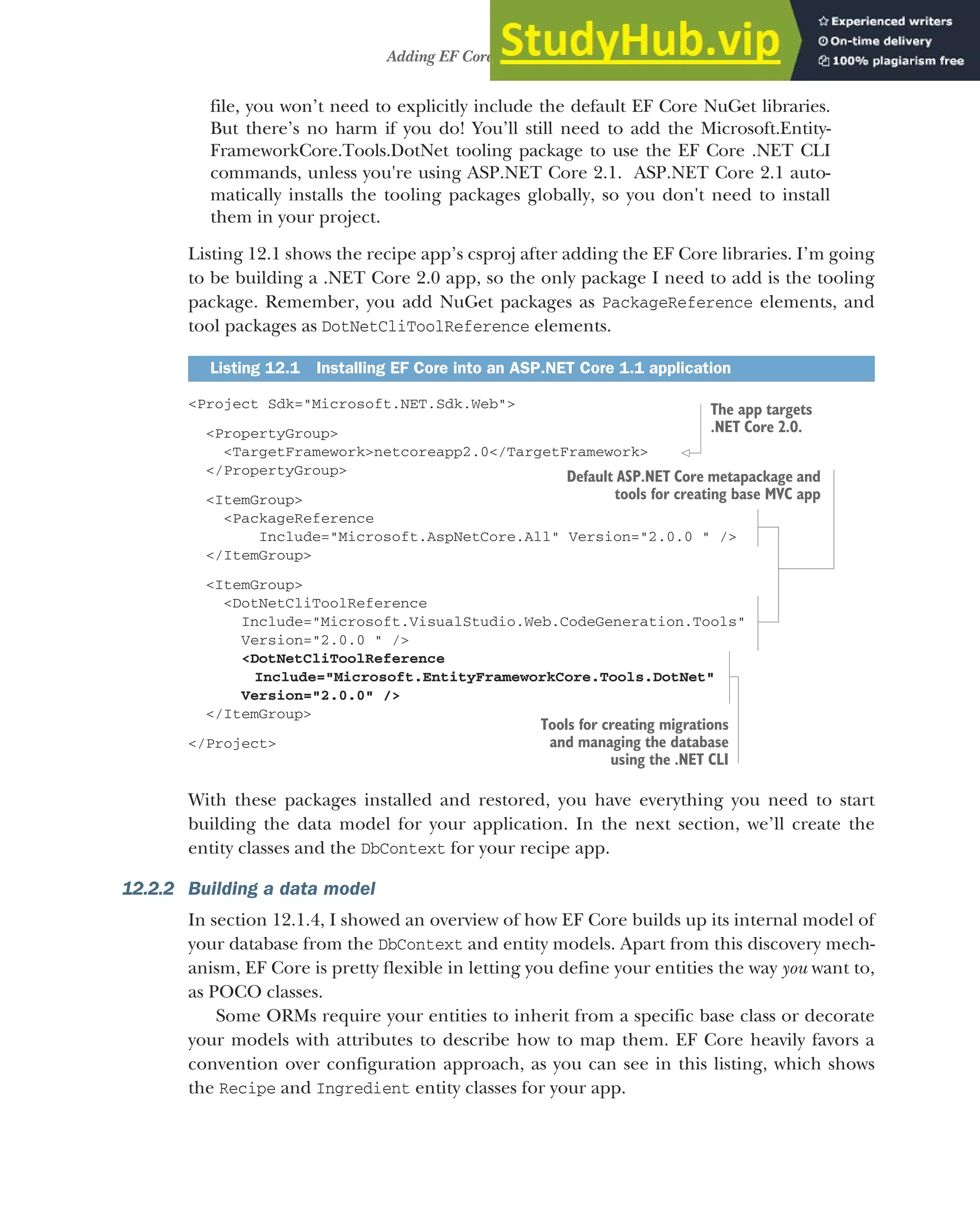 345
Adding EF Core to an application
file, you won’t need to explicitly include the default EF Core NuGet libraries.
But there’s no harm if you do! You’ll still need to add the Microsoft.Entity-
FrameworkCore.Tools.DotNet tooling package to use the EF Core .NET CLI
commands, unless you're using ASP.NET Core 2.1. ASP.NET Core 2.1 auto-
matically installs the tooling packages globally, so you don't need to install
them in your project.
Listing 12.1 shows the recipe app’s csproj after adding the EF Core libraries. I’m going
to be building a .NET Core 2.0 app, so the only package I need to add is the tooling
package. Remember, you add NuGet packages as PackageReference elements, and
tool packages as DotNetCliToolReference elements.
<Project Sdk="Microsoft.NET.Sdk.Web">
<PropertyGroup>
<TargetFramework>netcoreapp2.0</TargetFramework>
</PropertyGroup>
<ItemGroup>
<PackageReference
Include="Microsoft.AspNetCore.All" Version="2.0.0 " />
</ItemGroup>
<ItemGroup>
<DotNetCliToolReference
Include="Microsoft.VisualStudio.Web.CodeGeneration.Tools"
Version="2.0.0 " />
<DotNetCliToolReference
Include="Microsoft.EntityFrameworkCore.Tools.DotNet"
Version="2.0.0" />
</ItemGroup>
</Project>
With these packages installed and restored, you have everything you need to start
building the data model for your application. In the next section, we’ll create the
entity classes and the DbContext for your recipe app.
12.2.2 Building a data model
In section 12.1.4, I showed an overview of how EF Core builds up its internal model of
your database from the DbContext and entity models. Apart from this discovery mech-
anism, EF Core is pretty flexible in letting you define your entities the way you want to,
as POCO classes.
Some ORMs require your entities to inherit from a specific base class or decorate
your models with attributes to describe how to map them. EF Core heavily favors a
convention over configuration approach, as you can see in this listing, which shows
the Recipe and Ingredient entity classes for your app.
Listing 12.1 Installing EF Core into an ASP.NET Core 1.1 application
The app targets
.NET Core 2.0.
Default ASP.NET Core metapackage and
tools for creating base MVC app
Tools for creating migrations
and managing the database
using the .NET CLI
 