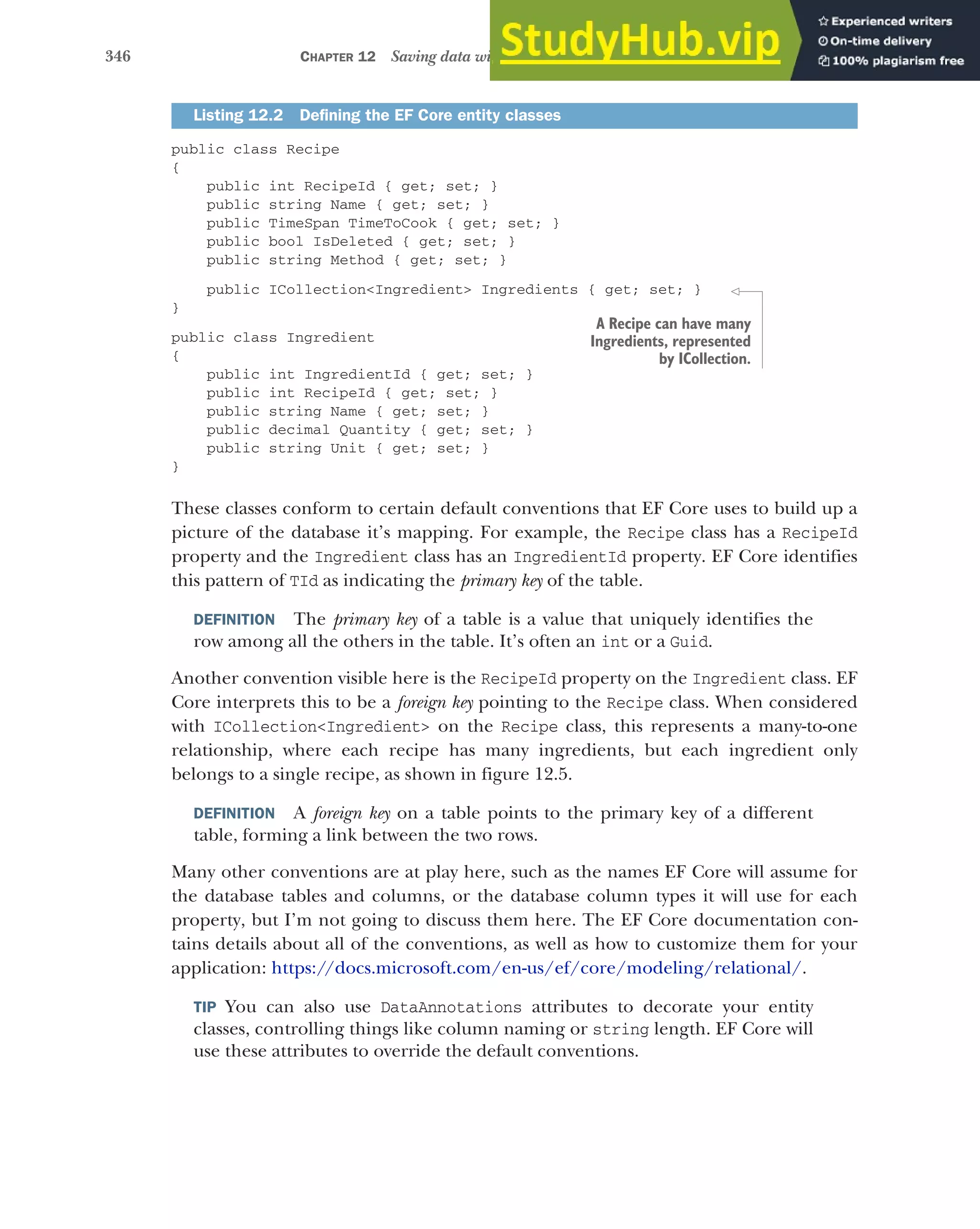 346 CHAPTER 12 Saving data with Entity Framework Core
public class Recipe
{
public int RecipeId { get; set; }
public string Name { get; set; }
public TimeSpan TimeToCook { get; set; }
public bool IsDeleted { get; set; }
public string Method { get; set; }
public ICollection<Ingredient> Ingredients { get; set; }
}
public class Ingredient
{
public int IngredientId { get; set; }
public int RecipeId { get; set; }
public string Name { get; set; }
public decimal Quantity { get; set; }
public string Unit { get; set; }
}
These classes conform to certain default conventions that EF Core uses to build up a
picture of the database it’s mapping. For example, the Recipe class has a RecipeId
property and the Ingredient class has an IngredientId property. EF Core identifies
this pattern of TId as indicating the primary key of the table.
DEFINITION The primary key of a table is a value that uniquely identifies the
row among all the others in the table. It’s often an int or a Guid.
Another convention visible here is the RecipeId property on the Ingredient class. EF
Core interprets this to be a foreign key pointing to the Recipe class. When considered
with ICollection<Ingredient> on the Recipe class, this represents a many-to-one
relationship, where each recipe has many ingredients, but each ingredient only
belongs to a single recipe, as shown in figure 12.5.
DEFINITION A foreign key on a table points to the primary key of a different
table, forming a link between the two rows.
Many other conventions are at play here, such as the names EF Core will assume for
the database tables and columns, or the database column types it will use for each
property, but I’m not going to discuss them here. The EF Core documentation con-
tains details about all of the conventions, as well as how to customize them for your
application: https://docs.microsoft.com/en-us/ef/core/modeling/relational/.
TIP You can also use DataAnnotations attributes to decorate your entity
classes, controlling things like column naming or string length. EF Core will
use these attributes to override the default conventions.
Listing 12.2 Defining the EF Core entity classes
A Recipe can have many
Ingredients, represented
by ICollection.
 