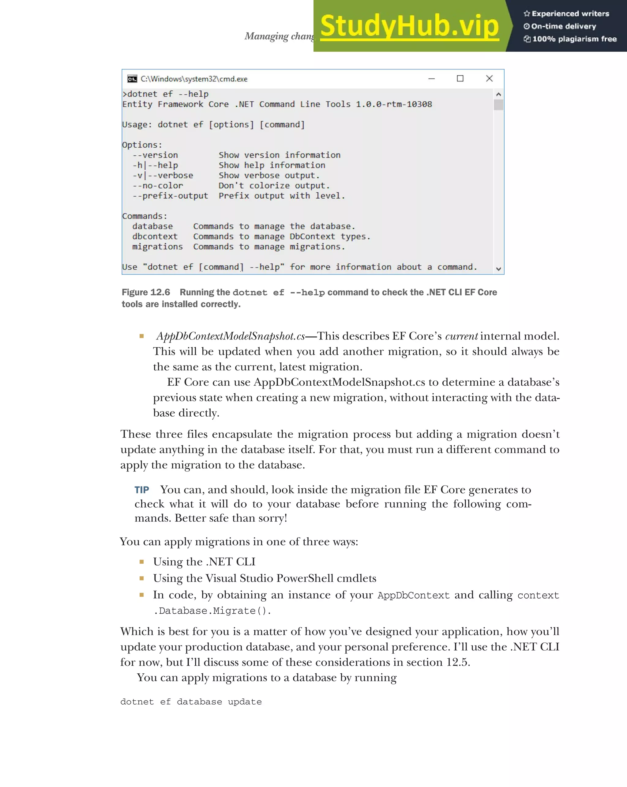 351
Managing changes with migrations
 AppDbContextModelSnapshot.cs—This describes EF Core’s current internal model.
This will be updated when you add another migration, so it should always be
the same as the current, latest migration.
EF Core can use AppDbContextModelSnapshot.cs to determine a database’s
previous state when creating a new migration, without interacting with the data-
base directly.
These three files encapsulate the migration process but adding a migration doesn’t
update anything in the database itself. For that, you must run a different command to
apply the migration to the database.
TIP You can, and should, look inside the migration file EF Core generates to
check what it will do to your database before running the following com-
mands. Better safe than sorry!
You can apply migrations in one of three ways:
 Using the .NET CLI
 Using the Visual Studio PowerShell cmdlets
 In code, by obtaining an instance of your AppDbContext and calling context
.Database.Migrate().
Which is best for you is a matter of how you’ve designed your application, how you’ll
update your production database, and your personal preference. I’ll use the .NET CLI
for now, but I’ll discuss some of these considerations in section 12.5.
You can apply migrations to a database by running
dotnet ef database update
Figure 12.6 Running the dotnet ef --help command to check the .NET CLI EF Core
tools are installed correctly.
 