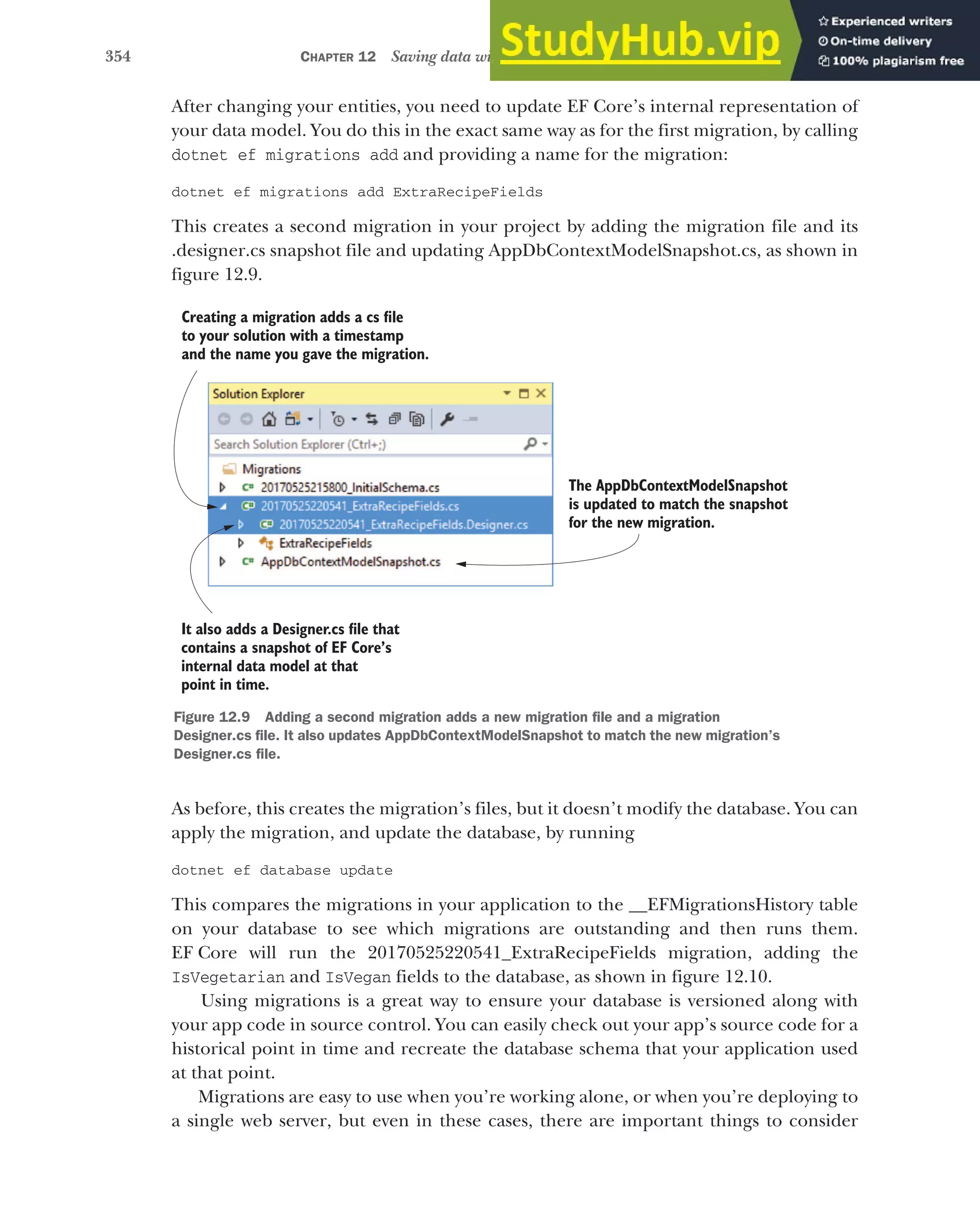 354 CHAPTER 12 Saving data with Entity Framework Core
After changing your entities, you need to update EF Core’s internal representation of
your data model. You do this in the exact same way as for the first migration, by calling
dotnet ef migrations add and providing a name for the migration:
dotnet ef migrations add ExtraRecipeFields
This creates a second migration in your project by adding the migration file and its
.designer.cs snapshot file and updating AppDbContextModelSnapshot.cs, as shown in
figure 12.9.
As before, this creates the migration’s files, but it doesn’t modify the database. You can
apply the migration, and update the database, by running
dotnet ef database update
This compares the migrations in your application to the __EFMigrationsHistory table
on your database to see which migrations are outstanding and then runs them.
EF Core will run the 20170525220541_ExtraRecipeFields migration, adding the
IsVegetarian and IsVegan fields to the database, as shown in figure 12.10.
Using migrations is a great way to ensure your database is versioned along with
your app code in source control. You can easily check out your app’s source code for a
historical point in time and recreate the database schema that your application used
at that point.
Migrations are easy to use when you’re working alone, or when you’re deploying to
a single web server, but even in these cases, there are important things to consider
Creating a migration adds a cs file
to your solution with a timestamp
and the name you gave the migration.
It also adds a Designer.cs file that
contains a snapshot of EF Core’s
internal data model at that
point in time.
The AppDbContextModelSnapshot
is updated to match the snapshot
for the new migration.
Figure 12.9 Adding a second migration adds a new migration file and a migration
Designer.cs file. It also updates AppDbContextModelSnapshot to match the new migration’s
Designer.cs file.
 