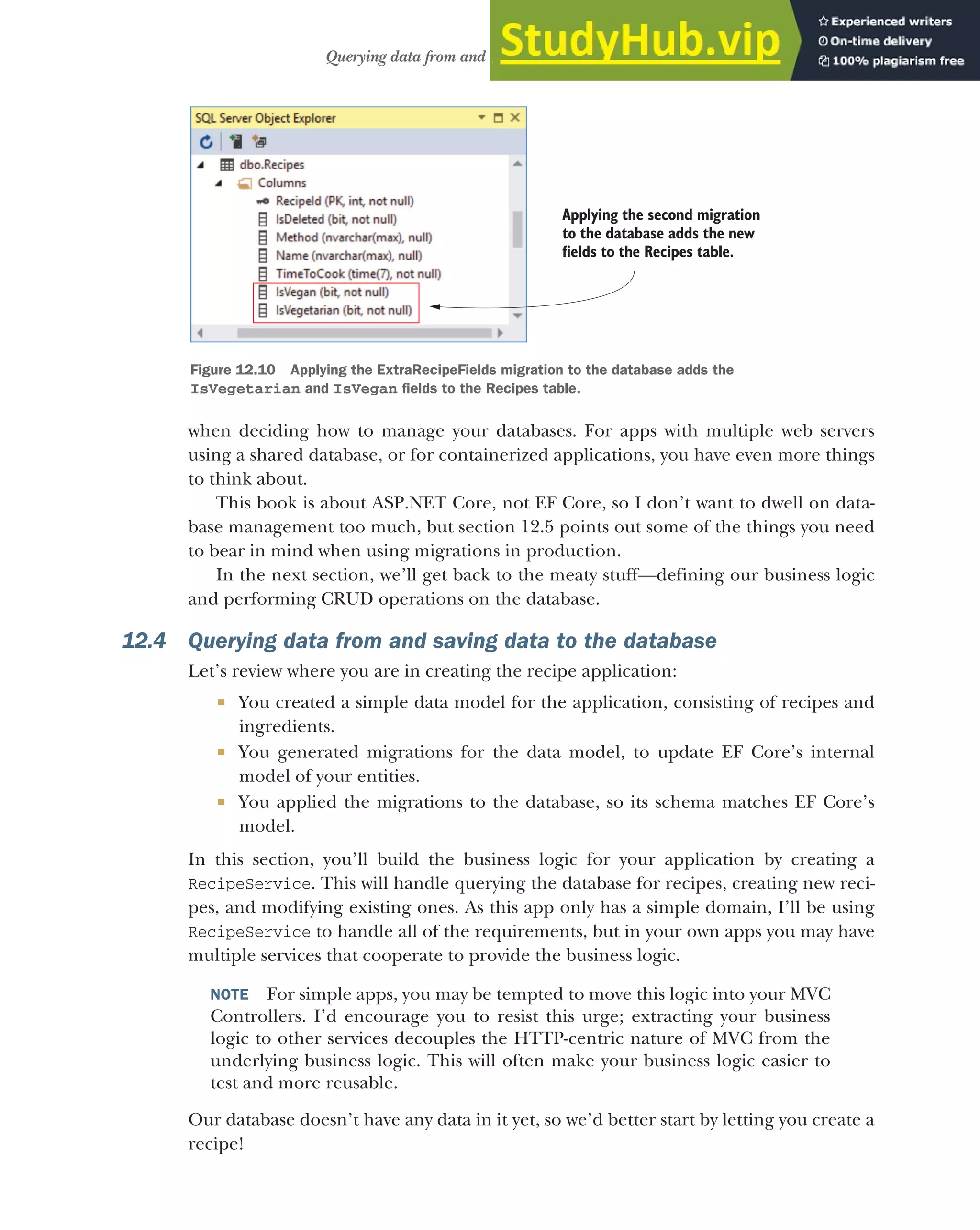 355
Querying data from and saving data to the database
when deciding how to manage your databases. For apps with multiple web servers
using a shared database, or for containerized applications, you have even more things
to think about.
This book is about ASP.NET Core, not EF Core, so I don’t want to dwell on data-
base management too much, but section 12.5 points out some of the things you need
to bear in mind when using migrations in production.
In the next section, we’ll get back to the meaty stuff—defining our business logic
and performing CRUD operations on the database.
12.4 Querying data from and saving data to the database
Let’s review where you are in creating the recipe application:
 You created a simple data model for the application, consisting of recipes and
ingredients.
 You generated migrations for the data model, to update EF Core’s internal
model of your entities.
 You applied the migrations to the database, so its schema matches EF Core’s
model.
In this section, you’ll build the business logic for your application by creating a
RecipeService. This will handle querying the database for recipes, creating new reci-
pes, and modifying existing ones. As this app only has a simple domain, I’ll be using
RecipeService to handle all of the requirements, but in your own apps you may have
multiple services that cooperate to provide the business logic.
NOTE For simple apps, you may be tempted to move this logic into your MVC
Controllers. I’d encourage you to resist this urge; extracting your business
logic to other services decouples the HTTP-centric nature of MVC from the
underlying business logic. This will often make your business logic easier to
test and more reusable.
Our database doesn’t have any data in it yet, so we’d better start by letting you create a
recipe!
Applying the second migration
to the database adds the new
fields to the Recipes table.
Figure 12.10 Applying the ExtraRecipeFields migration to the database adds the
IsVegetarian and IsVegan fields to the Recipes table.
 