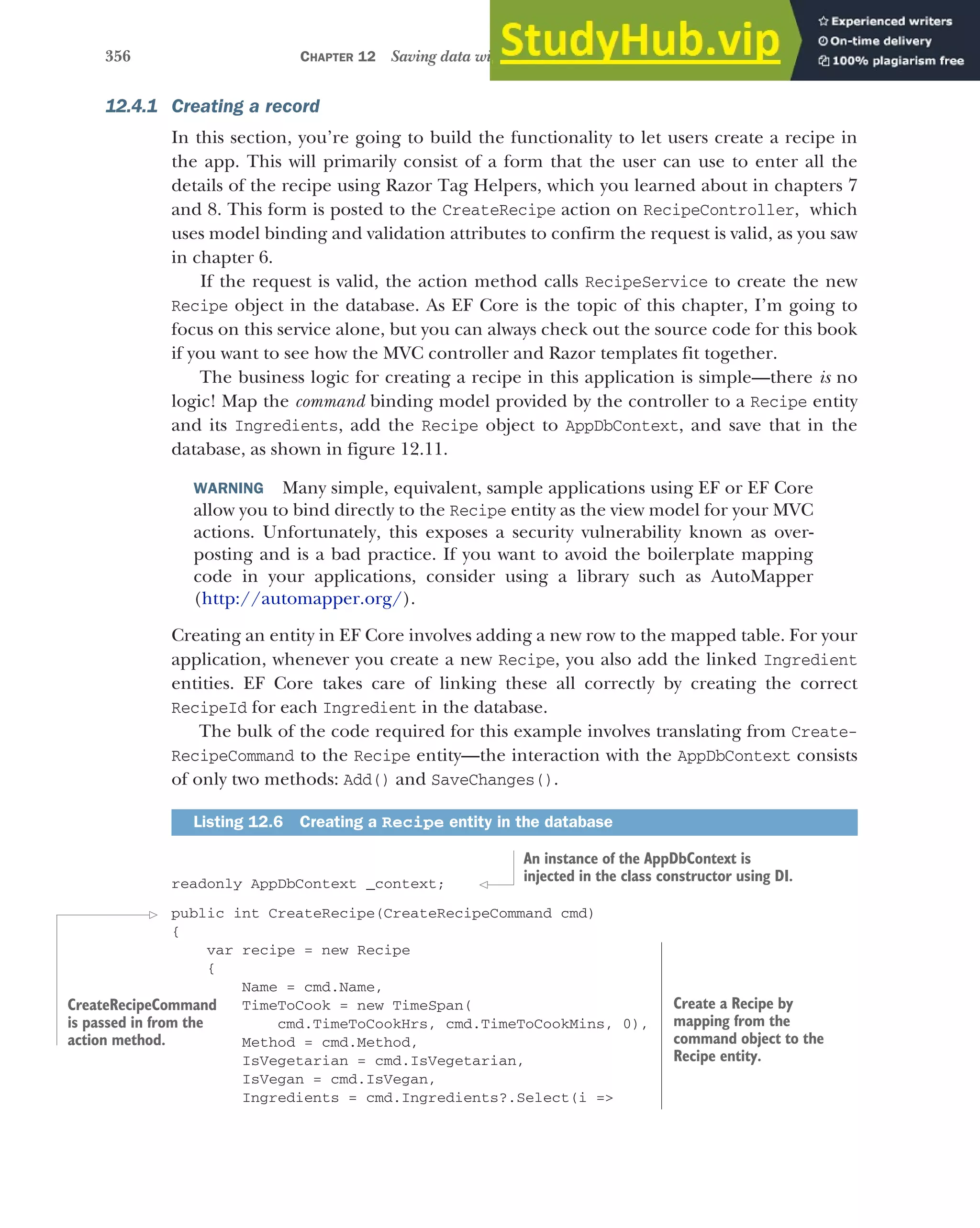 356 CHAPTER 12 Saving data with Entity Framework Core
12.4.1 Creating a record
In this section, you’re going to build the functionality to let users create a recipe in
the app. This will primarily consist of a form that the user can use to enter all the
details of the recipe using Razor Tag Helpers, which you learned about in chapters 7
and 8. This form is posted to the CreateRecipe action on RecipeController, which
uses model binding and validation attributes to confirm the request is valid, as you saw
in chapter 6.
If the request is valid, the action method calls RecipeService to create the new
Recipe object in the database. As EF Core is the topic of this chapter, I’m going to
focus on this service alone, but you can always check out the source code for this book
if you want to see how the MVC controller and Razor templates fit together.
The business logic for creating a recipe in this application is simple—there is no
logic! Map the command binding model provided by the controller to a Recipe entity
and its Ingredients, add the Recipe object to AppDbContext, and save that in the
database, as shown in figure 12.11.
WARNING Many simple, equivalent, sample applications using EF or EF Core
allow you to bind directly to the Recipe entity as the view model for your MVC
actions. Unfortunately, this exposes a security vulnerability known as over-
posting and is a bad practice. If you want to avoid the boilerplate mapping
code in your applications, consider using a library such as AutoMapper
(http://automapper.org/).
Creating an entity in EF Core involves adding a new row to the mapped table. For your
application, whenever you create a new Recipe, you also add the linked Ingredient
entities. EF Core takes care of linking these all correctly by creating the correct
RecipeId for each Ingredient in the database.
The bulk of the code required for this example involves translating from Create-
RecipeCommand to the Recipe entity—the interaction with the AppDbContext consists
of only two methods: Add() and SaveChanges().
readonly AppDbContext _context;
public int CreateRecipe(CreateRecipeCommand cmd)
{
var recipe = new Recipe
{
Name = cmd.Name,
TimeToCook = new TimeSpan(
cmd.TimeToCookHrs, cmd.TimeToCookMins, 0),
Method = cmd.Method,
IsVegetarian = cmd.IsVegetarian,
IsVegan = cmd.IsVegan,
Ingredients = cmd.Ingredients?.Select(i =>
Listing 12.6 Creating a Recipe entity in the database
An instance of the AppDbContext is
injected in the class constructor using DI.
CreateRecipeCommand
is passed in from the
action method.
Create a Recipe by
mapping from the
command object to the
Recipe entity.
 