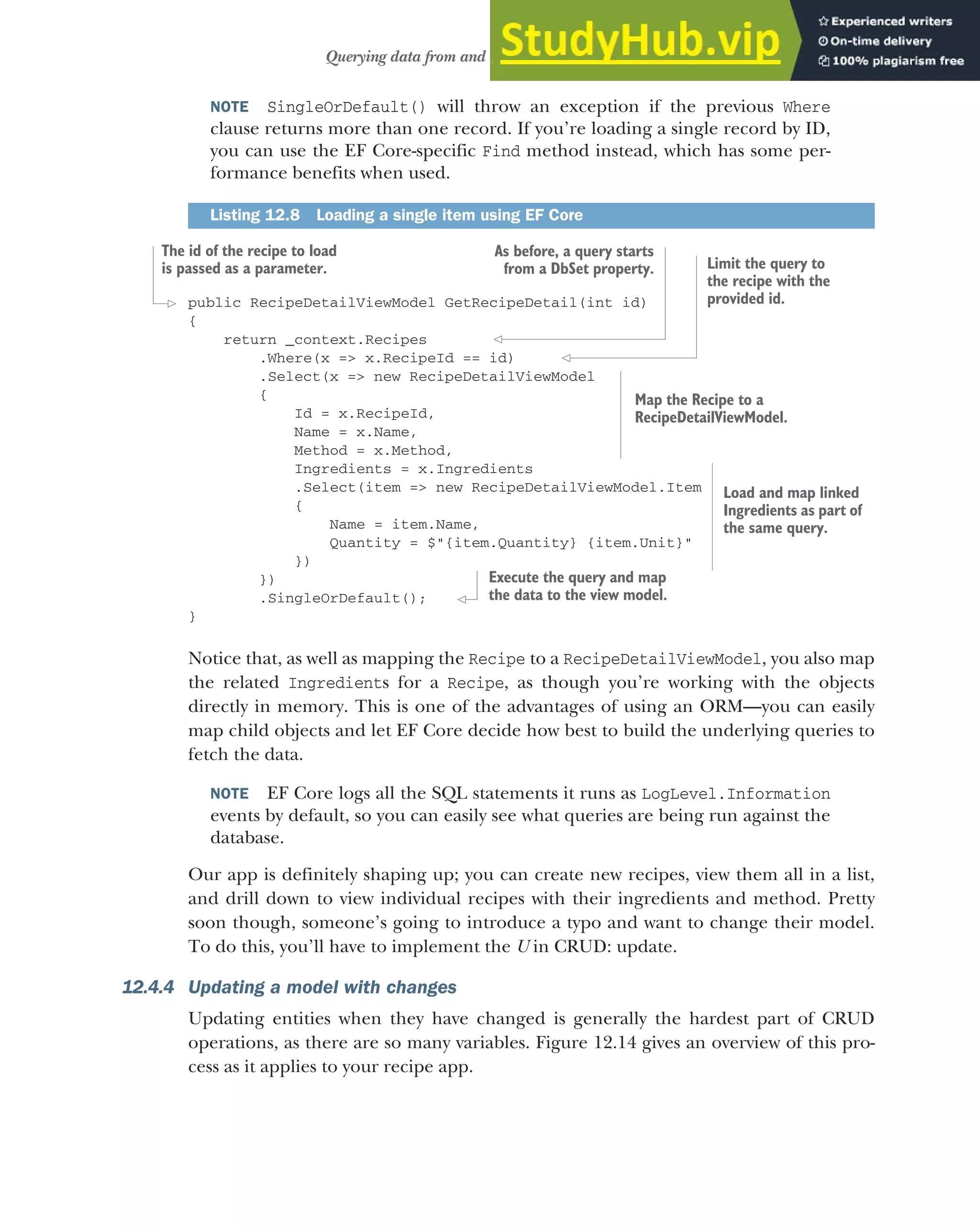 361
Querying data from and saving data to the database
NOTE SingleOrDefault() will throw an exception if the previous Where
clause returns more than one record. If you’re loading a single record by ID,
you can use the EF Core-specific Find method instead, which has some per-
formance benefits when used.
public RecipeDetailViewModel GetRecipeDetail(int id)
{
return _context.Recipes
.Where(x => x.RecipeId == id)
.Select(x => new RecipeDetailViewModel
{
Id = x.RecipeId,
Name = x.Name,
Method = x.Method,
Ingredients = x.Ingredients
.Select(item => new RecipeDetailViewModel.Item
{
Name = item.Name,
Quantity = $"{item.Quantity} {item.Unit}"
})
})
.SingleOrDefault();
}
Notice that, as well as mapping the Recipe to a RecipeDetailViewModel, you also map
the related Ingredients for a Recipe, as though you’re working with the objects
directly in memory. This is one of the advantages of using an ORM—you can easily
map child objects and let EF Core decide how best to build the underlying queries to
fetch the data.
NOTE EF Core logs all the SQL statements it runs as LogLevel.Information
events by default, so you can easily see what queries are being run against the
database.
Our app is definitely shaping up; you can create new recipes, view them all in a list,
and drill down to view individual recipes with their ingredients and method. Pretty
soon though, someone’s going to introduce a typo and want to change their model.
To do this, you’ll have to implement the U in CRUD: update.
12.4.4 Updating a model with changes
Updating entities when they have changed is generally the hardest part of CRUD
operations, as there are so many variables. Figure 12.14 gives an overview of this pro-
cess as it applies to your recipe app.
Listing 12.8 Loading a single item using EF Core
The id of the recipe to load
is passed as a parameter.
As before, a query starts
from a DbSet property. Limit the query to
the recipe with the
provided id.
Map the Recipe to a
RecipeDetailViewModel.
Load and map linked
Ingredients as part of
the same query.
Execute the query and map
the data to the view model.
 
