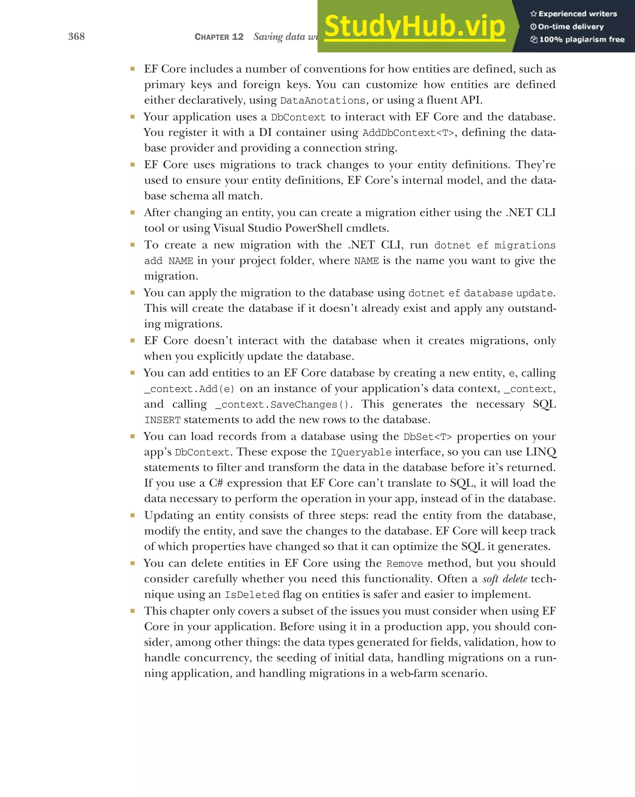 368 CHAPTER 12 Saving data with Entity Framework Core
 EF Core includes a number of conventions for how entities are defined, such as
primary keys and foreign keys. You can customize how entities are defined
either declaratively, using DataAnotations, or using a fluent API.
 Your application uses a DbContext to interact with EF Core and the database.
You register it with a DI container using AddDbContext<T>, defining the data-
base provider and providing a connection string.
 EF Core uses migrations to track changes to your entity definitions. They’re
used to ensure your entity definitions, EF Core’s internal model, and the data-
base schema all match.
 After changing an entity, you can create a migration either using the .NET CLI
tool or using Visual Studio PowerShell cmdlets.
 To create a new migration with the .NET CLI, run dotnet ef migrations
add NAME in your project folder, where NAME is the name you want to give the
migration.
 You can apply the migration to the database using dotnet ef database update.
This will create the database if it doesn’t already exist and apply any outstand-
ing migrations.
 EF Core doesn’t interact with the database when it creates migrations, only
when you explicitly update the database.
 You can add entities to an EF Core database by creating a new entity, e, calling
_context.Add(e) on an instance of your application’s data context, _context,
and calling _context.SaveChanges(). This generates the necessary SQL
INSERT statements to add the new rows to the database.
 You can load records from a database using the DbSet<T> properties on your
app’s DbContext. These expose the IQueryable interface, so you can use LINQ
statements to filter and transform the data in the database before it’s returned.
If you use a C# expression that EF Core can’t translate to SQL, it will load the
data necessary to perform the operation in your app, instead of in the database.
 Updating an entity consists of three steps: read the entity from the database,
modify the entity, and save the changes to the database. EF Core will keep track
of which properties have changed so that it can optimize the SQL it generates.
 You can delete entities in EF Core using the Remove method, but you should
consider carefully whether you need this functionality. Often a soft delete tech-
nique using an IsDeleted flag on entities is safer and easier to implement.
 This chapter only covers a subset of the issues you must consider when using EF
Core in your application. Before using it in a production app, you should con-
sider, among other things: the data types generated for fields, validation, how to
handle concurrency, the seeding of initial data, handling migrations on a run-
ning application, and handling migrations in a web-farm scenario.
 