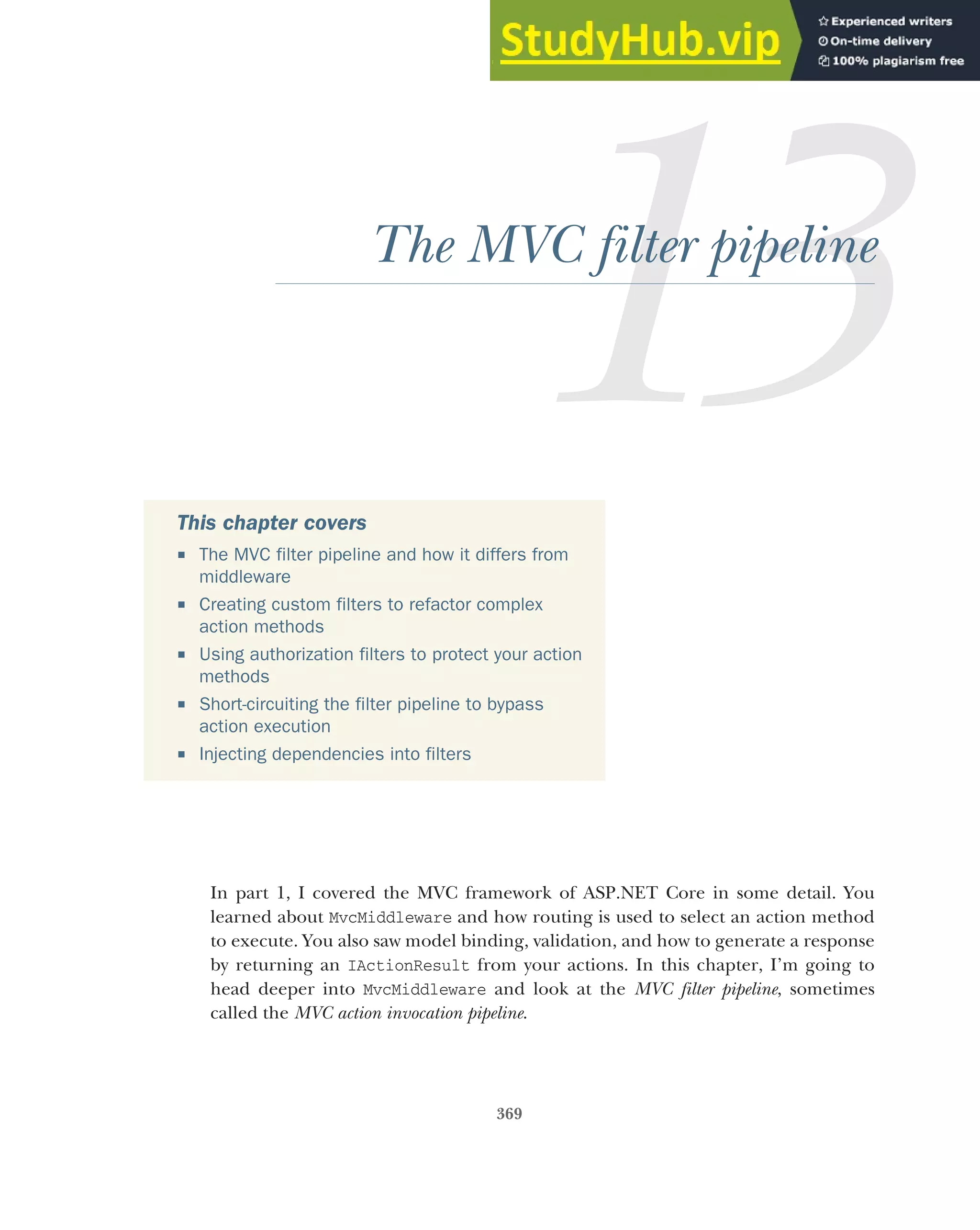 369
The MVC filter pipeline
In part 1, I covered the MVC framework of ASP.NET Core in some detail. You
learned about MvcMiddleware and how routing is used to select an action method
to execute. You also saw model binding, validation, and how to generate a response
by returning an IActionResult from your actions. In this chapter, I’m going to
head deeper into MvcMiddleware and look at the MVC filter pipeline, sometimes
called the MVC action invocation pipeline.
This chapter covers
 The MVC filter pipeline and how it differs from
middleware
 Creating custom filters to refactor complex
action methods
 Using authorization filters to protect your action
methods
 Short-circuiting the filter pipeline to bypass
action execution
 Injecting dependencies into filters
 
