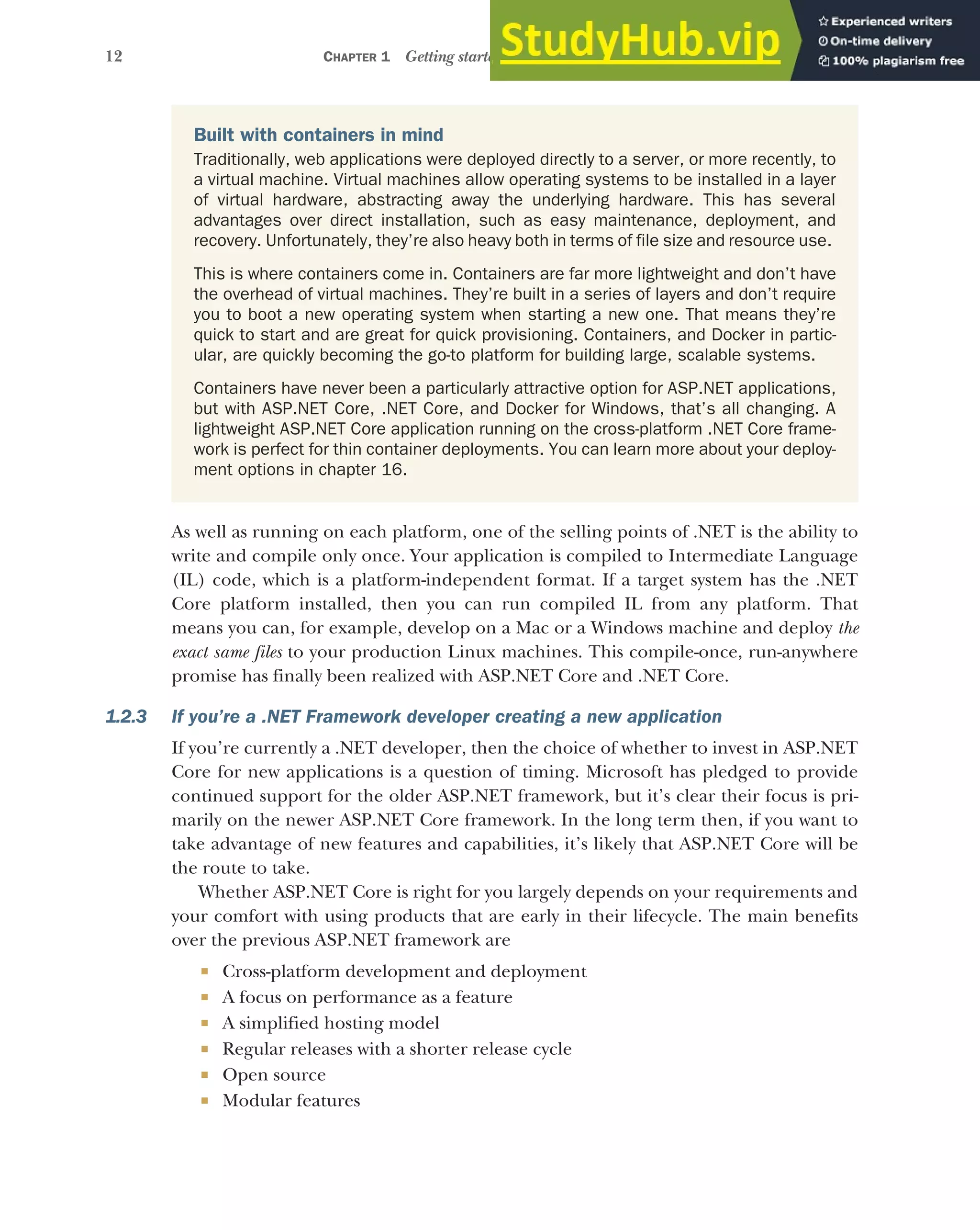 12 CHAPTER 1 Getting started with ASP.NET Core
As well as running on each platform, one of the selling points of .NET is the ability to
write and compile only once. Your application is compiled to Intermediate Language
(IL) code, which is a platform-independent format. If a target system has the .NET
Core platform installed, then you can run compiled IL from any platform. That
means you can, for example, develop on a Mac or a Windows machine and deploy the
exact same files to your production Linux machines. This compile-once, run-anywhere
promise has finally been realized with ASP.NET Core and .NET Core.
1.2.3 If you’re a .NET Framework developer creating a new application
If you’re currently a .NET developer, then the choice of whether to invest in ASP.NET
Core for new applications is a question of timing. Microsoft has pledged to provide
continued support for the older ASP.NET framework, but it’s clear their focus is pri-
marily on the newer ASP.NET Core framework. In the long term then, if you want to
take advantage of new features and capabilities, it’s likely that ASP.NET Core will be
the route to take.
Whether ASP.NET Core is right for you largely depends on your requirements and
your comfort with using products that are early in their lifecycle. The main benefits
over the previous ASP.NET framework are
 Cross-platform development and deployment
 A focus on performance as a feature
 A simplified hosting model
 Regular releases with a shorter release cycle
 Open source
 Modular features
Built with containers in mind
Traditionally, web applications were deployed directly to a server, or more recently, to
a virtual machine. Virtual machines allow operating systems to be installed in a layer
of virtual hardware, abstracting away the underlying hardware. This has several
advantages over direct installation, such as easy maintenance, deployment, and
recovery. Unfortunately, they’re also heavy both in terms of file size and resource use.
This is where containers come in. Containers are far more lightweight and don’t have
the overhead of virtual machines. They’re built in a series of layers and don’t require
you to boot a new operating system when starting a new one. That means they’re
quick to start and are great for quick provisioning. Containers, and Docker in partic-
ular, are quickly becoming the go-to platform for building large, scalable systems.
Containers have never been a particularly attractive option for ASP.NET applications,
but with ASP.NET Core, .NET Core, and Docker for Windows, that’s all changing. A
lightweight ASP.NET Core application running on the cross-platform .NET Core frame-
work is perfect for thin container deployments. You can learn more about your deploy-
ment options in chapter 16.
 
