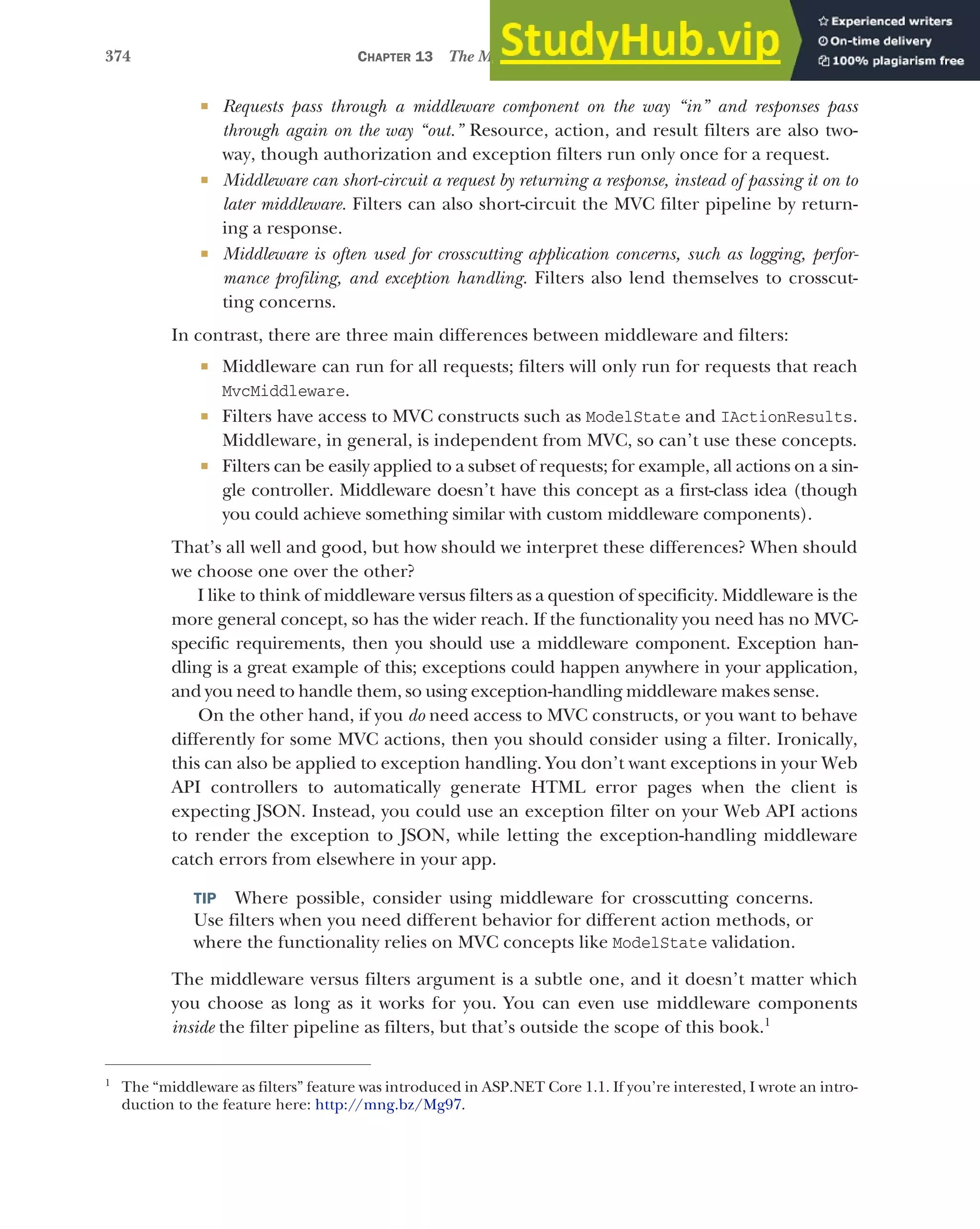 374 CHAPTER 13 The MVC filter pipeline
 Requests pass through a middleware component on the way “in” and responses pass
through again on the way “out.” Resource, action, and result filters are also two-
way, though authorization and exception filters run only once for a request.
 Middleware can short-circuit a request by returning a response, instead of passing it on to
later middleware. Filters can also short-circuit the MVC filter pipeline by return-
ing a response.
 Middleware is often used for crosscutting application concerns, such as logging, perfor-
mance profiling, and exception handling. Filters also lend themselves to crosscut-
ting concerns.
In contrast, there are three main differences between middleware and filters:
 Middleware can run for all requests; filters will only run for requests that reach
MvcMiddleware.
 Filters have access to MVC constructs such as ModelState and IActionResults.
Middleware, in general, is independent from MVC, so can’t use these concepts.
 Filters can be easily applied to a subset of requests; for example, all actions on a sin-
gle controller. Middleware doesn’t have this concept as a first-class idea (though
you could achieve something similar with custom middleware components).
That’s all well and good, but how should we interpret these differences? When should
we choose one over the other?
I like to think of middleware versus filters as a question of specificity. Middleware is the
more general concept, so has the wider reach. If the functionality you need has no MVC-
specific requirements, then you should use a middleware component. Exception han-
dling is a great example of this; exceptions could happen anywhere in your application,
and you need to handle them, so using exception-handling middleware makes sense.
On the other hand, if you do need access to MVC constructs, or you want to behave
differently for some MVC actions, then you should consider using a filter. Ironically,
this can also be applied to exception handling. You don’t want exceptions in your Web
API controllers to automatically generate HTML error pages when the client is
expecting JSON. Instead, you could use an exception filter on your Web API actions
to render the exception to JSON, while letting the exception-handling middleware
catch errors from elsewhere in your app.
TIP Where possible, consider using middleware for crosscutting concerns.
Use filters when you need different behavior for different action methods, or
where the functionality relies on MVC concepts like ModelState validation.
The middleware versus filters argument is a subtle one, and it doesn’t matter which
you choose as long as it works for you. You can even use middleware components
inside the filter pipeline as filters, but that’s outside the scope of this book.1
1
The “middleware as filters” feature was introduced in ASP.NET Core 1.1. If you’re interested, I wrote an intro-
duction to the feature here: http://mng.bz/Mg97.
 