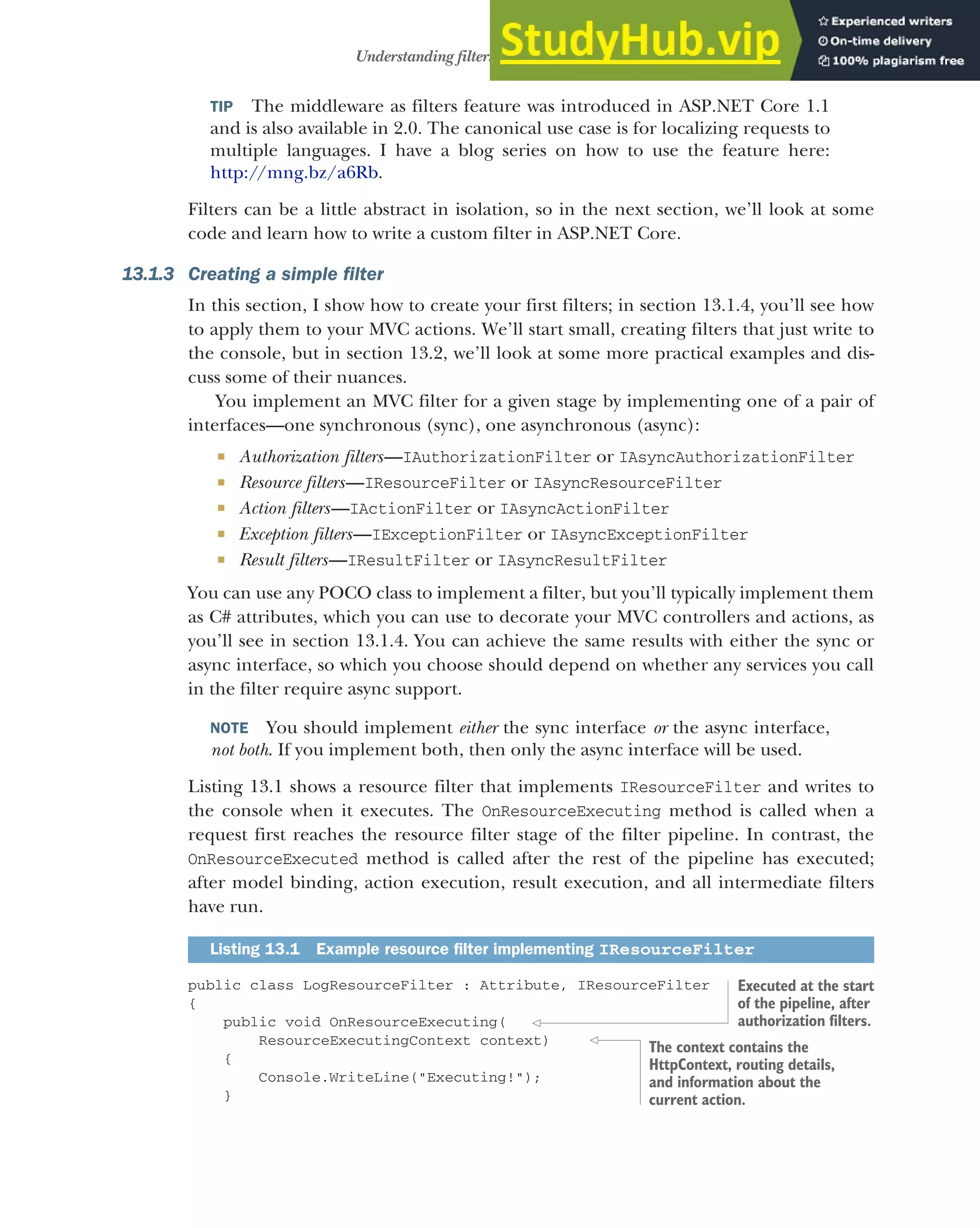 375
Understanding filters and when to use them
TIP The middleware as filters feature was introduced in ASP.NET Core 1.1
and is also available in 2.0. The canonical use case is for localizing requests to
multiple languages. I have a blog series on how to use the feature here:
http://mng.bz/a6Rb.
Filters can be a little abstract in isolation, so in the next section, we’ll look at some
code and learn how to write a custom filter in ASP.NET Core.
13.1.3 Creating a simple filter
In this section, I show how to create your first filters; in section 13.1.4, you’ll see how
to apply them to your MVC actions. We’ll start small, creating filters that just write to
the console, but in section 13.2, we’ll look at some more practical examples and dis-
cuss some of their nuances.
You implement an MVC filter for a given stage by implementing one of a pair of
interfaces—one synchronous (sync), one asynchronous (async):
 Authorization filters—IAuthorizationFilter or IAsyncAuthorizationFilter
 Resource filters—IResourceFilter or IAsyncResourceFilter
 Action filters—IActionFilter or IAsyncActionFilter
 Exception filters—IExceptionFilter or IAsyncExceptionFilter
 Result filters—IResultFilter or IAsyncResultFilter
You can use any POCO class to implement a filter, but you’ll typically implement them
as C# attributes, which you can use to decorate your MVC controllers and actions, as
you’ll see in section 13.1.4. You can achieve the same results with either the sync or
async interface, so which you choose should depend on whether any services you call
in the filter require async support.
NOTE You should implement either the sync interface or the async interface,
not both. If you implement both, then only the async interface will be used.
Listing 13.1 shows a resource filter that implements IResourceFilter and writes to
the console when it executes. The OnResourceExecuting method is called when a
request first reaches the resource filter stage of the filter pipeline. In contrast, the
OnResourceExecuted method is called after the rest of the pipeline has executed;
after model binding, action execution, result execution, and all intermediate filters
have run.
public class LogResourceFilter : Attribute, IResourceFilter
{
public void OnResourceExecuting(
ResourceExecutingContext context)
{
Console.WriteLine("Executing!");
}
Listing 13.1 Example resource filter implementing IResourceFilter
Executed at the start
of the pipeline, after
authorization filters.
The context contains the
HttpContext, routing details,
and information about the
current action.
 