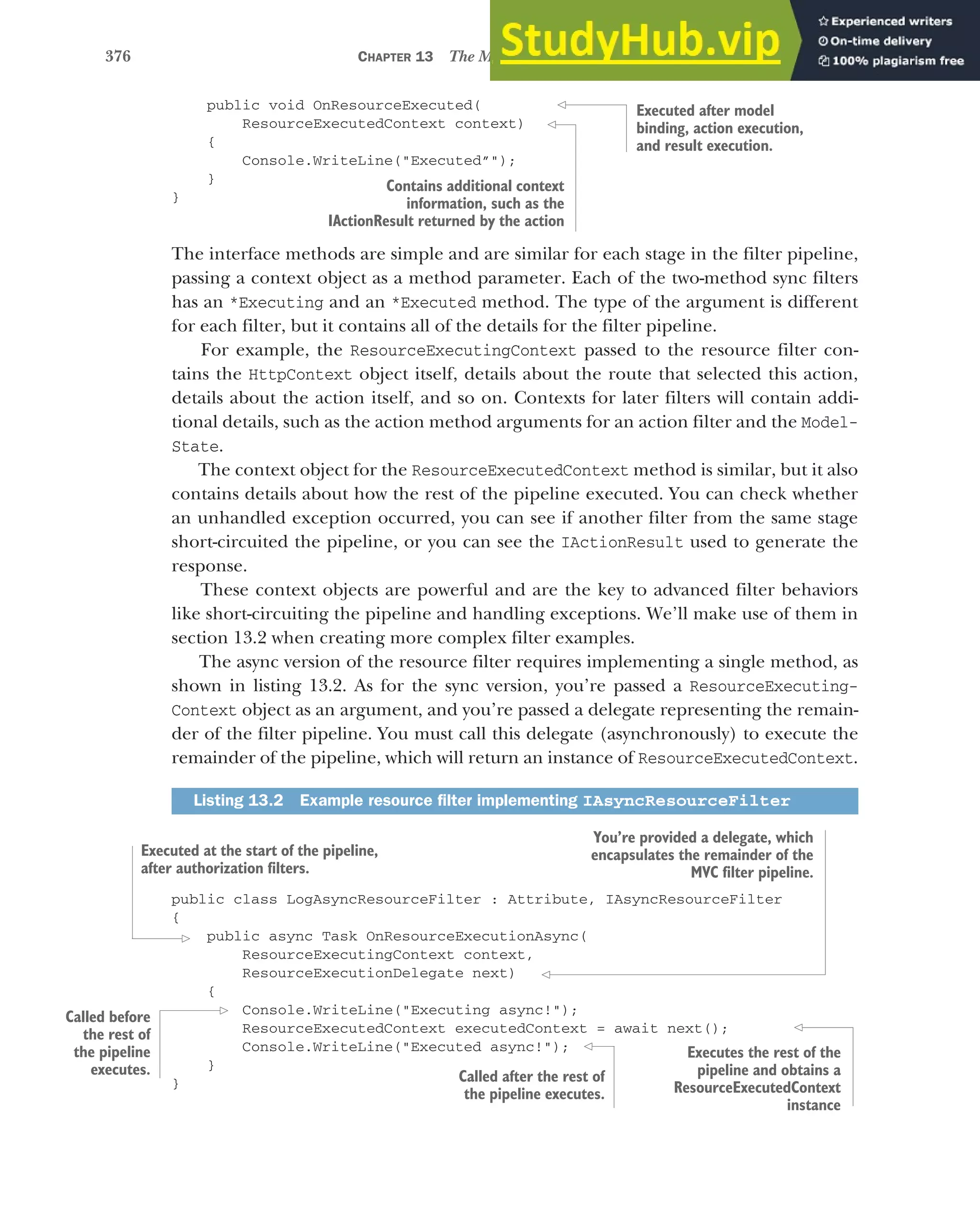 376 CHAPTER 13 The MVC filter pipeline
public void OnResourceExecuted(
ResourceExecutedContext context)
{
Console.WriteLine("Executed”");
}
}
The interface methods are simple and are similar for each stage in the filter pipeline,
passing a context object as a method parameter. Each of the two-method sync filters
has an *Executing and an *Executed method. The type of the argument is different
for each filter, but it contains all of the details for the filter pipeline.
For example, the ResourceExecutingContext passed to the resource filter con-
tains the HttpContext object itself, details about the route that selected this action,
details about the action itself, and so on. Contexts for later filters will contain addi-
tional details, such as the action method arguments for an action filter and the Model-
State.
The context object for the ResourceExecutedContext method is similar, but it also
contains details about how the rest of the pipeline executed. You can check whether
an unhandled exception occurred, you can see if another filter from the same stage
short-circuited the pipeline, or you can see the IActionResult used to generate the
response.
These context objects are powerful and are the key to advanced filter behaviors
like short-circuiting the pipeline and handling exceptions. We’ll make use of them in
section 13.2 when creating more complex filter examples.
The async version of the resource filter requires implementing a single method, as
shown in listing 13.2. As for the sync version, you’re passed a ResourceExecuting-
Context object as an argument, and you’re passed a delegate representing the remain-
der of the filter pipeline. You must call this delegate (asynchronously) to execute the
remainder of the pipeline, which will return an instance of ResourceExecutedContext.
public class LogAsyncResourceFilter : Attribute, IAsyncResourceFilter
{
public async Task OnResourceExecutionAsync(
ResourceExecutingContext context,
ResourceExecutionDelegate next)
{
Console.WriteLine("Executing async!");
ResourceExecutedContext executedContext = await next();
Console.WriteLine("Executed async!");
}
}
Listing 13.2 Example resource filter implementing IAsyncResourceFilter
Executed after model
binding, action execution,
and result execution.
Contains additional context
information, such as the
IActionResult returned by the action
Executed at the start of the pipeline,
after authorization filters.
You’re provided a delegate, which
encapsulates the remainder of the
MVC filter pipeline.
Called before
the rest of
the pipeline
executes. Called after the rest of
the pipeline executes.
Executes the rest of the
pipeline and obtains a
ResourceExecutedContext
instance
 
