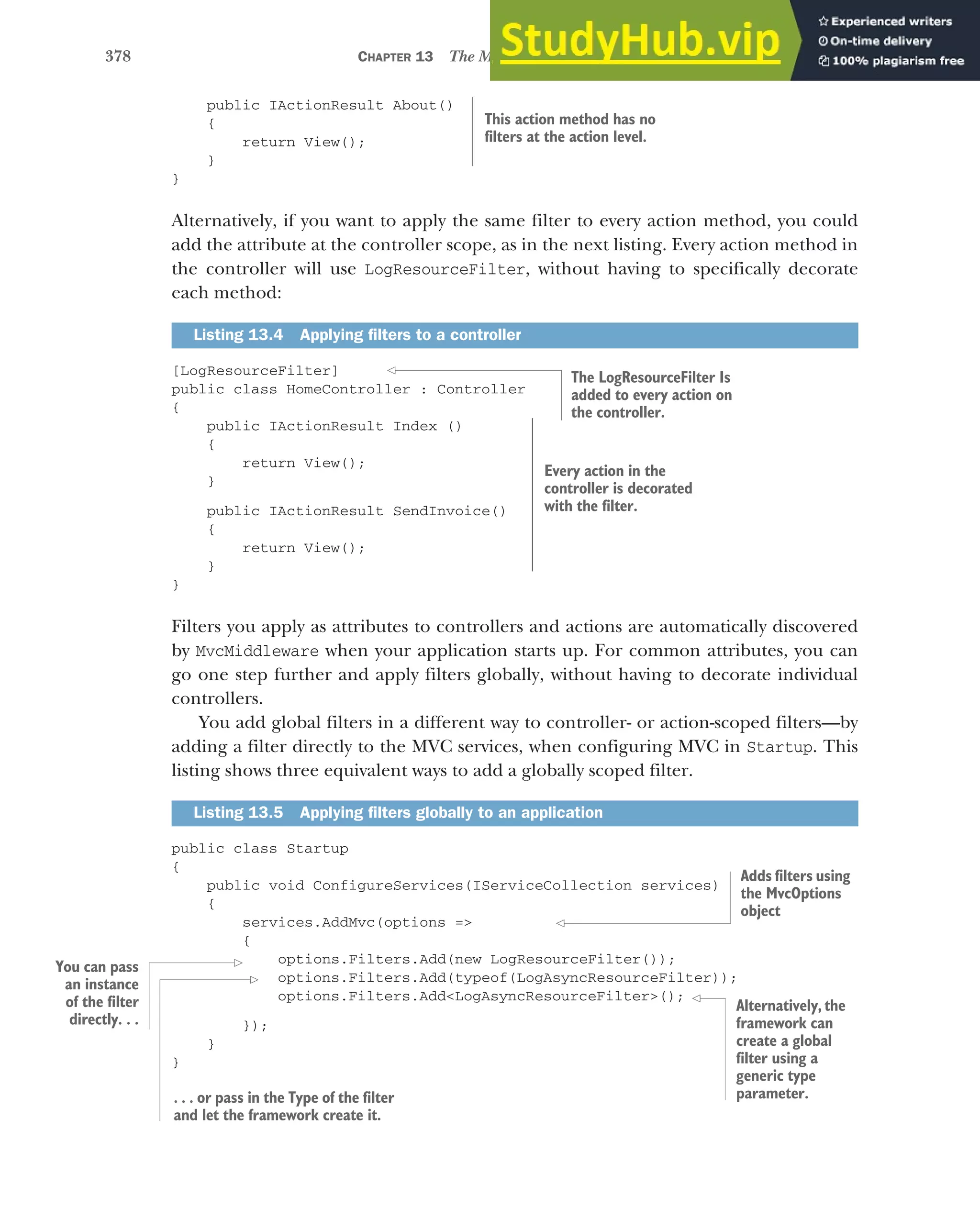 378 CHAPTER 13 The MVC filter pipeline
public IActionResult About()
{
return View();
}
}
Alternatively, if you want to apply the same filter to every action method, you could
add the attribute at the controller scope, as in the next listing. Every action method in
the controller will use LogResourceFilter, without having to specifically decorate
each method:
[LogResourceFilter]
public class HomeController : Controller
{
public IActionResult Index ()
{
return View();
}
public IActionResult SendInvoice()
{
return View();
}
}
Filters you apply as attributes to controllers and actions are automatically discovered
by MvcMiddleware when your application starts up. For common attributes, you can
go one step further and apply filters globally, without having to decorate individual
controllers.
You add global filters in a different way to controller- or action-scoped filters—by
adding a filter directly to the MVC services, when configuring MVC in Startup. This
listing shows three equivalent ways to add a globally scoped filter.
public class Startup
{
public void ConfigureServices(IServiceCollection services)
{
services.AddMvc(options =>
{
options.Filters.Add(new LogResourceFilter());
options.Filters.Add(typeof(LogAsyncResourceFilter));
options.Filters.Add<LogAsyncResourceFilter>();
});
}
}
Listing 13.4 Applying filters to a controller
Listing 13.5 Applying filters globally to an application
This action method has no
filters at the action level.
The LogResourceFilter Is
added to every action on
the controller.
Every action in the
controller is decorated
with the filter.
Adds filters using
the MvcOptions
object
Alternatively, the
framework can
create a global
filter using a
generic type
parameter.
. . . or pass in the Type of the filter
and let the framework create it.
You can pass
an instance
of the filter
directly. . .
 