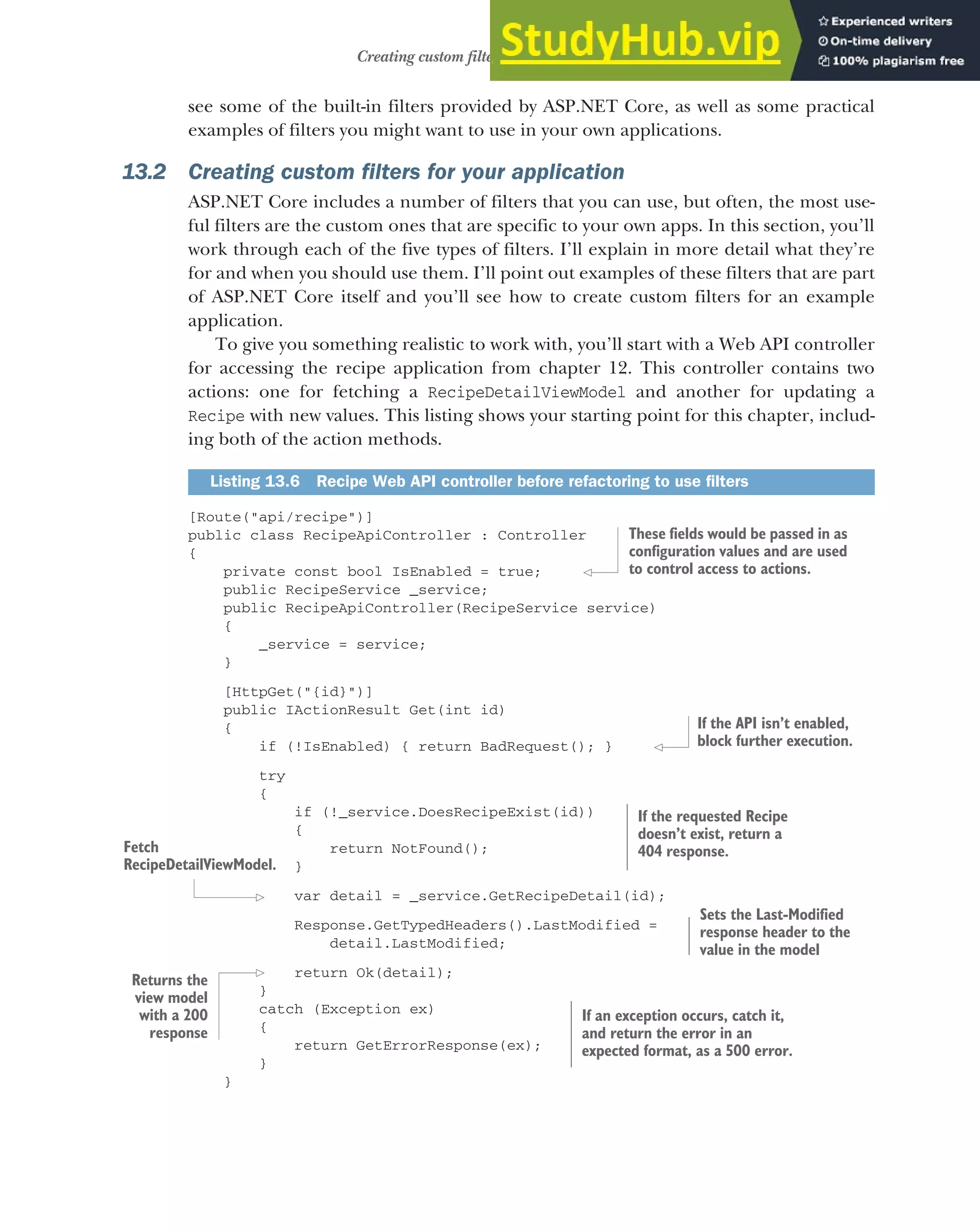 381
Creating custom filters for your application
see some of the built-in filters provided by ASP.NET Core, as well as some practical
examples of filters you might want to use in your own applications.
13.2 Creating custom filters for your application
ASP.NET Core includes a number of filters that you can use, but often, the most use-
ful filters are the custom ones that are specific to your own apps. In this section, you’ll
work through each of the five types of filters. I’ll explain in more detail what they’re
for and when you should use them. I’ll point out examples of these filters that are part
of ASP.NET Core itself and you’ll see how to create custom filters for an example
application.
To give you something realistic to work with, you’ll start with a Web API controller
for accessing the recipe application from chapter 12. This controller contains two
actions: one for fetching a RecipeDetailViewModel and another for updating a
Recipe with new values. This listing shows your starting point for this chapter, includ-
ing both of the action methods.
[Route("api/recipe")]
public class RecipeApiController : Controller
{
private const bool IsEnabled = true;
public RecipeService _service;
public RecipeApiController(RecipeService service)
{
_service = service;
}
[HttpGet("{id}")]
public IActionResult Get(int id)
{
if (!IsEnabled) { return BadRequest(); }
try
{
if (!_service.DoesRecipeExist(id))
{
return NotFound();
}
var detail = _service.GetRecipeDetail(id);
Response.GetTypedHeaders().LastModified =
detail.LastModified;
return Ok(detail);
}
catch (Exception ex)
{
return GetErrorResponse(ex);
}
}
Listing 13.6 Recipe Web API controller before refactoring to use filters
These fields would be passed in as
configuration values and are used
to control access to actions.
If the API isn’t enabled,
block further execution.
If the requested Recipe
doesn’t exist, return a
404 response.
Fetch
RecipeDetailViewModel.
Sets the Last-Modified
response header to the
value in the model
Returns the
view model
with a 200
response
If an exception occurs, catch it,
and return the error in an
expected format, as a 500 error.
 