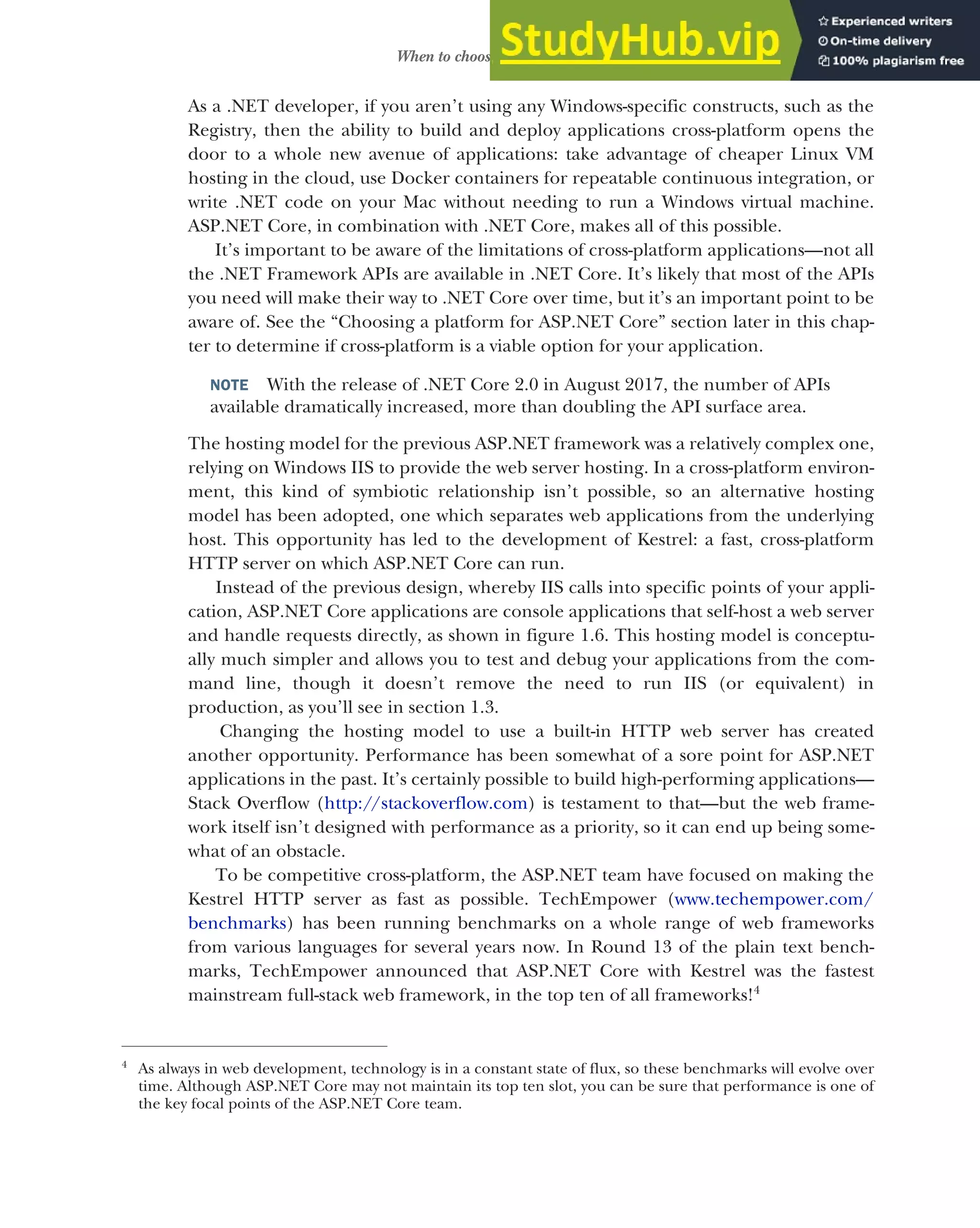 13
When to choose ASP.NET Core
As a .NET developer, if you aren’t using any Windows-specific constructs, such as the
Registry, then the ability to build and deploy applications cross-platform opens the
door to a whole new avenue of applications: take advantage of cheaper Linux VM
hosting in the cloud, use Docker containers for repeatable continuous integration, or
write .NET code on your Mac without needing to run a Windows virtual machine.
ASP.NET Core, in combination with .NET Core, makes all of this possible.
It’s important to be aware of the limitations of cross-platform applications—not all
the .NET Framework APIs are available in .NET Core. It’s likely that most of the APIs
you need will make their way to .NET Core over time, but it’s an important point to be
aware of. See the “Choosing a platform for ASP.NET Core” section later in this chap-
ter to determine if cross-platform is a viable option for your application.
NOTE With the release of .NET Core 2.0 in August 2017, the number of APIs
available dramatically increased, more than doubling the API surface area.
The hosting model for the previous ASP.NET framework was a relatively complex one,
relying on Windows IIS to provide the web server hosting. In a cross-platform environ-
ment, this kind of symbiotic relationship isn’t possible, so an alternative hosting
model has been adopted, one which separates web applications from the underlying
host. This opportunity has led to the development of Kestrel: a fast, cross-platform
HTTP server on which ASP.NET Core can run.
Instead of the previous design, whereby IIS calls into specific points of your appli-
cation, ASP.NET Core applications are console applications that self-host a web server
and handle requests directly, as shown in figure 1.6. This hosting model is conceptu-
ally much simpler and allows you to test and debug your applications from the com-
mand line, though it doesn’t remove the need to run IIS (or equivalent) in
production, as you’ll see in section 1.3.
Changing the hosting model to use a built-in HTTP web server has created
another opportunity. Performance has been somewhat of a sore point for ASP.NET
applications in the past. It’s certainly possible to build high-performing applications—
Stack Overflow (http://stackoverflow.com) is testament to that—but the web frame-
work itself isn’t designed with performance as a priority, so it can end up being some-
what of an obstacle.
To be competitive cross-platform, the ASP.NET team have focused on making the
Kestrel HTTP server as fast as possible. TechEmpower (www.techempower.com/
benchmarks) has been running benchmarks on a whole range of web frameworks
from various languages for several years now. In Round 13 of the plain text bench-
marks, TechEmpower announced that ASP.NET Core with Kestrel was the fastest
mainstream full-stack web framework, in the top ten of all frameworks!4
4
As always in web development, technology is in a constant state of flux, so these benchmarks will evolve over
time. Although ASP.NET Core may not maintain its top ten slot, you can be sure that performance is one of
the key focal points of the ASP.NET Core team.
 