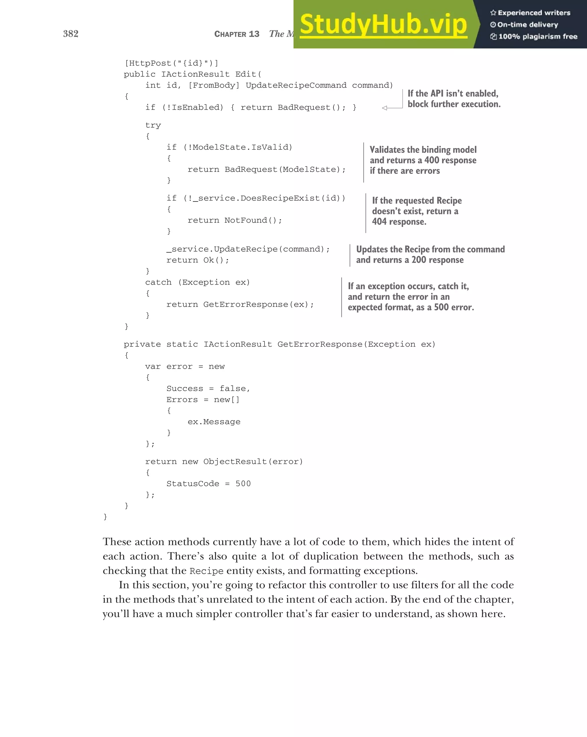 382 CHAPTER 13 The MVC filter pipeline
[HttpPost("{id}")]
public IActionResult Edit(
int id, [FromBody] UpdateRecipeCommand command)
{
if (!IsEnabled) { return BadRequest(); }
try
{
if (!ModelState.IsValid)
{
return BadRequest(ModelState);
}
if (!_service.DoesRecipeExist(id))
{
return NotFound();
}
_service.UpdateRecipe(command);
return Ok();
}
catch (Exception ex)
{
return GetErrorResponse(ex);
}
}
private static IActionResult GetErrorResponse(Exception ex)
{
var error = new
{
Success = false,
Errors = new[]
{
ex.Message
}
};
return new ObjectResult(error)
{
StatusCode = 500
};
}
}
These action methods currently have a lot of code to them, which hides the intent of
each action. There’s also quite a lot of duplication between the methods, such as
checking that the Recipe entity exists, and formatting exceptions.
In this section, you’re going to refactor this controller to use filters for all the code
in the methods that’s unrelated to the intent of each action. By the end of the chapter,
you’ll have a much simpler controller that’s far easier to understand, as shown here.
If the API isn’t enabled,
block further execution.
Validates the binding model
and returns a 400 response
if there are errors
If the requested Recipe
doesn’t exist, return a
404 response.
Updates the Recipe from the command
and returns a 200 response
If an exception occurs, catch it,
and return the error in an
expected format, as a 500 error.
 