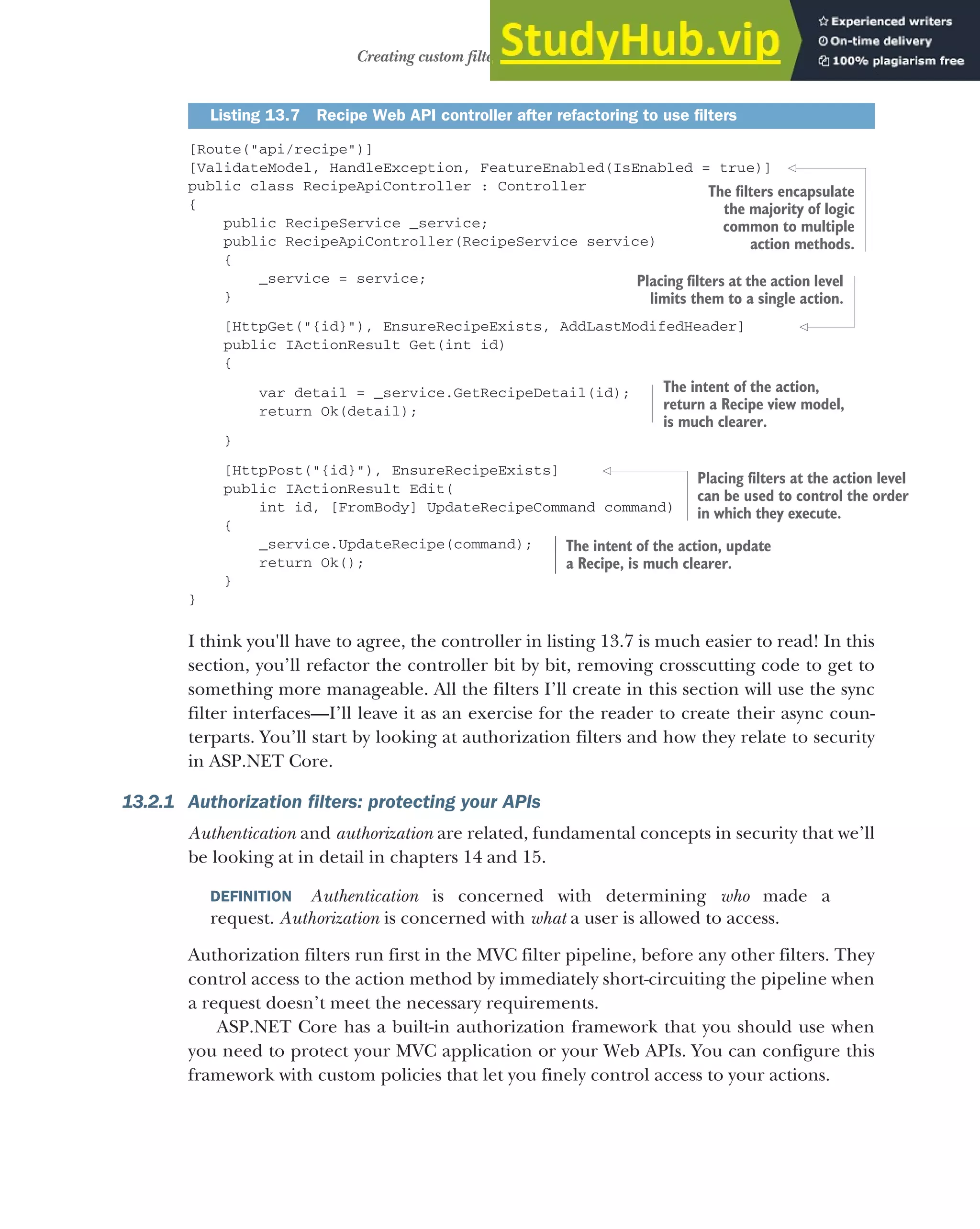 383
Creating custom filters for your application
[Route("api/recipe")]
[ValidateModel, HandleException, FeatureEnabled(IsEnabled = true)]
public class RecipeApiController : Controller
{
public RecipeService _service;
public RecipeApiController(RecipeService service)
{
_service = service;
}
[HttpGet("{id}"), EnsureRecipeExists, AddLastModifedHeader]
public IActionResult Get(int id)
{
var detail = _service.GetRecipeDetail(id);
return Ok(detail);
}
[HttpPost("{id}"), EnsureRecipeExists]
public IActionResult Edit(
int id, [FromBody] UpdateRecipeCommand command)
{
_service.UpdateRecipe(command);
return Ok();
}
}
I think you'll have to agree, the controller in listing 13.7 is much easier to read! In this
section, you’ll refactor the controller bit by bit, removing crosscutting code to get to
something more manageable. All the filters I’ll create in this section will use the sync
filter interfaces—I’ll leave it as an exercise for the reader to create their async coun-
terparts. You’ll start by looking at authorization filters and how they relate to security
in ASP.NET Core.
13.2.1 Authorization filters: protecting your APIs
Authentication and authorization are related, fundamental concepts in security that we’ll
be looking at in detail in chapters 14 and 15.
DEFINITION Authentication is concerned with determining who made a
request. Authorization is concerned with what a user is allowed to access.
Authorization filters run first in the MVC filter pipeline, before any other filters. They
control access to the action method by immediately short-circuiting the pipeline when
a request doesn’t meet the necessary requirements.
ASP.NET Core has a built-in authorization framework that you should use when
you need to protect your MVC application or your Web APIs. You can configure this
framework with custom policies that let you finely control access to your actions.
Listing 13.7 Recipe Web API controller after refactoring to use filters
The filters encapsulate
the majority of logic
common to multiple
action methods.
Placing filters at the action level
limits them to a single action.
The intent of the action,
return a Recipe view model,
is much clearer.
Placing filters at the action level
can be used to control the order
in which they execute.
The intent of the action, update
a Recipe, is much clearer.
 
