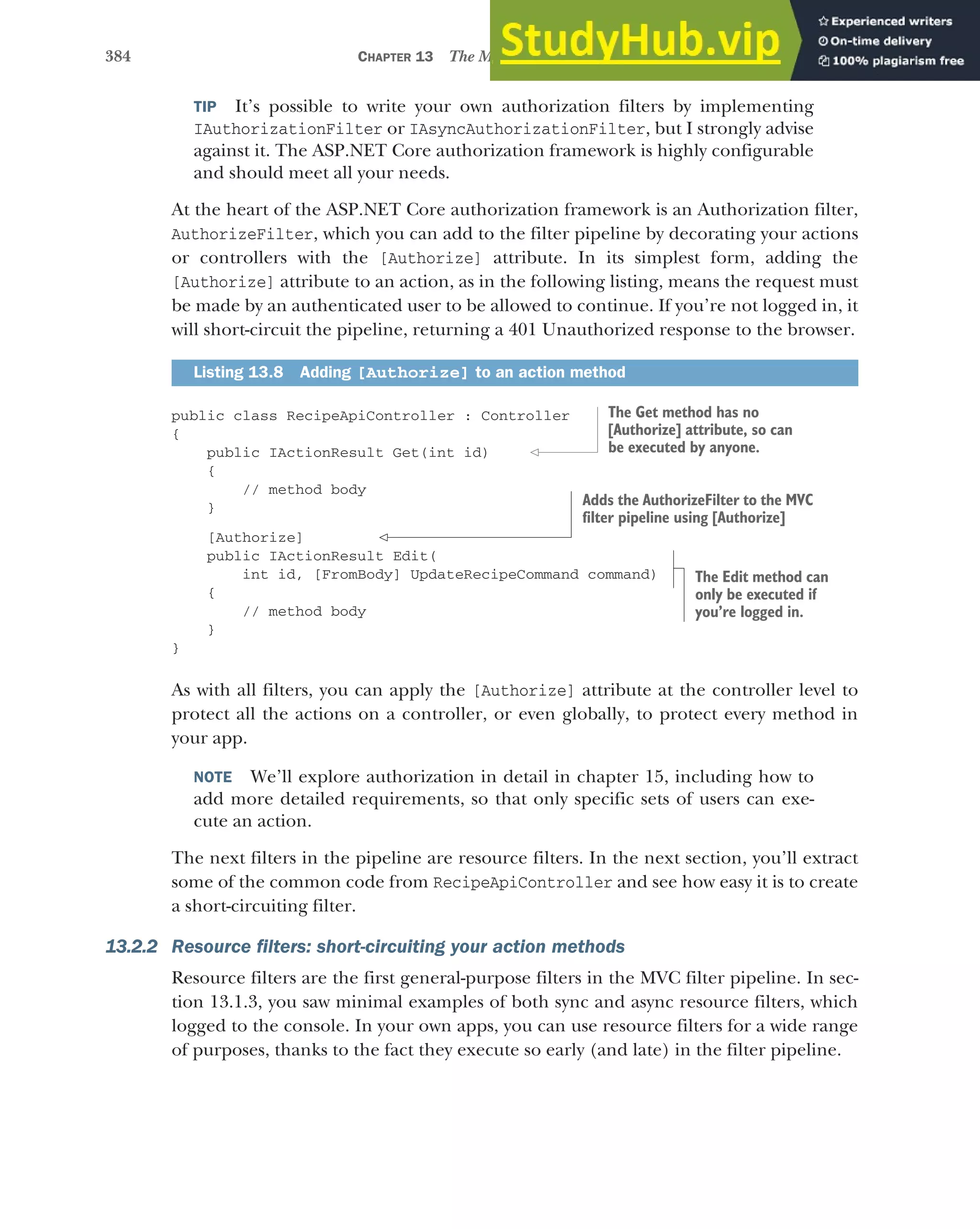 384 CHAPTER 13 The MVC filter pipeline
TIP It’s possible to write your own authorization filters by implementing
IAuthorizationFilter or IAsyncAuthorizationFilter, but I strongly advise
against it. The ASP.NET Core authorization framework is highly configurable
and should meet all your needs.
At the heart of the ASP.NET Core authorization framework is an Authorization filter,
AuthorizeFilter, which you can add to the filter pipeline by decorating your actions
or controllers with the [Authorize] attribute. In its simplest form, adding the
[Authorize] attribute to an action, as in the following listing, means the request must
be made by an authenticated user to be allowed to continue. If you’re not logged in, it
will short-circuit the pipeline, returning a 401 Unauthorized response to the browser.
public class RecipeApiController : Controller
{
public IActionResult Get(int id)
{
// method body
}
[Authorize]
public IActionResult Edit(
int id, [FromBody] UpdateRecipeCommand command)
{
// method body
}
}
As with all filters, you can apply the [Authorize] attribute at the controller level to
protect all the actions on a controller, or even globally, to protect every method in
your app.
NOTE We’ll explore authorization in detail in chapter 15, including how to
add more detailed requirements, so that only specific sets of users can exe-
cute an action.
The next filters in the pipeline are resource filters. In the next section, you’ll extract
some of the common code from RecipeApiController and see how easy it is to create
a short-circuiting filter.
13.2.2 Resource filters: short-circuiting your action methods
Resource filters are the first general-purpose filters in the MVC filter pipeline. In sec-
tion 13.1.3, you saw minimal examples of both sync and async resource filters, which
logged to the console. In your own apps, you can use resource filters for a wide range
of purposes, thanks to the fact they execute so early (and late) in the filter pipeline.
Listing 13.8 Adding [Authorize] to an action method
The Get method has no
[Authorize] attribute, so can
be executed by anyone.
The Edit method can
only be executed if
you’re logged in.
Adds the AuthorizeFilter to the MVC
filter pipeline using [Authorize]
 