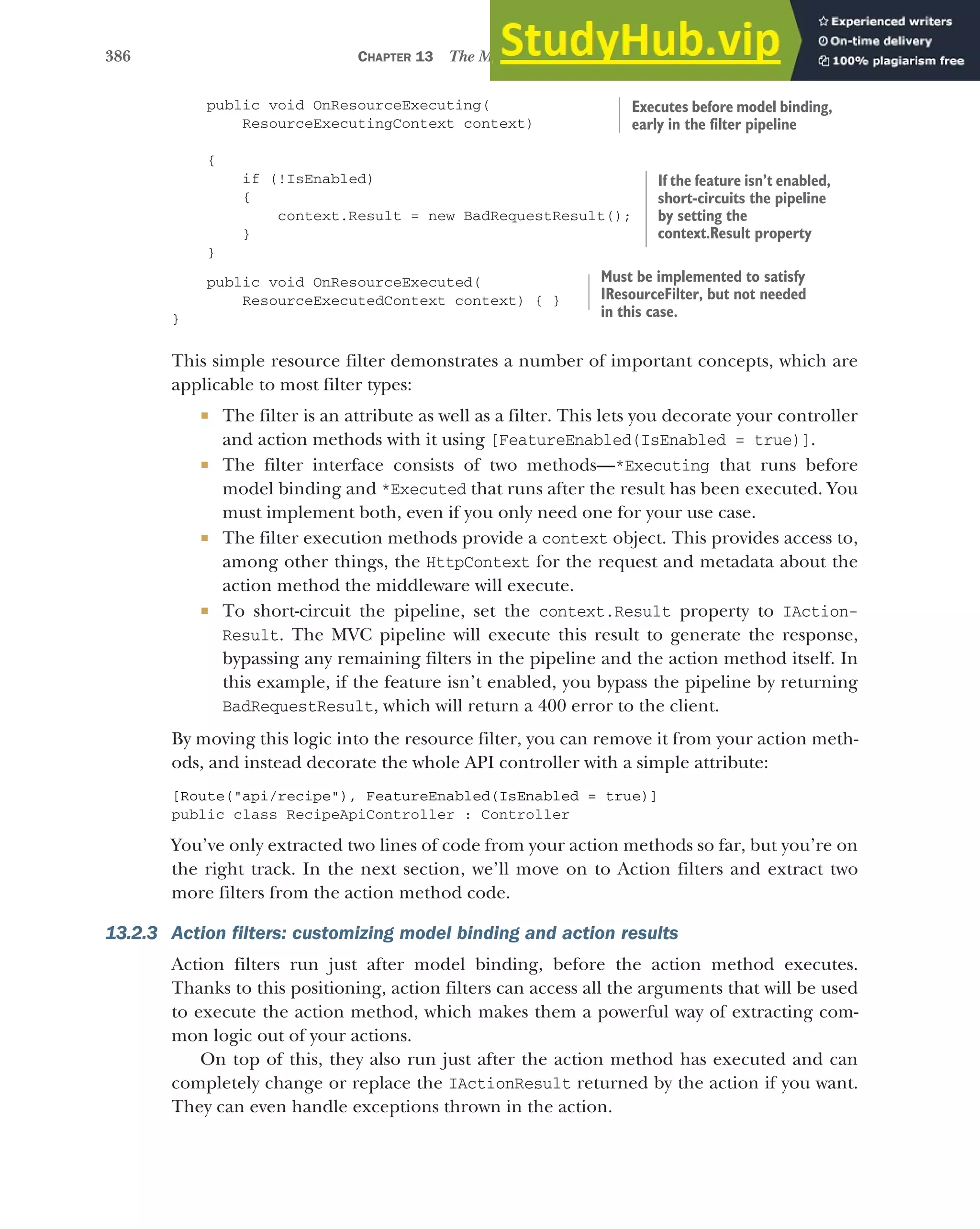 386 CHAPTER 13 The MVC filter pipeline
public void OnResourceExecuting(
ResourceExecutingContext context)
{
if (!IsEnabled)
{
context.Result = new BadRequestResult();
}
}
public void OnResourceExecuted(
ResourceExecutedContext context) { }
}
This simple resource filter demonstrates a number of important concepts, which are
applicable to most filter types:
 The filter is an attribute as well as a filter. This lets you decorate your controller
and action methods with it using [FeatureEnabled(IsEnabled = true)].
 The filter interface consists of two methods—*Executing that runs before
model binding and *Executed that runs after the result has been executed. You
must implement both, even if you only need one for your use case.
 The filter execution methods provide a context object. This provides access to,
among other things, the HttpContext for the request and metadata about the
action method the middleware will execute.
 To short-circuit the pipeline, set the context.Result property to IAction-
Result. The MVC pipeline will execute this result to generate the response,
bypassing any remaining filters in the pipeline and the action method itself. In
this example, if the feature isn’t enabled, you bypass the pipeline by returning
BadRequestResult, which will return a 400 error to the client.
By moving this logic into the resource filter, you can remove it from your action meth-
ods, and instead decorate the whole API controller with a simple attribute:
[Route("api/recipe"), FeatureEnabled(IsEnabled = true)]
public class RecipeApiController : Controller
You’ve only extracted two lines of code from your action methods so far, but you’re on
the right track. In the next section, we’ll move on to Action filters and extract two
more filters from the action method code.
13.2.3 Action filters: customizing model binding and action results
Action filters run just after model binding, before the action method executes.
Thanks to this positioning, action filters can access all the arguments that will be used
to execute the action method, which makes them a powerful way of extracting com-
mon logic out of your actions.
On top of this, they also run just after the action method has executed and can
completely change or replace the IActionResult returned by the action if you want.
They can even handle exceptions thrown in the action.
Executes before model binding,
early in the filter pipeline
If the feature isn’t enabled,
short-circuits the pipeline
by setting the
context.Result property
Must be implemented to satisfy
IResourceFilter, but not needed
in this case.
 