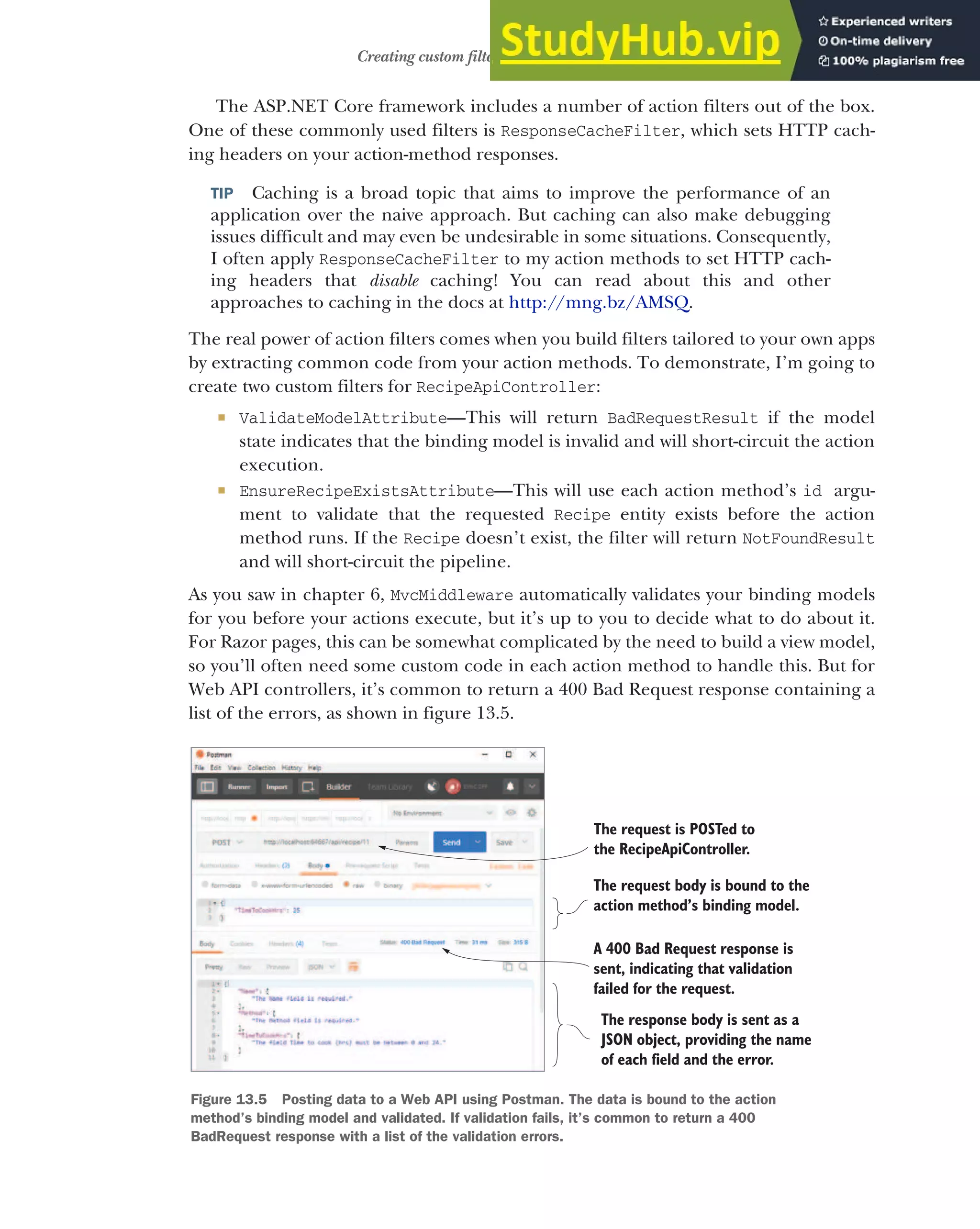 387
Creating custom filters for your application
The ASP.NET Core framework includes a number of action filters out of the box.
One of these commonly used filters is ResponseCacheFilter, which sets HTTP cach-
ing headers on your action-method responses.
TIP Caching is a broad topic that aims to improve the performance of an
application over the naive approach. But caching can also make debugging
issues difficult and may even be undesirable in some situations. Consequently,
I often apply ResponseCacheFilter to my action methods to set HTTP cach-
ing headers that disable caching! You can read about this and other
approaches to caching in the docs at http://mng.bz/AMSQ.
The real power of action filters comes when you build filters tailored to your own apps
by extracting common code from your action methods. To demonstrate, I’m going to
create two custom filters for RecipeApiController:
 ValidateModelAttribute—This will return BadRequestResult if the model
state indicates that the binding model is invalid and will short-circuit the action
execution.
 EnsureRecipeExistsAttribute—This will use each action method’s id argu-
ment to validate that the requested Recipe entity exists before the action
method runs. If the Recipe doesn’t exist, the filter will return NotFoundResult
and will short-circuit the pipeline.
As you saw in chapter 6, MvcMiddleware automatically validates your binding models
for you before your actions execute, but it’s up to you to decide what to do about it.
For Razor pages, this can be somewhat complicated by the need to build a view model,
so you’ll often need some custom code in each action method to handle this. But for
Web API controllers, it’s common to return a 400 Bad Request response containing a
list of the errors, as shown in figure 13.5.
The request is POSTed to
the RecipeApiController.
The request body is bound to the
action method’s binding model.
A 400 Bad Request response is
sent, indicating that validation
failed for the request.
The response body is sent as a
JSON object, providing the name
of each field and the error.
Figure 13.5 Posting data to a Web API using Postman. The data is bound to the action
method’s binding model and validated. If validation fails, it’s common to return a 400
BadRequest response with a list of the validation errors.
 