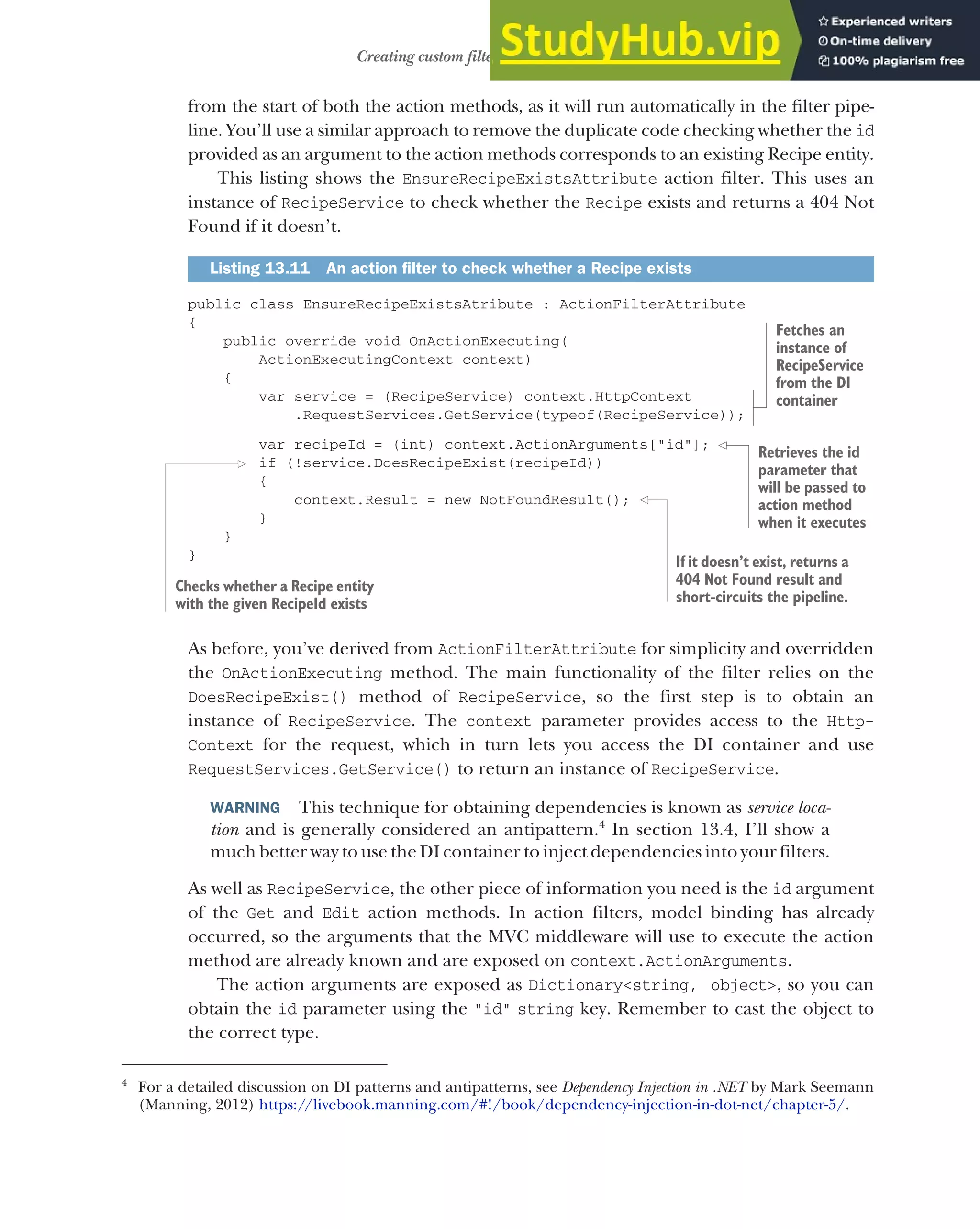389
Creating custom filters for your application
from the start of both the action methods, as it will run automatically in the filter pipe-
line. You’ll use a similar approach to remove the duplicate code checking whether the id
provided as an argument to the action methods corresponds to an existing Recipe entity.
This listing shows the EnsureRecipeExistsAttribute action filter. This uses an
instance of RecipeService to check whether the Recipe exists and returns a 404 Not
Found if it doesn’t.
public class EnsureRecipeExistsAtribute : ActionFilterAttribute
{
public override void OnActionExecuting(
ActionExecutingContext context)
{
var service = (RecipeService) context.HttpContext
.RequestServices.GetService(typeof(RecipeService));
var recipeId = (int) context.ActionArguments["id"];
if (!service.DoesRecipeExist(recipeId))
{
context.Result = new NotFoundResult();
}
}
}
As before, you’ve derived from ActionFilterAttribute for simplicity and overridden
the OnActionExecuting method. The main functionality of the filter relies on the
DoesRecipeExist() method of RecipeService, so the first step is to obtain an
instance of RecipeService. The context parameter provides access to the Http-
Context for the request, which in turn lets you access the DI container and use
RequestServices.GetService() to return an instance of RecipeService.
WARNING This technique for obtaining dependencies is known as service loca-
tion and is generally considered an antipattern.4
In section 13.4, I’ll show a
much better way to use the DI container to inject dependencies into your filters.
As well as RecipeService, the other piece of information you need is the id argument
of the Get and Edit action methods. In action filters, model binding has already
occurred, so the arguments that the MVC middleware will use to execute the action
method are already known and are exposed on context.ActionArguments.
The action arguments are exposed as Dictionary<string, object>, so you can
obtain the id parameter using the "id" string key. Remember to cast the object to
the correct type.
Listing 13.11 An action filter to check whether a Recipe exists
4
For a detailed discussion on DI patterns and antipatterns, see Dependency Injection in .NET by Mark Seemann
(Manning, 2012) https://livebook.manning.com/#!/book/dependency-injection-in-dot-net/chapter-5/.
Fetches an
instance of
RecipeService
from the DI
container
Retrieves the id
parameter that
will be passed to
action method
when it executes
Checks whether a Recipe entity
with the given RecipeId exists
If it doesn’t exist, returns a
404 Not Found result and
short-circuits the pipeline.
 