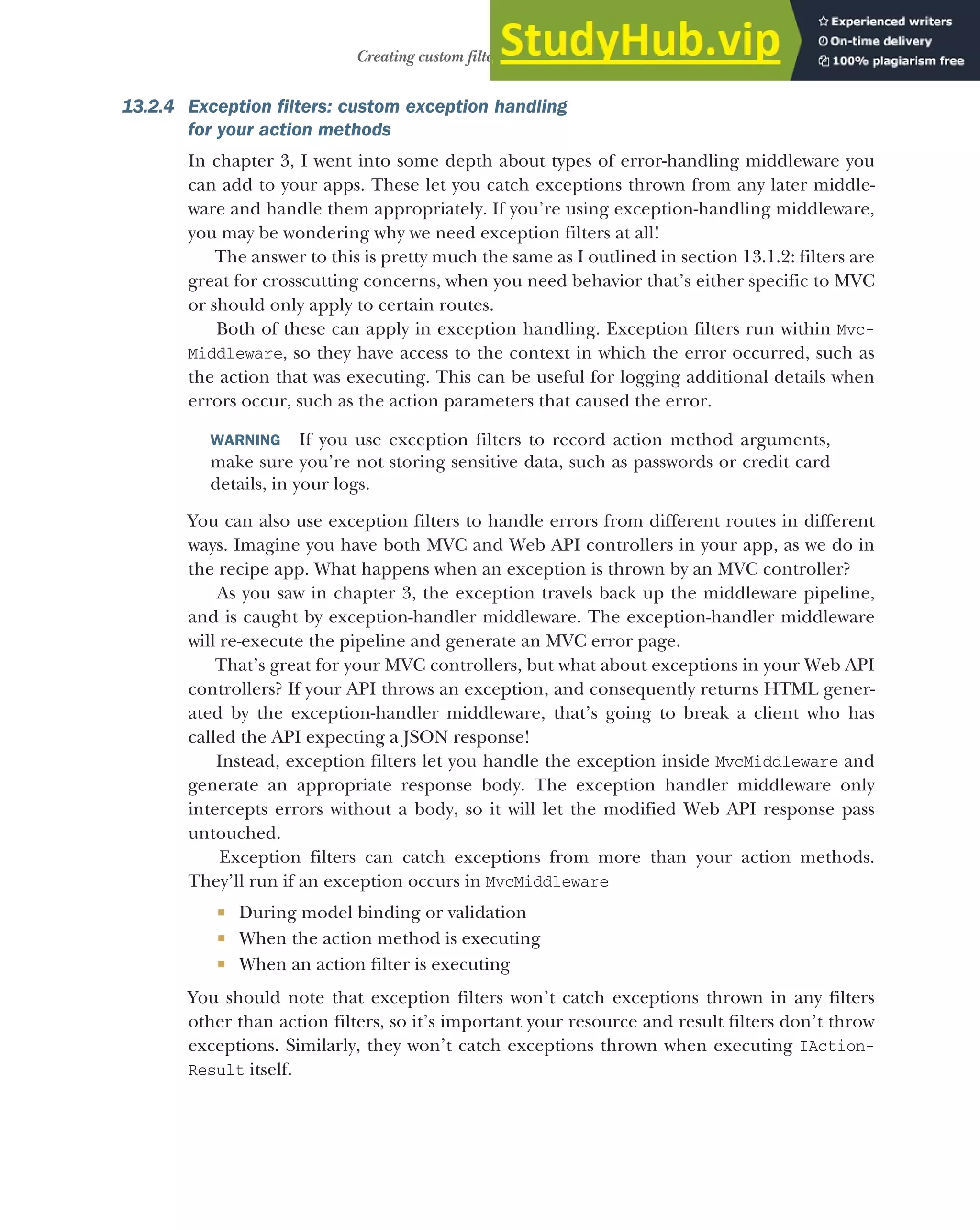 391
Creating custom filters for your application
13.2.4 Exception filters: custom exception handling
for your action methods
In chapter 3, I went into some depth about types of error-handling middleware you
can add to your apps. These let you catch exceptions thrown from any later middle-
ware and handle them appropriately. If you’re using exception-handling middleware,
you may be wondering why we need exception filters at all!
The answer to this is pretty much the same as I outlined in section 13.1.2: filters are
great for crosscutting concerns, when you need behavior that’s either specific to MVC
or should only apply to certain routes.
Both of these can apply in exception handling. Exception filters run within Mvc-
Middleware, so they have access to the context in which the error occurred, such as
the action that was executing. This can be useful for logging additional details when
errors occur, such as the action parameters that caused the error.
WARNING If you use exception filters to record action method arguments,
make sure you’re not storing sensitive data, such as passwords or credit card
details, in your logs.
You can also use exception filters to handle errors from different routes in different
ways. Imagine you have both MVC and Web API controllers in your app, as we do in
the recipe app. What happens when an exception is thrown by an MVC controller?
As you saw in chapter 3, the exception travels back up the middleware pipeline,
and is caught by exception-handler middleware. The exception-handler middleware
will re-execute the pipeline and generate an MVC error page.
That’s great for your MVC controllers, but what about exceptions in your Web API
controllers? If your API throws an exception, and consequently returns HTML gener-
ated by the exception-handler middleware, that’s going to break a client who has
called the API expecting a JSON response!
Instead, exception filters let you handle the exception inside MvcMiddleware and
generate an appropriate response body. The exception handler middleware only
intercepts errors without a body, so it will let the modified Web API response pass
untouched.
Exception filters can catch exceptions from more than your action methods.
They’ll run if an exception occurs in MvcMiddleware
 During model binding or validation
 When the action method is executing
 When an action filter is executing
You should note that exception filters won’t catch exceptions thrown in any filters
other than action filters, so it’s important your resource and result filters don’t throw
exceptions. Similarly, they won’t catch exceptions thrown when executing IAction-
Result itself.
 
