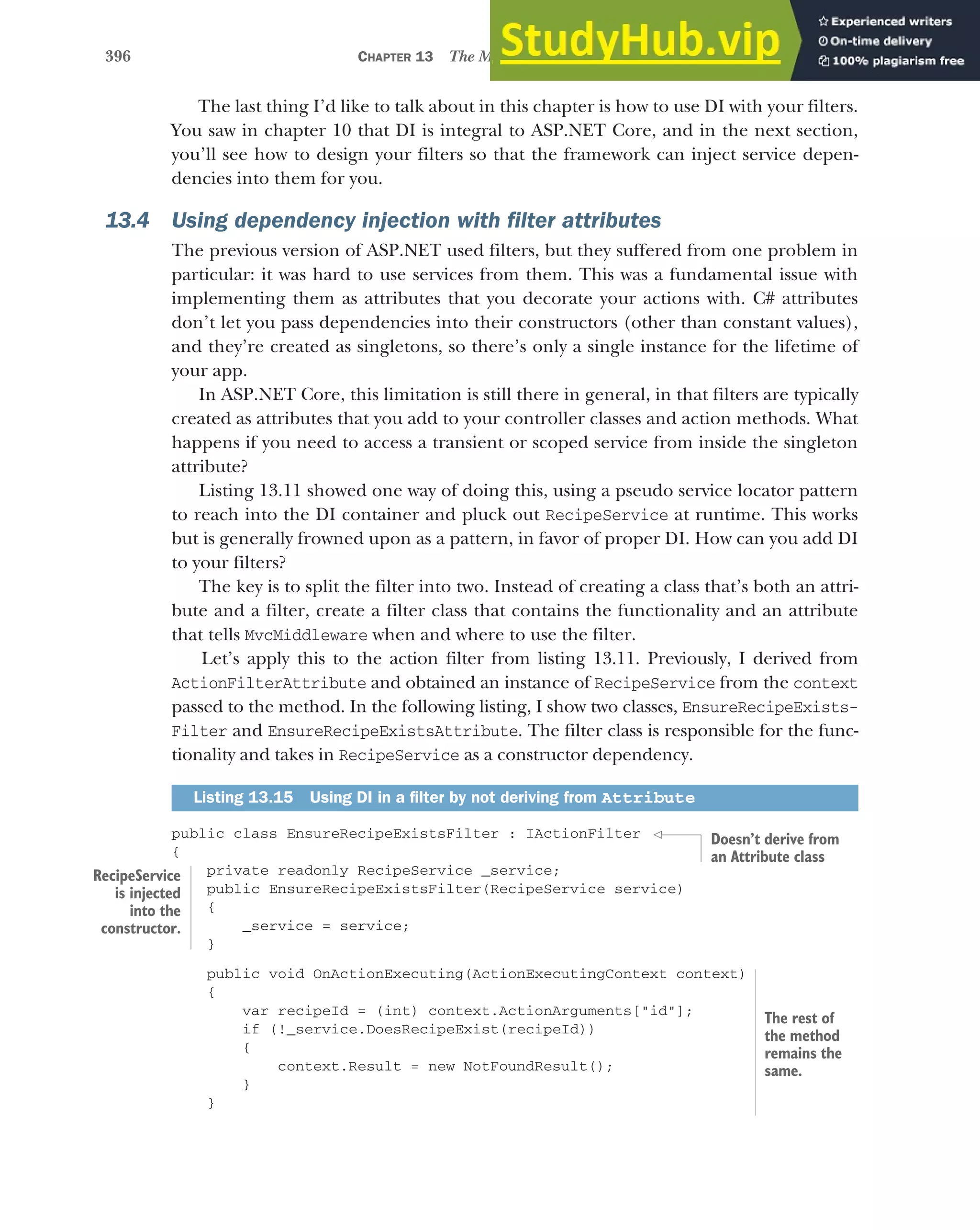 396 CHAPTER 13 The MVC filter pipeline
The last thing I’d like to talk about in this chapter is how to use DI with your filters.
You saw in chapter 10 that DI is integral to ASP.NET Core, and in the next section,
you’ll see how to design your filters so that the framework can inject service depen-
dencies into them for you.
13.4 Using dependency injection with filter attributes
The previous version of ASP.NET used filters, but they suffered from one problem in
particular: it was hard to use services from them. This was a fundamental issue with
implementing them as attributes that you decorate your actions with. C# attributes
don’t let you pass dependencies into their constructors (other than constant values),
and they’re created as singletons, so there’s only a single instance for the lifetime of
your app.
In ASP.NET Core, this limitation is still there in general, in that filters are typically
created as attributes that you add to your controller classes and action methods. What
happens if you need to access a transient or scoped service from inside the singleton
attribute?
Listing 13.11 showed one way of doing this, using a pseudo service locator pattern
to reach into the DI container and pluck out RecipeService at runtime. This works
but is generally frowned upon as a pattern, in favor of proper DI. How can you add DI
to your filters?
The key is to split the filter into two. Instead of creating a class that’s both an attri-
bute and a filter, create a filter class that contains the functionality and an attribute
that tells MvcMiddleware when and where to use the filter.
Let’s apply this to the action filter from listing 13.11. Previously, I derived from
ActionFilterAttribute and obtained an instance of RecipeService from the context
passed to the method. In the following listing, I show two classes, EnsureRecipeExists-
Filter and EnsureRecipeExistsAttribute. The filter class is responsible for the func-
tionality and takes in RecipeService as a constructor dependency.
public class EnsureRecipeExistsFilter : IActionFilter
{
private readonly RecipeService _service;
public EnsureRecipeExistsFilter(RecipeService service)
{
_service = service;
}
public void OnActionExecuting(ActionExecutingContext context)
{
var recipeId = (int) context.ActionArguments["id"];
if (!_service.DoesRecipeExist(recipeId))
{
context.Result = new NotFoundResult();
}
}
Listing 13.15 Using DI in a filter by not deriving from Attribute
Doesn’t derive from
an Attribute class
RecipeService
is injected
into the
constructor.
The rest of
the method
remains the
same.
 