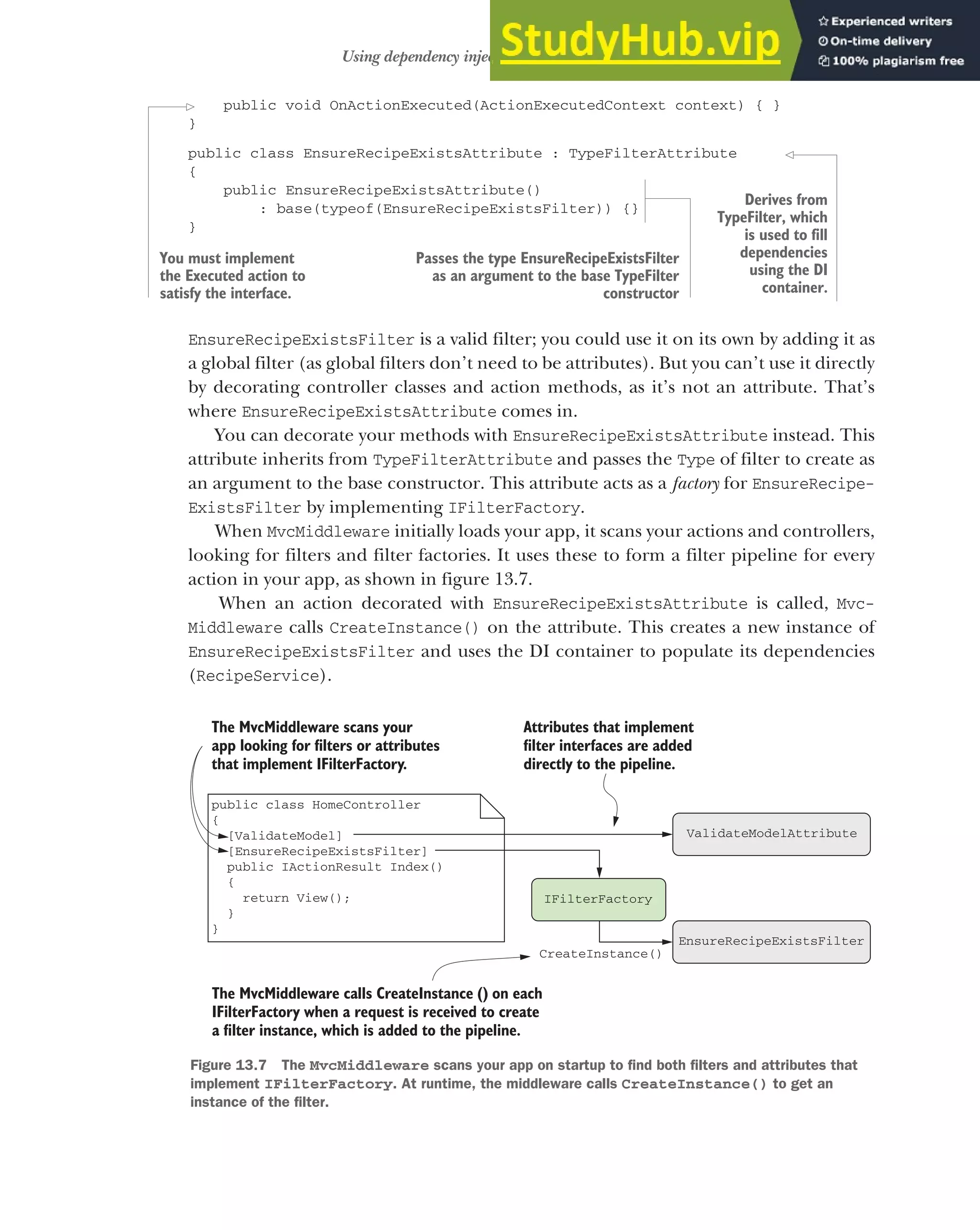 397
Using dependency injection with filter attributes
public void OnActionExecuted(ActionExecutedContext context) { }
}
public class EnsureRecipeExistsAttribute : TypeFilterAttribute
{
public EnsureRecipeExistsAttribute()
: base(typeof(EnsureRecipeExistsFilter)) {}
}
EnsureRecipeExistsFilter is a valid filter; you could use it on its own by adding it as
a global filter (as global filters don’t need to be attributes). But you can’t use it directly
by decorating controller classes and action methods, as it’s not an attribute. That’s
where EnsureRecipeExistsAttribute comes in.
You can decorate your methods with EnsureRecipeExistsAttribute instead. This
attribute inherits from TypeFilterAttribute and passes the Type of filter to create as
an argument to the base constructor. This attribute acts as a factory for EnsureRecipe-
ExistsFilter by implementing IFilterFactory.
When MvcMiddleware initially loads your app, it scans your actions and controllers,
looking for filters and filter factories. It uses these to form a filter pipeline for every
action in your app, as shown in figure 13.7.
When an action decorated with EnsureRecipeExistsAttribute is called, Mvc-
Middleware calls CreateInstance() on the attribute. This creates a new instance of
EnsureRecipeExistsFilter and uses the DI container to populate its dependencies
(RecipeService).
You must implement
the Executed action to
satisfy the interface.
Passes the type EnsureRecipeExistsFilter
as an argument to the base TypeFilter
constructor
Derives from
TypeFilter, which
is used to fill
dependencies
using the DI
container.
public class HomeController
{
[ValidateModel]
[EnsureRecipeExistsFilter]
public IActionResult Index()
{
return View();
}
}
ValidateModelAttribute
EnsureRecipeExistsFilter
IFilterFactory
Attributes that implement
filter interfaces are added
directly to the pipeline.
The MvcMiddleware calls CreateInstance () on each
IFilterFactory when a request is received to create
a filter instance, which is added to the pipeline.
CreateInstance()
The MvcMiddleware scans your
app looking for filters or attributes
that implement IFilterFactory.
Figure 13.7 The MvcMiddleware scans your app on startup to find both filters and attributes that
implement IFilterFactory. At runtime, the middleware calls CreateInstance() to get an
instance of the filter.
 