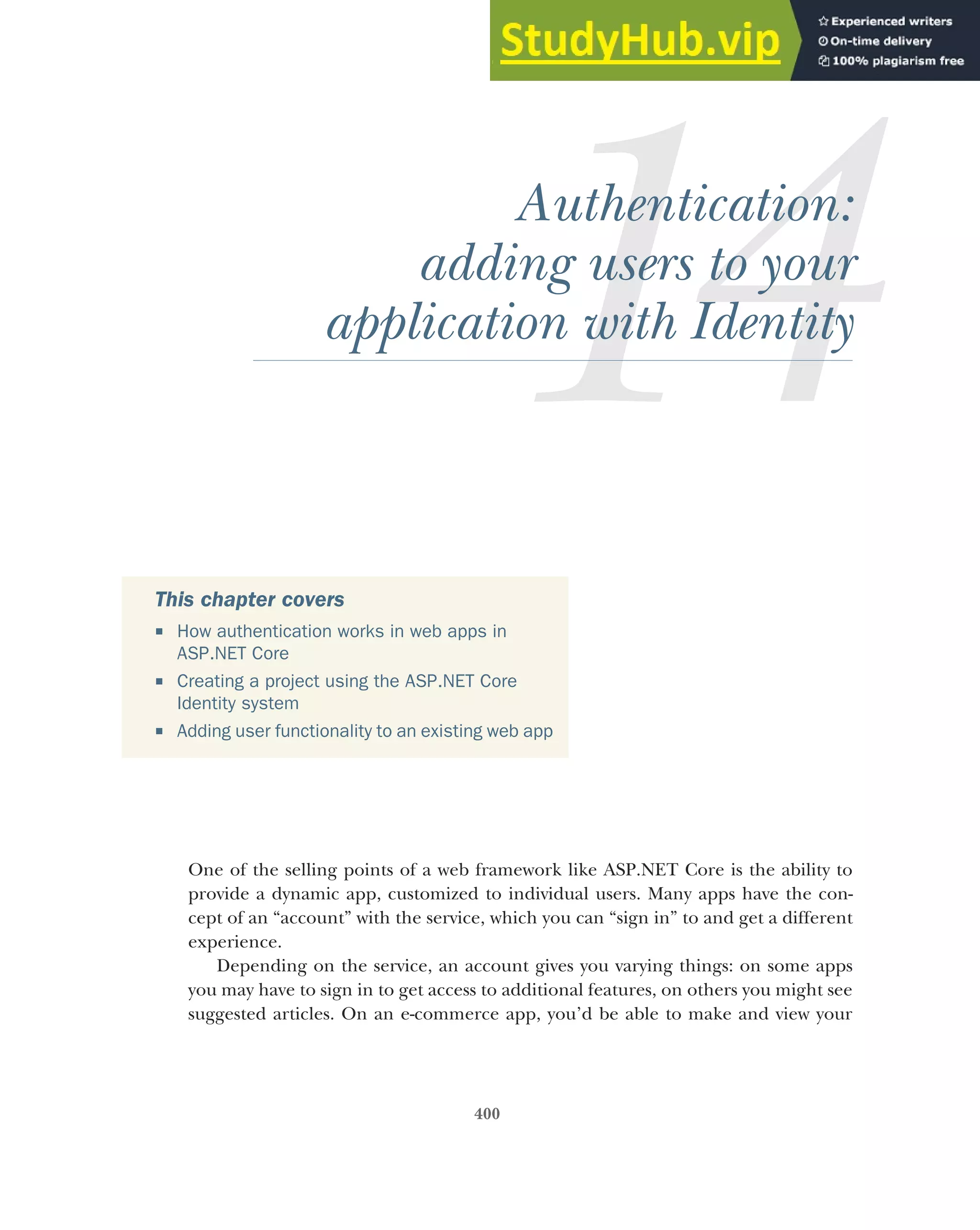 400
Authentication:
adding users to your
application with Identity
One of the selling points of a web framework like ASP.NET Core is the ability to
provide a dynamic app, customized to individual users. Many apps have the con-
cept of an “account” with the service, which you can “sign in” to and get a different
experience.
Depending on the service, an account gives you varying things: on some apps
you may have to sign in to get access to additional features, on others you might see
suggested articles. On an e-commerce app, you’d be able to make and view your
This chapter covers
 How authentication works in web apps in
ASP.NET Core
 Creating a project using the ASP.NET Core
Identity system
 Adding user functionality to an existing web app
 