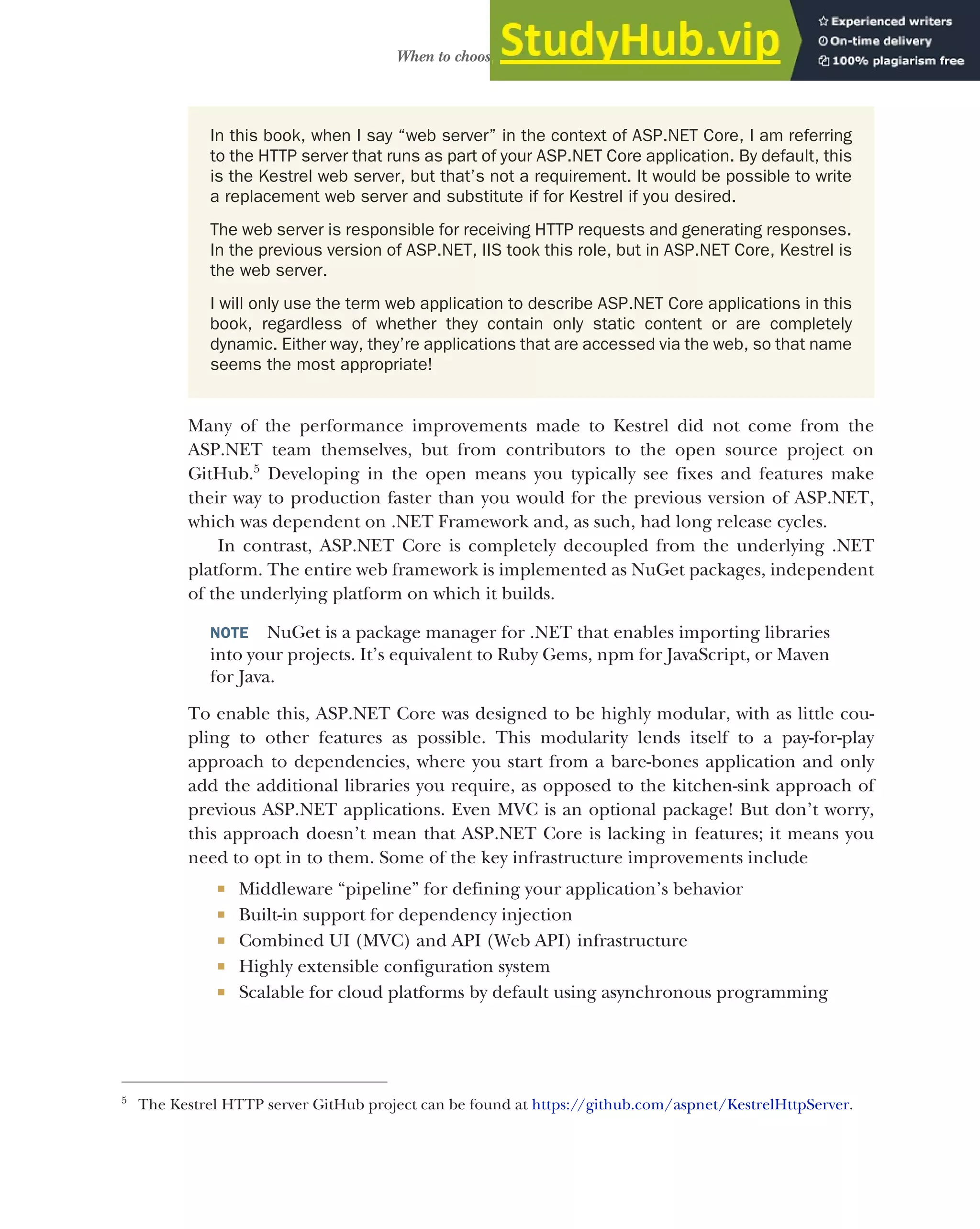 15
When to choose ASP.NET Core
Many of the performance improvements made to Kestrel did not come from the
ASP.NET team themselves, but from contributors to the open source project on
GitHub.5
Developing in the open means you typically see fixes and features make
their way to production faster than you would for the previous version of ASP.NET,
which was dependent on .NET Framework and, as such, had long release cycles.
In contrast, ASP.NET Core is completely decoupled from the underlying .NET
platform. The entire web framework is implemented as NuGet packages, independent
of the underlying platform on which it builds.
NOTE NuGet is a package manager for .NET that enables importing libraries
into your projects. It’s equivalent to Ruby Gems, npm for JavaScript, or Maven
for Java.
To enable this, ASP.NET Core was designed to be highly modular, with as little cou-
pling to other features as possible. This modularity lends itself to a pay-for-play
approach to dependencies, where you start from a bare-bones application and only
add the additional libraries you require, as opposed to the kitchen-sink approach of
previous ASP.NET applications. Even MVC is an optional package! But don’t worry,
this approach doesn’t mean that ASP.NET Core is lacking in features; it means you
need to opt in to them. Some of the key infrastructure improvements include
 Middleware “pipeline” for defining your application’s behavior
 Built-in support for dependency injection
 Combined UI (MVC) and API (Web API) infrastructure
 Highly extensible configuration system
 Scalable for cloud platforms by default using asynchronous programming
5
The Kestrel HTTP server GitHub project can be found at https://github.com/aspnet/KestrelHttpServer.
In this book, when I say “web server” in the context of ASP.NET Core, I am referring
to the HTTP server that runs as part of your ASP.NET Core application. By default, this
is the Kestrel web server, but that’s not a requirement. It would be possible to write
a replacement web server and substitute if for Kestrel if you desired.
The web server is responsible for receiving HTTP requests and generating responses.
In the previous version of ASP.NET, IIS took this role, but in ASP.NET Core, Kestrel is
the web server.
I will only use the term web application to describe ASP.NET Core applications in this
book, regardless of whether they contain only static content or are completely
dynamic. Either way, they’re applications that are accessed via the web, so that name
seems the most appropriate!
 