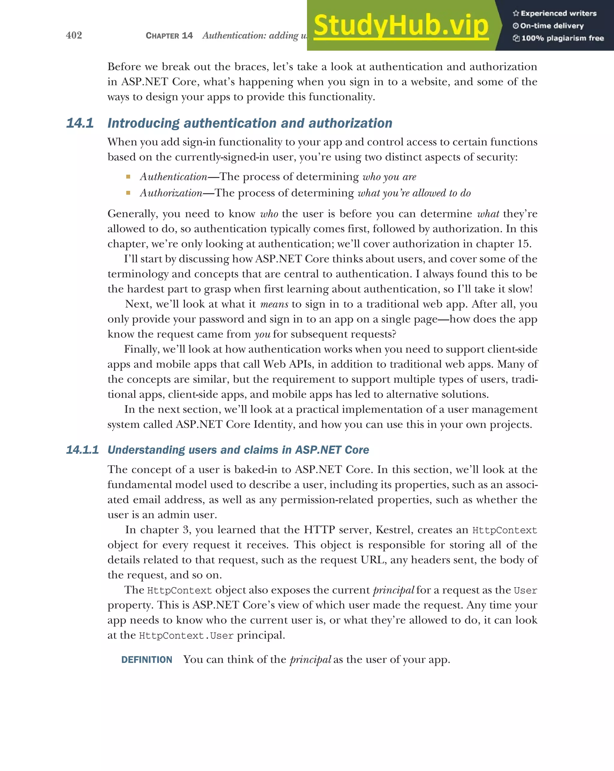 402 CHAPTER 14 Authentication: adding users to your application with Identity
Before we break out the braces, let’s take a look at authentication and authorization
in ASP.NET Core, what’s happening when you sign in to a website, and some of the
ways to design your apps to provide this functionality.
14.1 Introducing authentication and authorization
When you add sign-in functionality to your app and control access to certain functions
based on the currently-signed-in user, you’re using two distinct aspects of security:
 Authentication—The process of determining who you are
 Authorization—The process of determining what you’re allowed to do
Generally, you need to know who the user is before you can determine what they’re
allowed to do, so authentication typically comes first, followed by authorization. In this
chapter, we’re only looking at authentication; we’ll cover authorization in chapter 15.
I’ll start by discussing how ASP.NET Core thinks about users, and cover some of the
terminology and concepts that are central to authentication. I always found this to be
the hardest part to grasp when first learning about authentication, so I’ll take it slow!
Next, we’ll look at what it means to sign in to a traditional web app. After all, you
only provide your password and sign in to an app on a single page—how does the app
know the request came from you for subsequent requests?
Finally, we’ll look at how authentication works when you need to support client-side
apps and mobile apps that call Web APIs, in addition to traditional web apps. Many of
the concepts are similar, but the requirement to support multiple types of users, tradi-
tional apps, client-side apps, and mobile apps has led to alternative solutions.
In the next section, we’ll look at a practical implementation of a user management
system called ASP.NET Core Identity, and how you can use this in your own projects.
14.1.1 Understanding users and claims in ASP.NET Core
The concept of a user is baked-in to ASP.NET Core. In this section, we’ll look at the
fundamental model used to describe a user, including its properties, such as an associ-
ated email address, as well as any permission-related properties, such as whether the
user is an admin user.
In chapter 3, you learned that the HTTP server, Kestrel, creates an HttpContext
object for every request it receives. This object is responsible for storing all of the
details related to that request, such as the request URL, any headers sent, the body of
the request, and so on.
The HttpContext object also exposes the current principal for a request as the User
property. This is ASP.NET Core’s view of which user made the request. Any time your
app needs to know who the current user is, or what they’re allowed to do, it can look
at the HttpContext.User principal.
DEFINITION You can think of the principal as the user of your app.
 