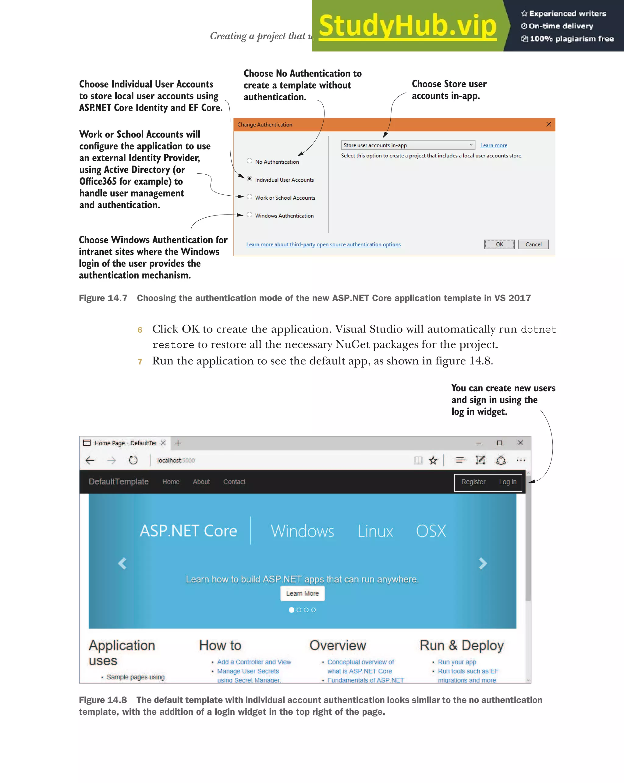 413
Creating a project that uses ASP.NET Core Identity
6 Click OK to create the application. Visual Studio will automatically run dotnet
restore to restore all the necessary NuGet packages for the project.
7 Run the application to see the default app, as shown in figure 14.8.
Choose No Authentication to
create a template without
authentication.
Choose Individual User Accounts
to store local user accounts using
ASP
.NET Core Identity and EF Core.
Work or School Accounts will
configure the application to use
an external Identity Provider,
using Active Directory (or
Office365 for example) to
handle user management
and authentication.
Choose Windows Authentication for
intranet sites where the Windows
login of the user provides the
authentication mechanism.
Choose Store user
accounts in-app.
Figure 14.7 Choosing the authentication mode of the new ASP.NET Core application template in VS 2017
You can create new users
and sign in using the
log in widget.
Figure 14.8 The default template with individual account authentication looks similar to the no authentication
template, with the addition of a login widget in the top right of the page.
 