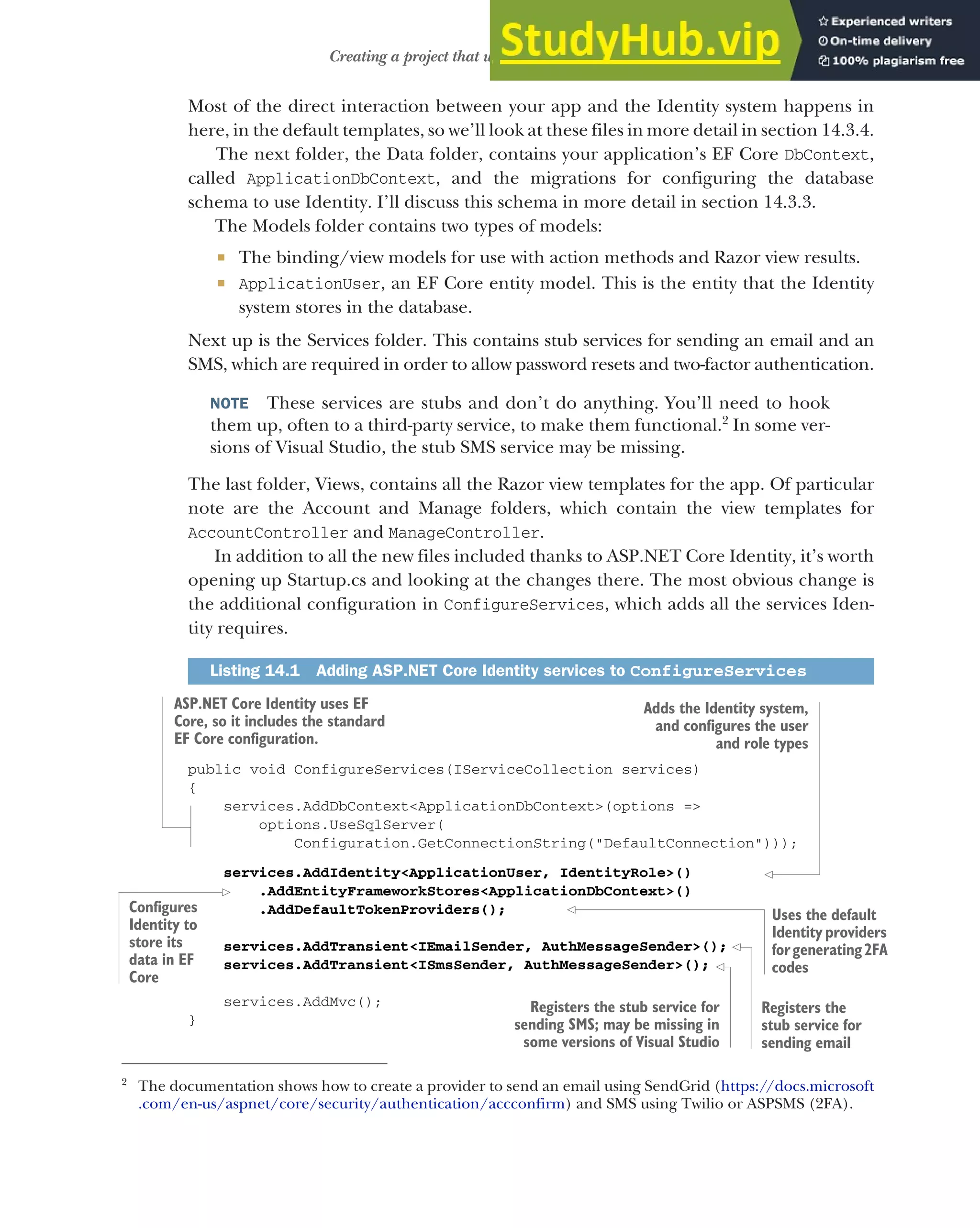 415
Creating a project that uses ASP.NET Core Identity
Most of the direct interaction between your app and the Identity system happens in
here, in the default templates, so we’ll look at these files in more detail in section 14.3.4.
The next folder, the Data folder, contains your application’s EF Core DbContext,
called ApplicationDbContext, and the migrations for configuring the database
schema to use Identity. I’ll discuss this schema in more detail in section 14.3.3.
The Models folder contains two types of models:
 The binding/view models for use with action methods and Razor view results.
 ApplicationUser, an EF Core entity model. This is the entity that the Identity
system stores in the database.
Next up is the Services folder. This contains stub services for sending an email and an
SMS, which are required in order to allow password resets and two-factor authentication.
NOTE These services are stubs and don’t do anything. You’ll need to hook
them up, often to a third-party service, to make them functional.2
In some ver-
sions of Visual Studio, the stub SMS service may be missing.
The last folder, Views, contains all the Razor view templates for the app. Of particular
note are the Account and Manage folders, which contain the view templates for
AccountController and ManageController.
In addition to all the new files included thanks to ASP.NET Core Identity, it’s worth
opening up Startup.cs and looking at the changes there. The most obvious change is
the additional configuration in ConfigureServices, which adds all the services Iden-
tity requires.
public void ConfigureServices(IServiceCollection services)
{
services.AddDbContext<ApplicationDbContext>(options =>
options.UseSqlServer(
Configuration.GetConnectionString("DefaultConnection")));
services.AddIdentity<ApplicationUser, IdentityRole>()
.AddEntityFrameworkStores<ApplicationDbContext>()
.AddDefaultTokenProviders();
services.AddTransient<IEmailSender, AuthMessageSender>();
services.AddTransient<ISmsSender, AuthMessageSender>();
services.AddMvc();
}
2
The documentation shows how to create a provider to send an email using SendGrid (https://docs.microsoft
.com/en-us/aspnet/core/security/authentication/accconfirm) and SMS using Twilio or ASPSMS (2FA).
Listing 14.1 Adding ASP.NET Core Identity services to ConfigureServices
ASP.NET Core Identity uses EF
Core, so it includes the standard
EF Core configuration.
Adds the Identity system,
and configures the user
and role types
Configures
Identity to
store its
data in EF
Core
Registers the
stub service for
sending email
Uses the default
Identity providers
forgenerating2FA
codes
Registers the stub service for
sending SMS; may be missing in
some versions of Visual Studio
 