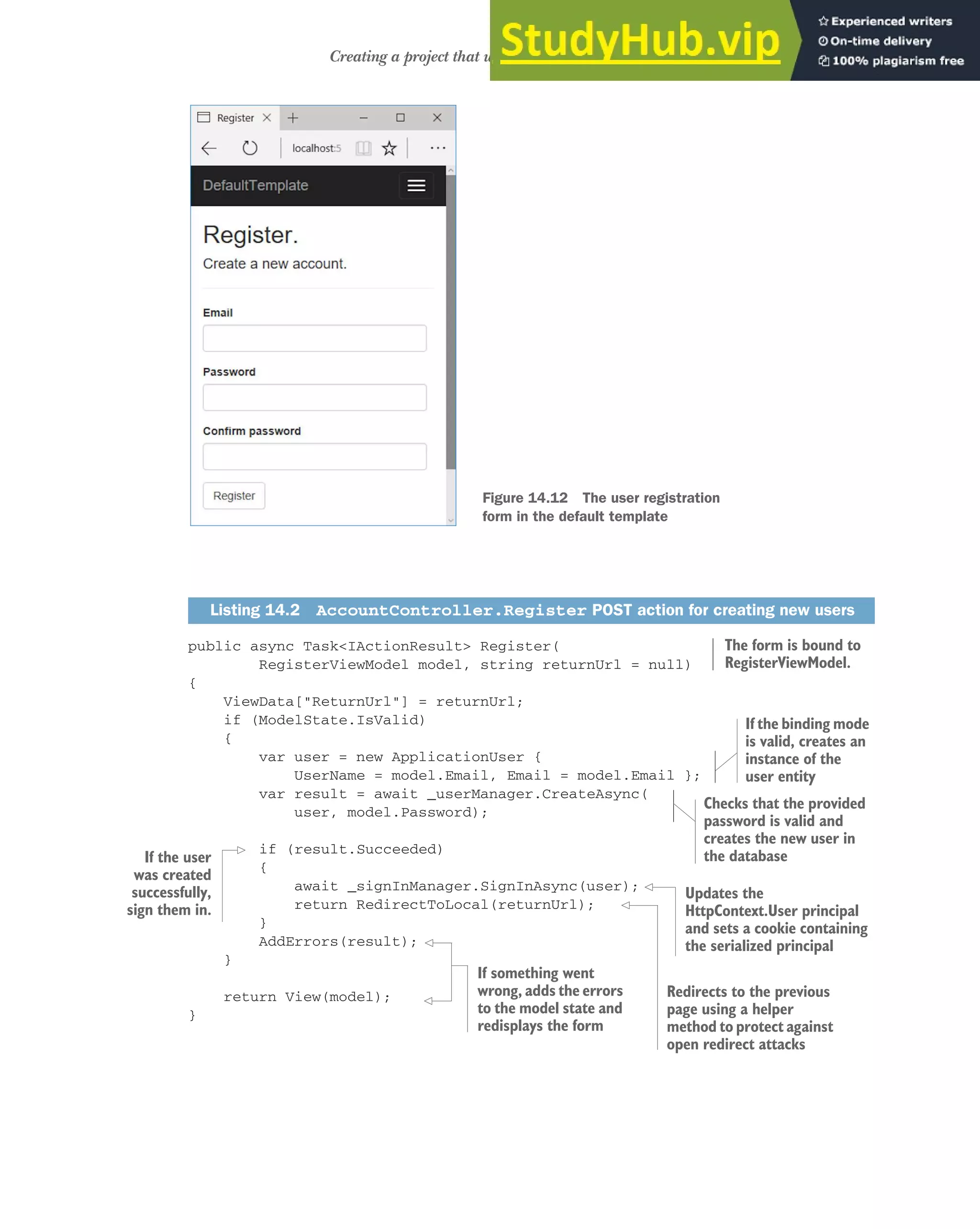 419
Creating a project that uses ASP.NET Core Identity
public async Task<IActionResult> Register(
RegisterViewModel model, string returnUrl = null)
{
ViewData["ReturnUrl"] = returnUrl;
if (ModelState.IsValid)
{
var user = new ApplicationUser {
UserName = model.Email, Email = model.Email };
var result = await _userManager.CreateAsync(
user, model.Password);
if (result.Succeeded)
{
await _signInManager.SignInAsync(user);
return RedirectToLocal(returnUrl);
}
AddErrors(result);
}
return View(model);
}
Listing 14.2 AccountController.Register POST action for creating new users
Figure 14.12 The user registration
form in the default template
The form is bound to
RegisterViewModel.
If the binding mode
is valid, creates an
instance of the
user entity
Checks that the provided
password is valid and
creates the new user in
the database
If the user
was created
successfully,
sign them in.
Updates the
HttpContext.User principal
and sets a cookie containing
the serialized principal
Redirects to the previous
page using a helper
method to protect against
open redirect attacks
If something went
wrong, adds the errors
to the model state and
redisplays the form
 