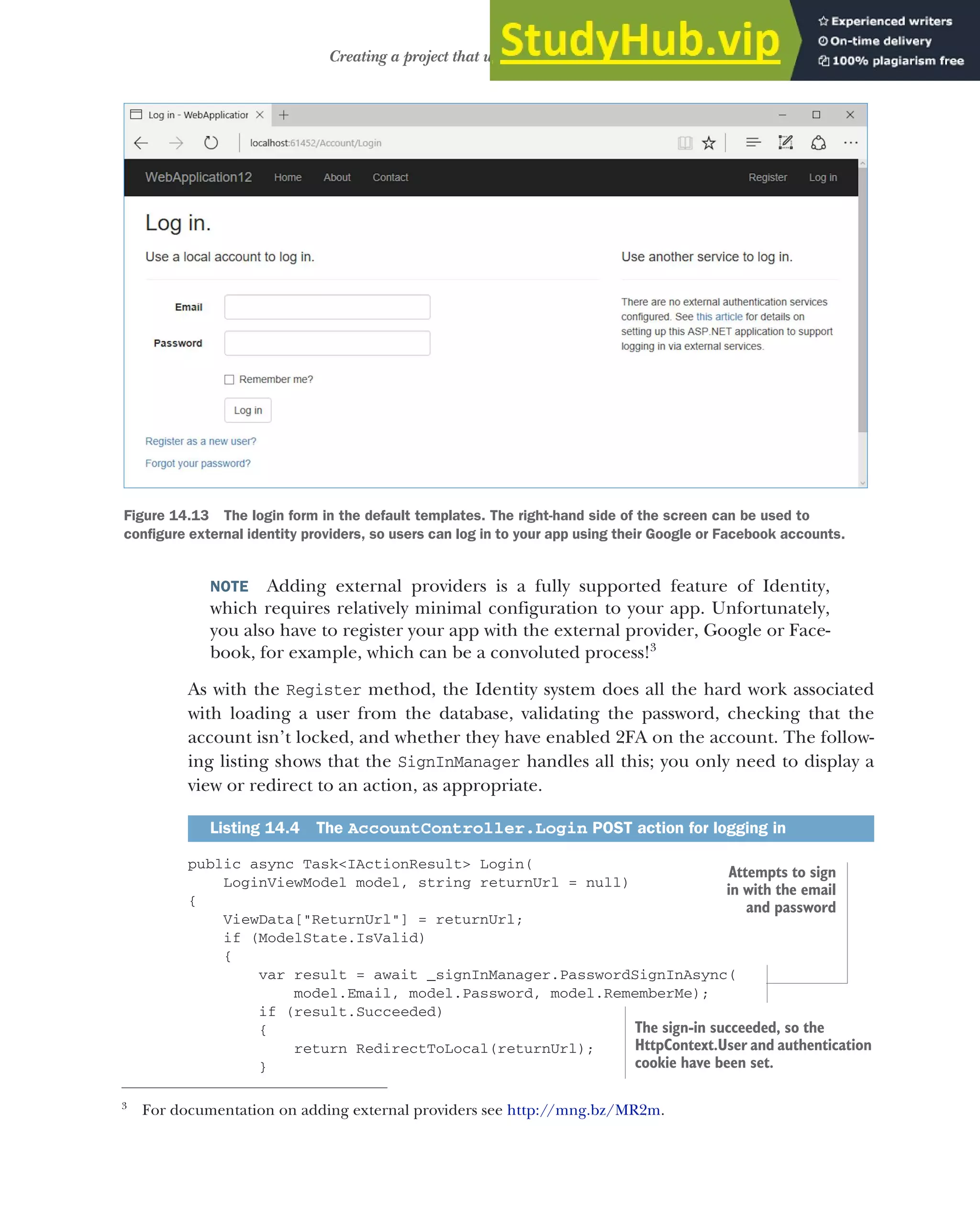 421
Creating a project that uses ASP.NET Core Identity
NOTE Adding external providers is a fully supported feature of Identity,
which requires relatively minimal configuration to your app. Unfortunately,
you also have to register your app with the external provider, Google or Face-
book, for example, which can be a convoluted process!3
As with the Register method, the Identity system does all the hard work associated
with loading a user from the database, validating the password, checking that the
account isn’t locked, and whether they have enabled 2FA on the account. The follow-
ing listing shows that the SignInManager handles all this; you only need to display a
view or redirect to an action, as appropriate.
public async Task<IActionResult> Login(
LoginViewModel model, string returnUrl = null)
{
ViewData["ReturnUrl"] = returnUrl;
if (ModelState.IsValid)
{
var result = await _signInManager.PasswordSignInAsync(
model.Email, model.Password, model.RememberMe);
if (result.Succeeded)
{
return RedirectToLocal(returnUrl);
}
3
For documentation on adding external providers see http://mng.bz/MR2m.
Listing 14.4 The AccountController.Login POST action for logging in
Figure 14.13 The login form in the default templates. The right-hand side of the screen can be used to
configure external identity providers, so users can log in to your app using their Google or Facebook accounts.
Attempts to sign
in with the email
and password
The sign-in succeeded, so the
HttpContext.User and authentication
cookie have been set.
 