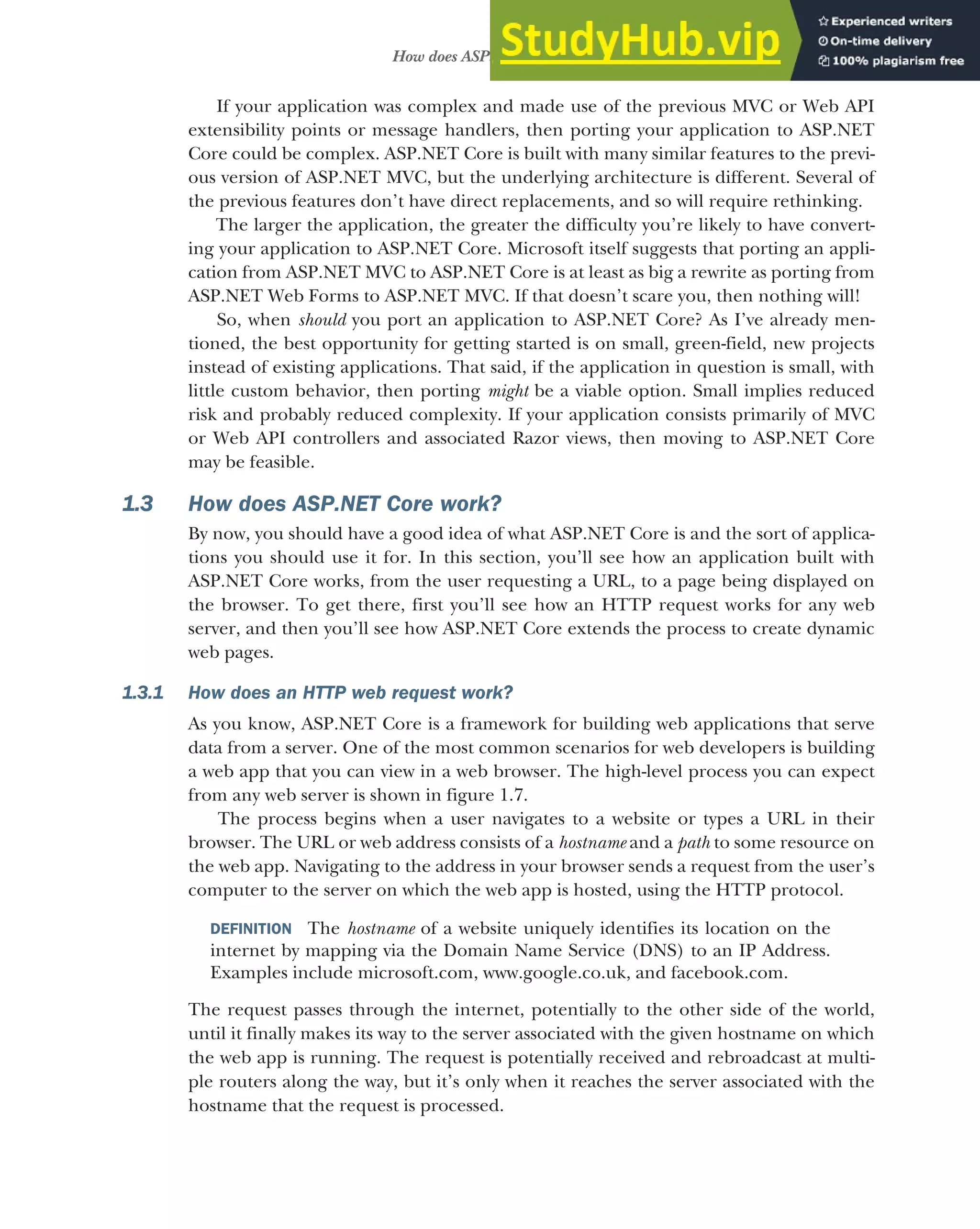 17
How does ASP.NET Core work?
If your application was complex and made use of the previous MVC or Web API
extensibility points or message handlers, then porting your application to ASP.NET
Core could be complex. ASP.NET Core is built with many similar features to the previ-
ous version of ASP.NET MVC, but the underlying architecture is different. Several of
the previous features don’t have direct replacements, and so will require rethinking.
The larger the application, the greater the difficulty you’re likely to have convert-
ing your application to ASP.NET Core. Microsoft itself suggests that porting an appli-
cation from ASP.NET MVC to ASP.NET Core is at least as big a rewrite as porting from
ASP.NET Web Forms to ASP.NET MVC. If that doesn’t scare you, then nothing will!
So, when should you port an application to ASP.NET Core? As I’ve already men-
tioned, the best opportunity for getting started is on small, green-field, new projects
instead of existing applications. That said, if the application in question is small, with
little custom behavior, then porting might be a viable option. Small implies reduced
risk and probably reduced complexity. If your application consists primarily of MVC
or Web API controllers and associated Razor views, then moving to ASP.NET Core
may be feasible.
1.3 How does ASP.NET Core work?
By now, you should have a good idea of what ASP.NET Core is and the sort of applica-
tions you should use it for. In this section, you’ll see how an application built with
ASP.NET Core works, from the user requesting a URL, to a page being displayed on
the browser. To get there, first you’ll see how an HTTP request works for any web
server, and then you’ll see how ASP.NET Core extends the process to create dynamic
web pages.
1.3.1 How does an HTTP web request work?
As you know, ASP.NET Core is a framework for building web applications that serve
data from a server. One of the most common scenarios for web developers is building
a web app that you can view in a web browser. The high-level process you can expect
from any web server is shown in figure 1.7.
The process begins when a user navigates to a website or types a URL in their
browser. The URL or web address consists of a hostname and a path to some resource on
the web app. Navigating to the address in your browser sends a request from the user’s
computer to the server on which the web app is hosted, using the HTTP protocol.
DEFINITION The hostname of a website uniquely identifies its location on the
internet by mapping via the Domain Name Service (DNS) to an IP Address.
Examples include microsoft.com, www.google.co.uk, and facebook.com.
The request passes through the internet, potentially to the other side of the world,
until it finally makes its way to the server associated with the given hostname on which
the web app is running. The request is potentially received and rebroadcast at multi-
ple routers along the way, but it’s only when it reaches the server associated with the
hostname that the request is processed.
 