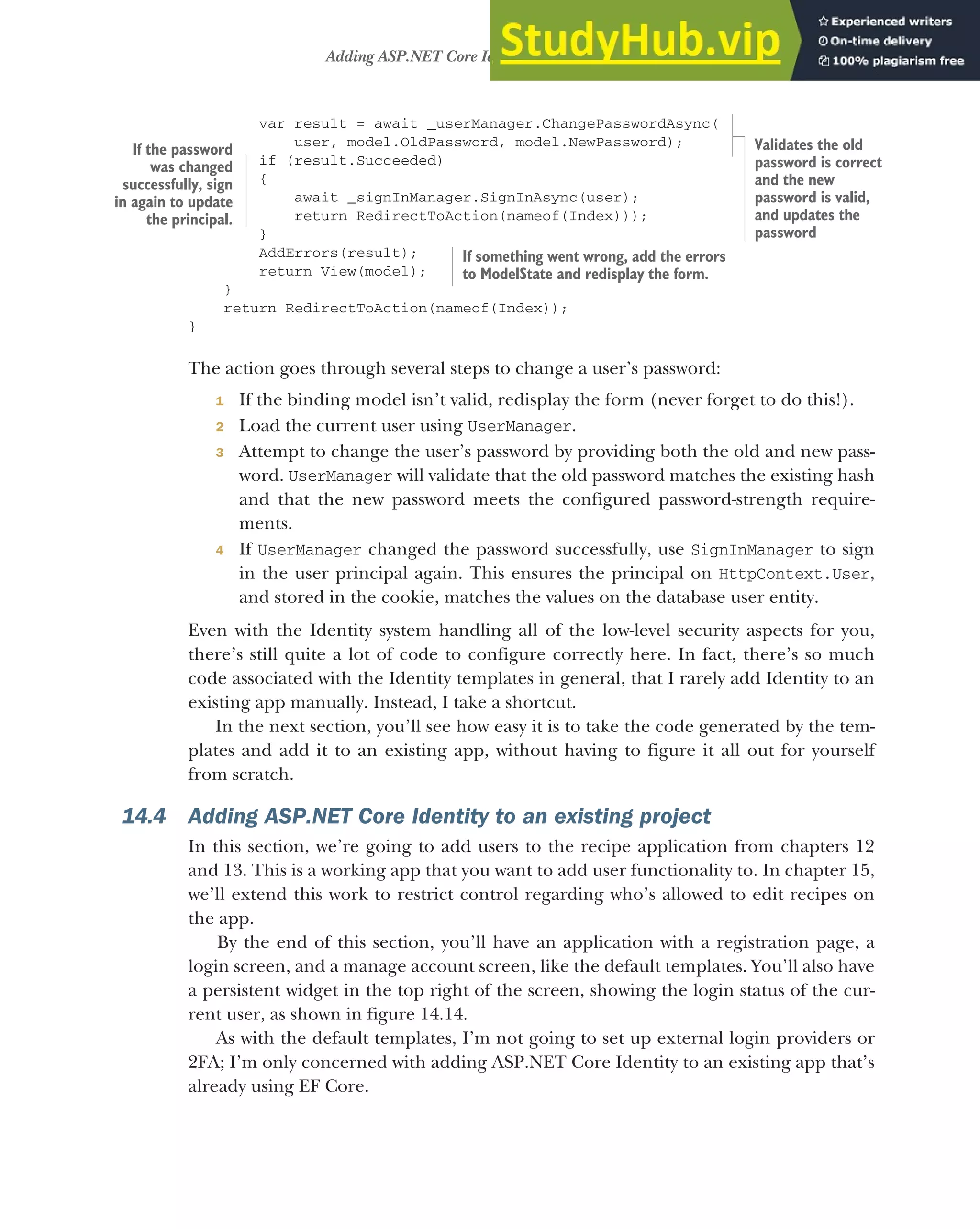 423
Adding ASP.NET Core Identity to an existing project
var result = await _userManager.ChangePasswordAsync(
user, model.OldPassword, model.NewPassword);
if (result.Succeeded)
{
await _signInManager.SignInAsync(user);
return RedirectToAction(nameof(Index)));
}
AddErrors(result);
return View(model);
}
return RedirectToAction(nameof(Index));
}
The action goes through several steps to change a user’s password:
1 If the binding model isn’t valid, redisplay the form (never forget to do this!).
2 Load the current user using UserManager.
3 Attempt to change the user’s password by providing both the old and new pass-
word. UserManager will validate that the old password matches the existing hash
and that the new password meets the configured password-strength require-
ments.
4 If UserManager changed the password successfully, use SignInManager to sign
in the user principal again. This ensures the principal on HttpContext.User,
and stored in the cookie, matches the values on the database user entity.
Even with the Identity system handling all of the low-level security aspects for you,
there’s still quite a lot of code to configure correctly here. In fact, there’s so much
code associated with the Identity templates in general, that I rarely add Identity to an
existing app manually. Instead, I take a shortcut.
In the next section, you’ll see how easy it is to take the code generated by the tem-
plates and add it to an existing app, without having to figure it all out for yourself
from scratch.
14.4 Adding ASP.NET Core Identity to an existing project
In this section, we’re going to add users to the recipe application from chapters 12
and 13. This is a working app that you want to add user functionality to. In chapter 15,
we’ll extend this work to restrict control regarding who’s allowed to edit recipes on
the app.
By the end of this section, you’ll have an application with a registration page, a
login screen, and a manage account screen, like the default templates. You’ll also have
a persistent widget in the top right of the screen, showing the login status of the cur-
rent user, as shown in figure 14.14.
As with the default templates, I’m not going to set up external login providers or
2FA; I’m only concerned with adding ASP.NET Core Identity to an existing app that’s
already using EF Core.
If something went wrong, add the errors
to ModelState and redisplay the form.
If the password
was changed
successfully, sign
in again to update
the principal.
Validates the old
password is correct
and the new
password is valid,
and updates the
password
 