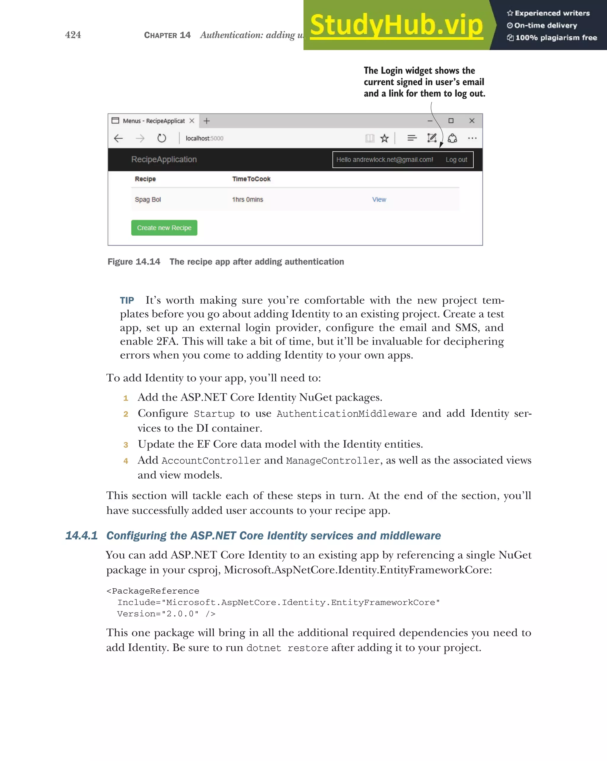 424 CHAPTER 14 Authentication: adding users to your application with Identity
TIP It’s worth making sure you’re comfortable with the new project tem-
plates before you go about adding Identity to an existing project. Create a test
app, set up an external login provider, configure the email and SMS, and
enable 2FA. This will take a bit of time, but it’ll be invaluable for deciphering
errors when you come to adding Identity to your own apps.
To add Identity to your app, you’ll need to:
1 Add the ASP.NET Core Identity NuGet packages.
2 Configure Startup to use AuthenticationMiddleware and add Identity ser-
vices to the DI container.
3 Update the EF Core data model with the Identity entities.
4 Add AccountController and ManageController, as well as the associated views
and view models.
This section will tackle each of these steps in turn. At the end of the section, you’ll
have successfully added user accounts to your recipe app.
14.4.1 Configuring the ASP.NET Core Identity services and middleware
You can add ASP.NET Core Identity to an existing app by referencing a single NuGet
package in your csproj, Microsoft.AspNetCore.Identity.EntityFrameworkCore:
<PackageReference
Include="Microsoft.AspNetCore.Identity.EntityFrameworkCore"
Version="2.0.0" />
This one package will bring in all the additional required dependencies you need to
add Identity. Be sure to run dotnet restore after adding it to your project.
The Login widget shows the
current signed in user’s email
and a link for them to log out.
Figure 14.14 The recipe app after adding authentication
 
