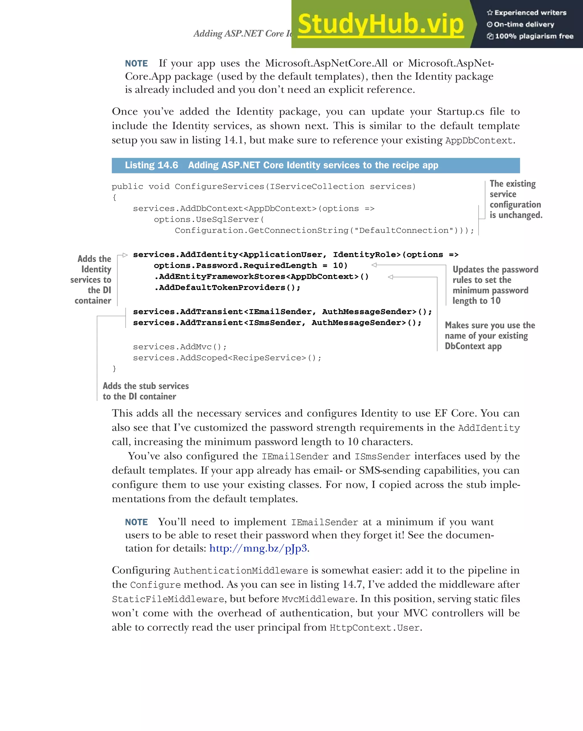 425
Adding ASP.NET Core Identity to an existing project
NOTE If your app uses the Microsoft.AspNetCore.All or Microsoft.AspNet-
Core.App package (used by the default templates), then the Identity package
is already included and you don’t need an explicit reference.
Once you’ve added the Identity package, you can update your Startup.cs file to
include the Identity services, as shown next. This is similar to the default template
setup you saw in listing 14.1, but make sure to reference your existing AppDbContext.
public void ConfigureServices(IServiceCollection services)
{
services.AddDbContext<AppDbContext>(options =>
options.UseSqlServer(
Configuration.GetConnectionString("DefaultConnection")));
services.AddIdentity<ApplicationUser, IdentityRole>(options =>
options.Password.RequiredLength = 10)
.AddEntityFrameworkStores<AppDbContext>()
.AddDefaultTokenProviders();
services.AddTransient<IEmailSender, AuthMessageSender>();
services.AddTransient<ISmsSender, AuthMessageSender>();
services.AddMvc();
services.AddScoped<RecipeService>();
}
This adds all the necessary services and configures Identity to use EF Core. You can
also see that I’ve customized the password strength requirements in the AddIdentity
call, increasing the minimum password length to 10 characters.
You’ve also configured the IEmailSender and ISmsSender interfaces used by the
default templates. If your app already has email- or SMS-sending capabilities, you can
configure them to use your existing classes. For now, I copied across the stub imple-
mentations from the default templates.
NOTE You’ll need to implement IEmailSender at a minimum if you want
users to be able to reset their password when they forget it! See the documen-
tation for details: http://mng.bz/pJp3.
Configuring AuthenticationMiddleware is somewhat easier: add it to the pipeline in
the Configure method. As you can see in listing 14.7, I’ve added the middleware after
StaticFileMiddleware, but before MvcMiddleware. In this position, serving static files
won’t come with the overhead of authentication, but your MVC controllers will be
able to correctly read the user principal from HttpContext.User.
Listing 14.6 Adding ASP.NET Core Identity services to the recipe app
The existing
service
configuration
is unchanged.
Adds the
Identity
services to
the DI
container
Adds the stub services
to the DI container
Updates the password
rules to set the
minimum password
length to 10
Makes sure you use the
name of your existing
DbContext app
 