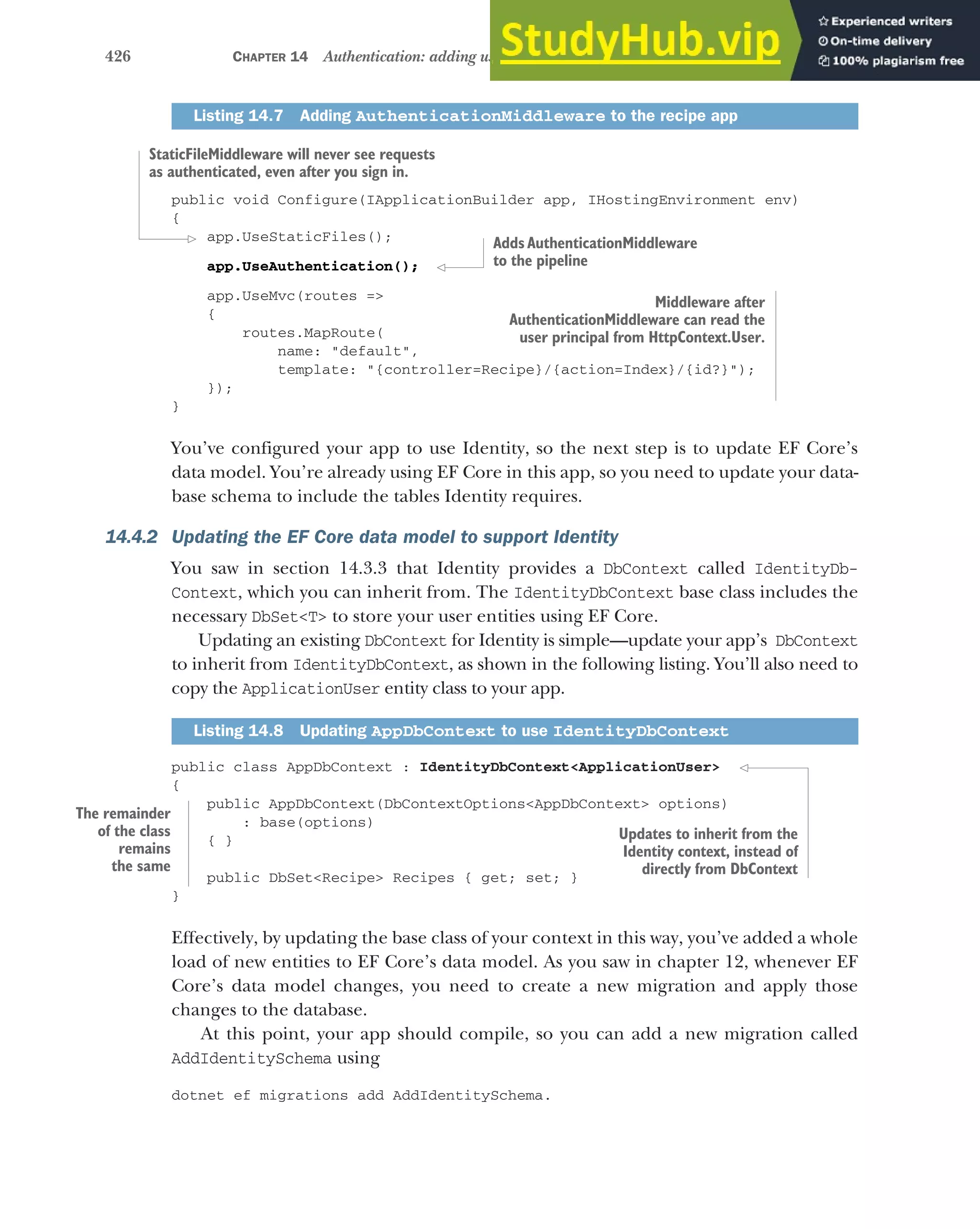 426 CHAPTER 14 Authentication: adding users to your application with Identity
public void Configure(IApplicationBuilder app, IHostingEnvironment env)
{
app.UseStaticFiles();
app.UseAuthentication();
app.UseMvc(routes =>
{
routes.MapRoute(
name: "default",
template: "{controller=Recipe}/{action=Index}/{id?}");
});
}
You’ve configured your app to use Identity, so the next step is to update EF Core’s
data model. You’re already using EF Core in this app, so you need to update your data-
base schema to include the tables Identity requires.
14.4.2 Updating the EF Core data model to support Identity
You saw in section 14.3.3 that Identity provides a DbContext called IdentityDb-
Context, which you can inherit from. The IdentityDbContext base class includes the
necessary DbSet<T> to store your user entities using EF Core.
Updating an existing DbContext for Identity is simple—update your app’s DbContext
to inherit from IdentityDbContext, as shown in the following listing. You’ll also need to
copy the ApplicationUser entity class to your app.
public class AppDbContext : IdentityDbContext<ApplicationUser>
{
public AppDbContext(DbContextOptions<AppDbContext> options)
: base(options)
{ }
public DbSet<Recipe> Recipes { get; set; }
}
Effectively, by updating the base class of your context in this way, you’ve added a whole
load of new entities to EF Core’s data model. As you saw in chapter 12, whenever EF
Core’s data model changes, you need to create a new migration and apply those
changes to the database.
At this point, your app should compile, so you can add a new migration called
AddIdentitySchema using
dotnet ef migrations add AddIdentitySchema.
Listing 14.7 Adding AuthenticationMiddleware to the recipe app
Listing 14.8 Updating AppDbContext to use IdentityDbContext
Middleware after
AuthenticationMiddleware can read the
user principal from HttpContext.User.
StaticFileMiddleware will never see requests
as authenticated, even after you sign in.
Adds AuthenticationMiddleware
to the pipeline
The remainder
of the class
remains
the same
Updates to inherit from the
Identity context, instead of
directly from DbContext
 
