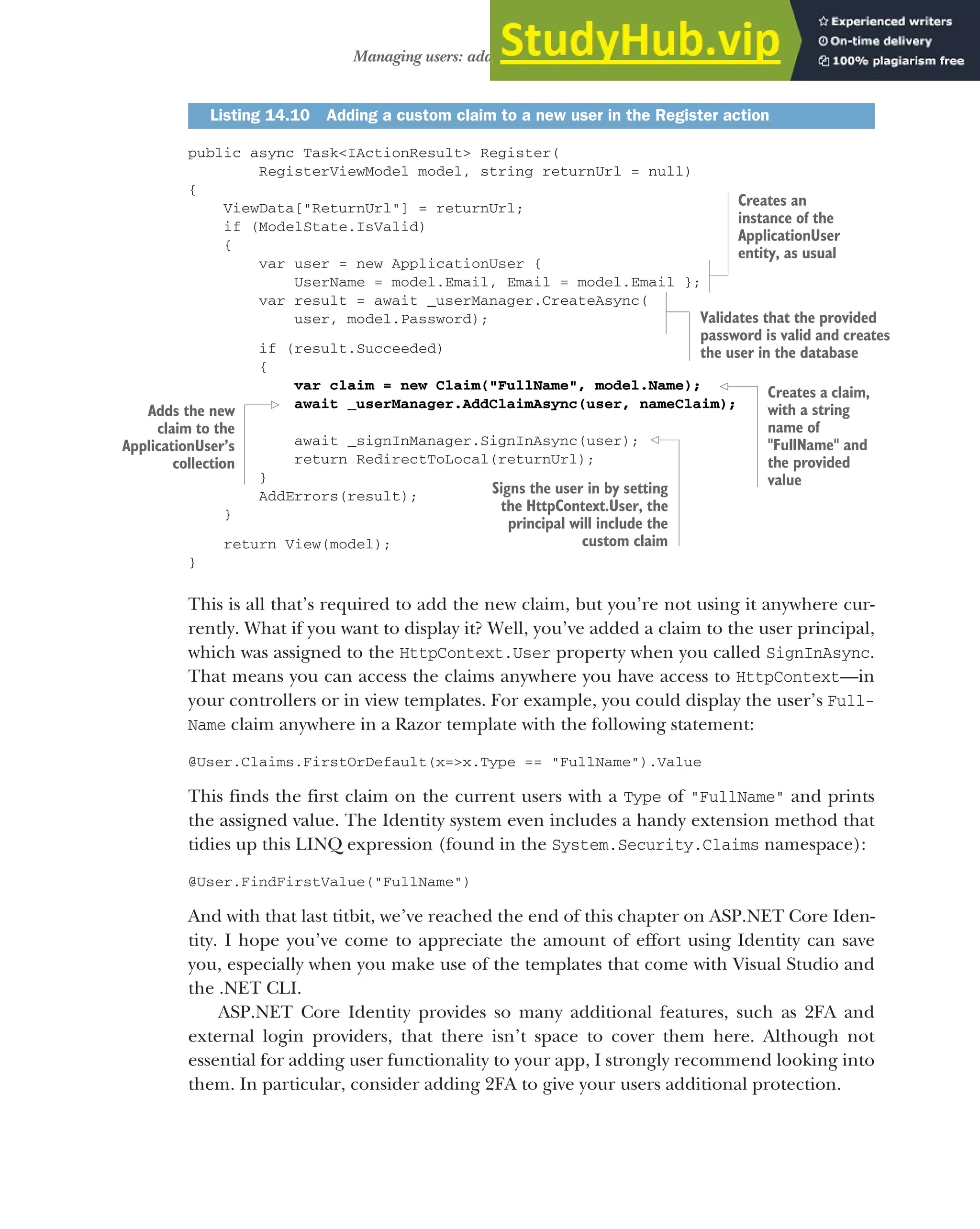429
Managing users: adding new claims to users
public async Task<IActionResult> Register(
RegisterViewModel model, string returnUrl = null)
{
ViewData["ReturnUrl"] = returnUrl;
if (ModelState.IsValid)
{
var user = new ApplicationUser {
UserName = model.Email, Email = model.Email };
var result = await _userManager.CreateAsync(
user, model.Password);
if (result.Succeeded)
{
var claim = new Claim("FullName", model.Name);
await _userManager.AddClaimAsync(user, nameClaim);
await _signInManager.SignInAsync(user);
return RedirectToLocal(returnUrl);
}
AddErrors(result);
}
return View(model);
}
This is all that’s required to add the new claim, but you’re not using it anywhere cur-
rently. What if you want to display it? Well, you’ve added a claim to the user principal,
which was assigned to the HttpContext.User property when you called SignInAsync.
That means you can access the claims anywhere you have access to HttpContext—in
your controllers or in view templates. For example, you could display the user’s Full-
Name claim anywhere in a Razor template with the following statement:
@User.Claims.FirstOrDefault(x=>x.Type == "FullName").Value
This finds the first claim on the current users with a Type of "FullName" and prints
the assigned value. The Identity system even includes a handy extension method that
tidies up this LINQ expression (found in the System.Security.Claims namespace):
@User.FindFirstValue("FullName")
And with that last titbit, we’ve reached the end of this chapter on ASP.NET Core Iden-
tity. I hope you’ve come to appreciate the amount of effort using Identity can save
you, especially when you make use of the templates that come with Visual Studio and
the .NET CLI.
ASP.NET Core Identity provides so many additional features, such as 2FA and
external login providers, that there isn’t space to cover them here. Although not
essential for adding user functionality to your app, I strongly recommend looking into
them. In particular, consider adding 2FA to give your users additional protection.
Listing 14.10 Adding a custom claim to a new user in the Register action
Creates an
instance of the
ApplicationUser
entity, as usual
Validates that the provided
password is valid and creates
the user in the database
Adds the new
claim to the
ApplicationUser’s
collection
Creates a claim,
with a string
name of
"FullName" and
the provided
value
Signs the user in by setting
the HttpContext.User, the
principal will include the
custom claim
 