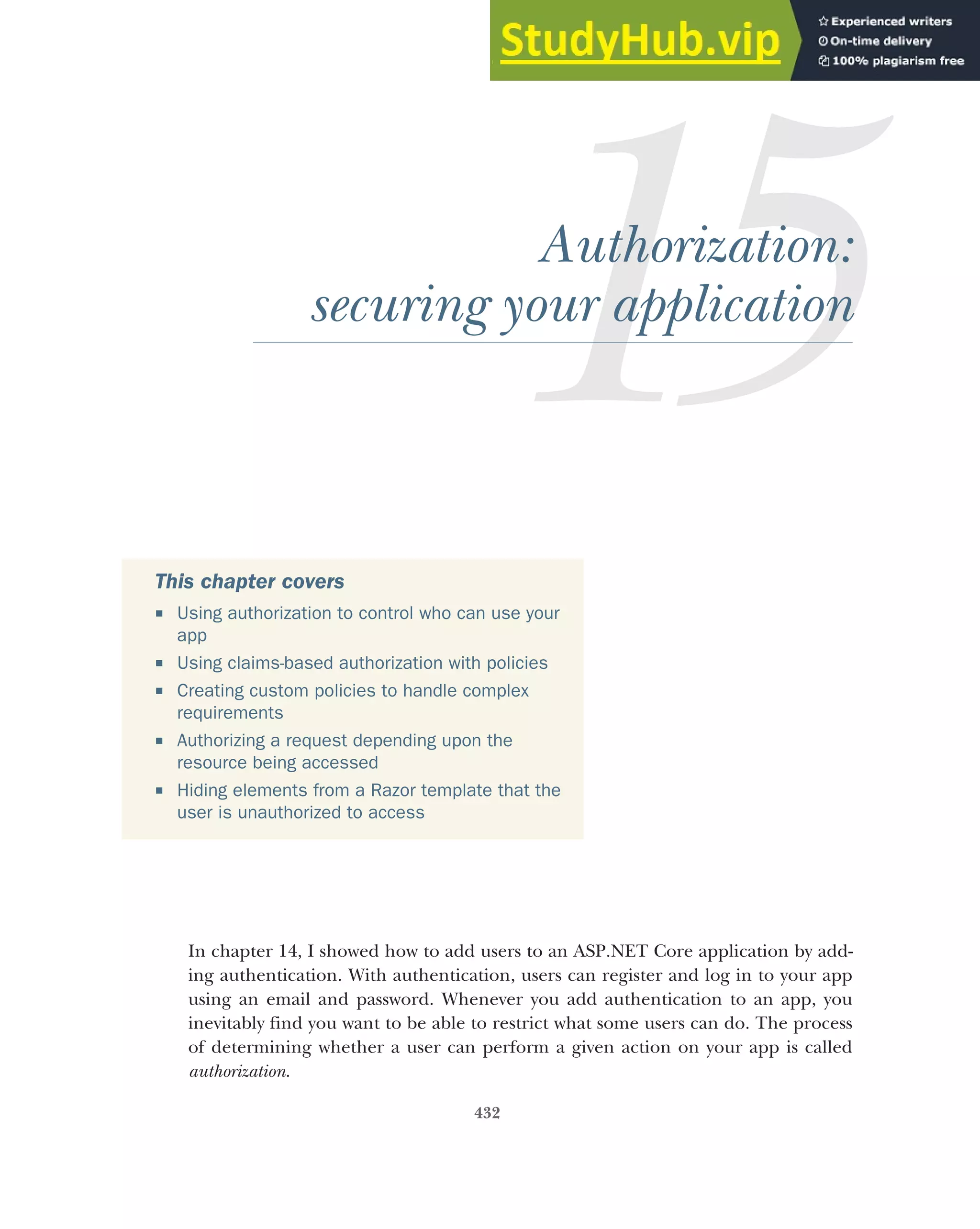 432
Authorization:
securing your application
In chapter 14, I showed how to add users to an ASP.NET Core application by add-
ing authentication. With authentication, users can register and log in to your app
using an email and password. Whenever you add authentication to an app, you
inevitably find you want to be able to restrict what some users can do. The process
of determining whether a user can perform a given action on your app is called
authorization.
This chapter covers
 Using authorization to control who can use your
app
 Using claims-based authorization with policies
 Creating custom policies to handle complex
requirements
 Authorizing a request depending upon the
resource being accessed
 Hiding elements from a Razor template that the
user is unauthorized to access
 