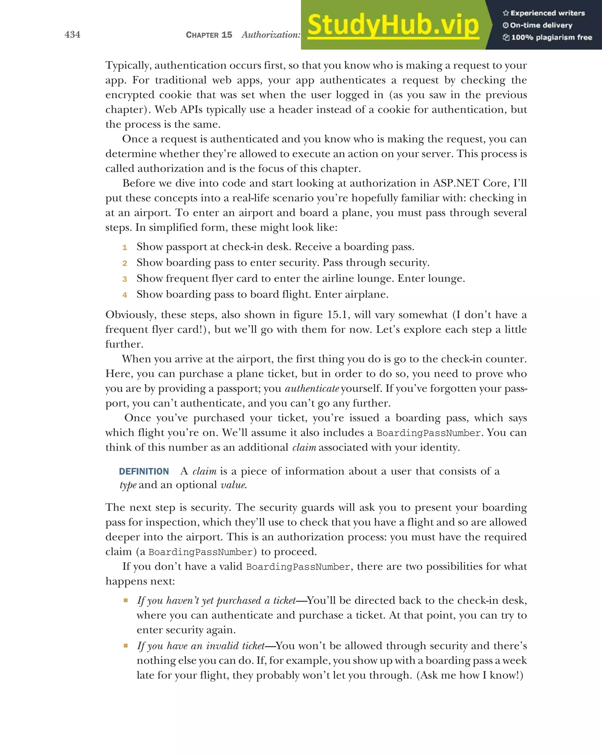434 CHAPTER 15 Authorization: securing your application
Typically, authentication occurs first, so that you know who is making a request to your
app. For traditional web apps, your app authenticates a request by checking the
encrypted cookie that was set when the user logged in (as you saw in the previous
chapter). Web APIs typically use a header instead of a cookie for authentication, but
the process is the same.
Once a request is authenticated and you know who is making the request, you can
determine whether they’re allowed to execute an action on your server. This process is
called authorization and is the focus of this chapter.
Before we dive into code and start looking at authorization in ASP.NET Core, I’ll
put these concepts into a real-life scenario you’re hopefully familiar with: checking in
at an airport. To enter an airport and board a plane, you must pass through several
steps. In simplified form, these might look like:
1 Show passport at check-in desk. Receive a boarding pass.
2 Show boarding pass to enter security. Pass through security.
3 Show frequent flyer card to enter the airline lounge. Enter lounge.
4 Show boarding pass to board flight. Enter airplane.
Obviously, these steps, also shown in figure 15.1, will vary somewhat (I don’t have a
frequent flyer card!), but we’ll go with them for now. Let’s explore each step a little
further.
When you arrive at the airport, the first thing you do is go to the check-in counter.
Here, you can purchase a plane ticket, but in order to do so, you need to prove who
you are by providing a passport; you authenticate yourself. If you’ve forgotten your pass-
port, you can’t authenticate, and you can’t go any further.
Once you’ve purchased your ticket, you’re issued a boarding pass, which says
which flight you’re on. We’ll assume it also includes a BoardingPassNumber. You can
think of this number as an additional claim associated with your identity.
DEFINITION A claim is a piece of information about a user that consists of a
type and an optional value.
The next step is security. The security guards will ask you to present your boarding
pass for inspection, which they’ll use to check that you have a flight and so are allowed
deeper into the airport. This is an authorization process: you must have the required
claim (a BoardingPassNumber) to proceed.
If you don’t have a valid BoardingPassNumber, there are two possibilities for what
happens next:
 If you haven’t yet purchased a ticket—You’ll be directed back to the check-in desk,
where you can authenticate and purchase a ticket. At that point, you can try to
enter security again.
 If you have an invalid ticket—You won’t be allowed through security and there’s
nothing else you can do. If, for example, you show up with a boarding pass a week
late for your flight, they probably won’t let you through. (Ask me how I know!)
 