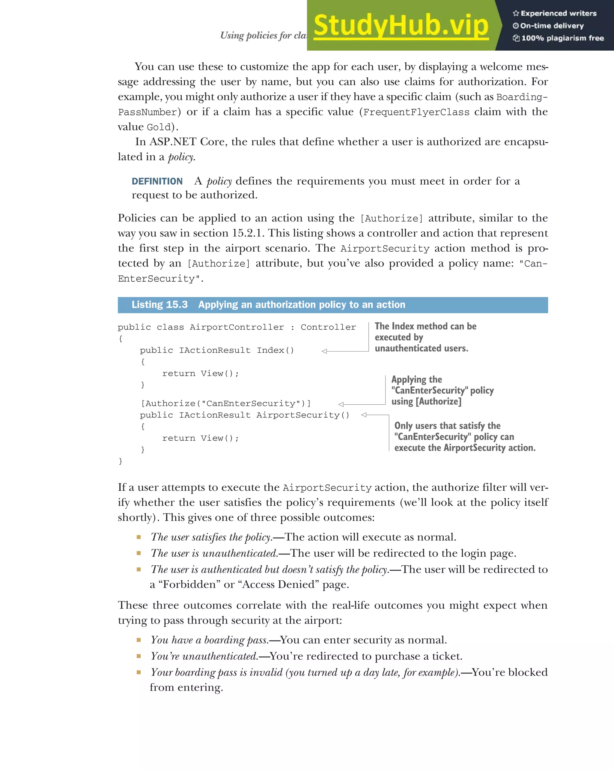 441
Using policies for claims-based authorization
You can use these to customize the app for each user, by displaying a welcome mes-
sage addressing the user by name, but you can also use claims for authorization. For
example, you might only authorize a user if they have a specific claim (such as Boarding-
PassNumber) or if a claim has a specific value (FrequentFlyerClass claim with the
value Gold).
In ASP.NET Core, the rules that define whether a user is authorized are encapsu-
lated in a policy.
DEFINITION A policy defines the requirements you must meet in order for a
request to be authorized.
Policies can be applied to an action using the [Authorize] attribute, similar to the
way you saw in section 15.2.1. This listing shows a controller and action that represent
the first step in the airport scenario. The AirportSecurity action method is pro-
tected by an [Authorize] attribute, but you’ve also provided a policy name: "Can-
EnterSecurity".
public class AirportController : Controller
{
public IActionResult Index()
{
return View();
}
[Authorize("CanEnterSecurity")]
public IActionResult AirportSecurity()
{
return View();
}
}
If a user attempts to execute the AirportSecurity action, the authorize filter will ver-
ify whether the user satisfies the policy’s requirements (we’ll look at the policy itself
shortly). This gives one of three possible outcomes:
 The user satisfies the policy.—The action will execute as normal.
 The user is unauthenticated.—The user will be redirected to the login page.
 The user is authenticated but doesn’t satisfy the policy.—The user will be redirected to
a “Forbidden” or “Access Denied” page.
These three outcomes correlate with the real-life outcomes you might expect when
trying to pass through security at the airport:
 You have a boarding pass.—You can enter security as normal.
 You’re unauthenticated.—You’re redirected to purchase a ticket.
 Your boarding pass is invalid (you turned up a day late, for example).—You’re blocked
from entering.
Listing 15.3 Applying an authorization policy to an action
The Index method can be
executed by
unauthenticated users.
Applying the
"CanEnterSecurity" policy
using [Authorize]
Only users that satisfy the
"CanEnterSecurity" policy can
execute the AirportSecurity action.
 