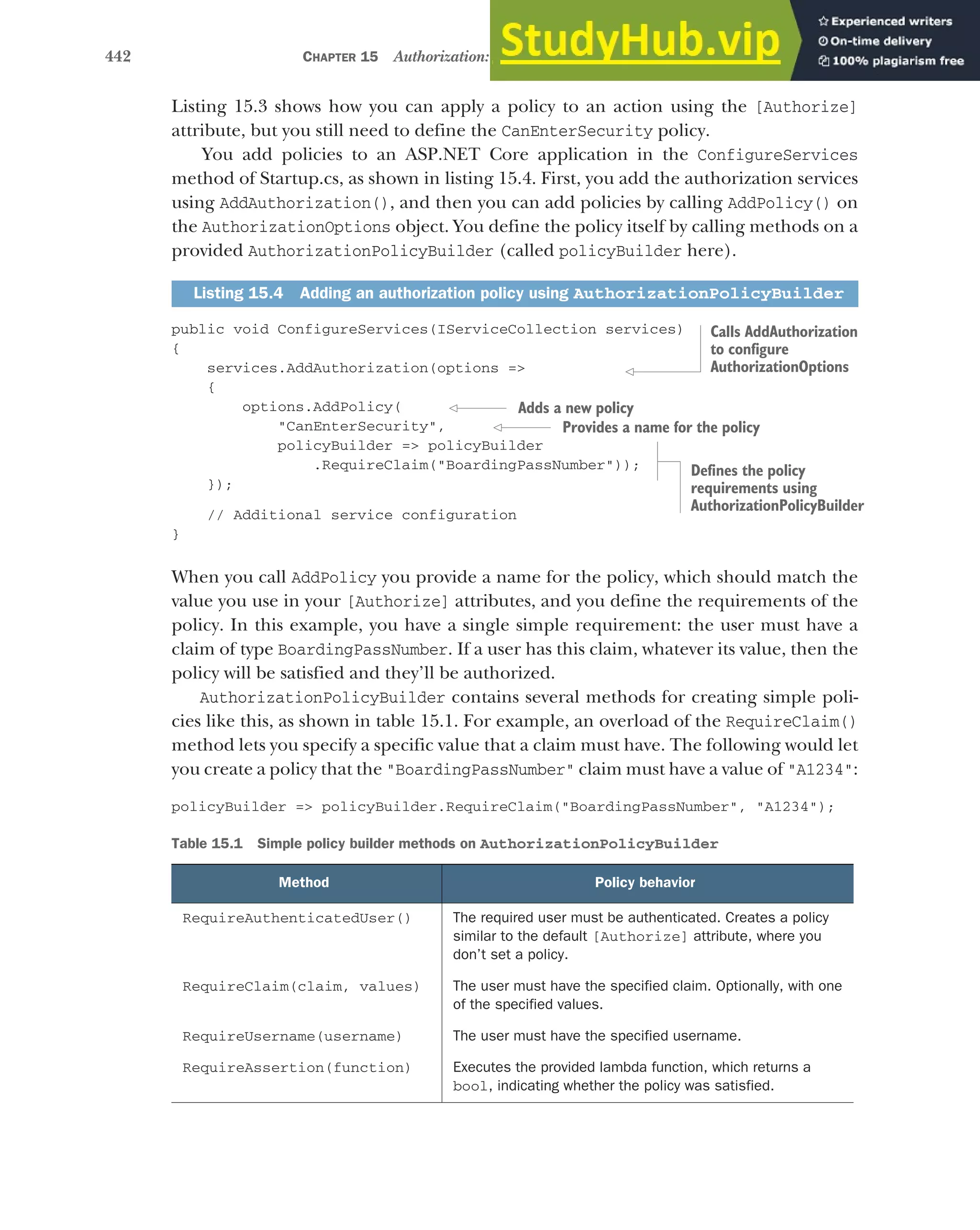 442 CHAPTER 15 Authorization: securing your application
Listing 15.3 shows how you can apply a policy to an action using the [Authorize]
attribute, but you still need to define the CanEnterSecurity policy.
You add policies to an ASP.NET Core application in the ConfigureServices
method of Startup.cs, as shown in listing 15.4. First, you add the authorization services
using AddAuthorization(), and then you can add policies by calling AddPolicy() on
the AuthorizationOptions object. You define the policy itself by calling methods on a
provided AuthorizationPolicyBuilder (called policyBuilder here).
public void ConfigureServices(IServiceCollection services)
{
services.AddAuthorization(options =>
{
options.AddPolicy(
"CanEnterSecurity",
policyBuilder => policyBuilder
.RequireClaim("BoardingPassNumber"));
});
// Additional service configuration
}
When you call AddPolicy you provide a name for the policy, which should match the
value you use in your [Authorize] attributes, and you define the requirements of the
policy. In this example, you have a single simple requirement: the user must have a
claim of type BoardingPassNumber. If a user has this claim, whatever its value, then the
policy will be satisfied and they’ll be authorized.
AuthorizationPolicyBuilder contains several methods for creating simple poli-
cies like this, as shown in table 15.1. For example, an overload of the RequireClaim()
method lets you specify a specific value that a claim must have. The following would let
you create a policy that the "BoardingPassNumber" claim must have a value of "A1234":
policyBuilder => policyBuilder.RequireClaim("BoardingPassNumber", "A1234");
Listing 15.4 Adding an authorization policy using AuthorizationPolicyBuilder
Table 15.1 Simple policy builder methods on AuthorizationPolicyBuilder
Method Policy behavior
RequireAuthenticatedUser() The required user must be authenticated. Creates a policy
similar to the default [Authorize] attribute, where you
don’t set a policy.
RequireClaim(claim, values) The user must have the specified claim. Optionally, with one
of the specified values.
RequireUsername(username) The user must have the specified username.
RequireAssertion(function) Executes the provided lambda function, which returns a
bool, indicating whether the policy was satisfied.
Calls AddAuthorization
to configure
AuthorizationOptions
Adds a new policy
Provides a name for the policy
Defines the policy
requirements using
AuthorizationPolicyBuilder
 