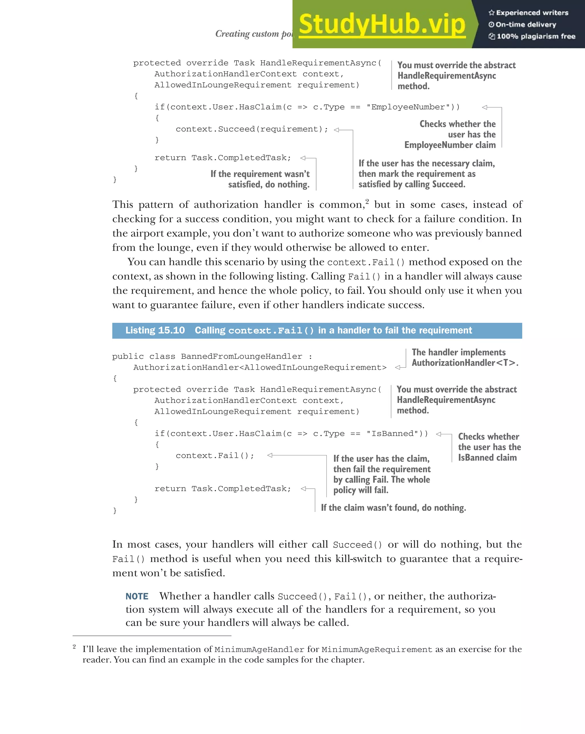 449
Creating custom policies for authorization
protected override Task HandleRequirementAsync(
AuthorizationHandlerContext context,
AllowedInLoungeRequirement requirement)
{
if(context.User.HasClaim(c => c.Type == "EmployeeNumber"))
{
context.Succeed(requirement);
}
return Task.CompletedTask;
}
}
This pattern of authorization handler is common,2
but in some cases, instead of
checking for a success condition, you might want to check for a failure condition. In
the airport example, you don’t want to authorize someone who was previously banned
from the lounge, even if they would otherwise be allowed to enter.
You can handle this scenario by using the context.Fail() method exposed on the
context, as shown in the following listing. Calling Fail() in a handler will always cause
the requirement, and hence the whole policy, to fail. You should only use it when you
want to guarantee failure, even if other handlers indicate success.
public class BannedFromLoungeHandler :
AuthorizationHandler<AllowedInLoungeRequirement>
{
protected override Task HandleRequirementAsync(
AuthorizationHandlerContext context,
AllowedInLoungeRequirement requirement)
{
if(context.User.HasClaim(c => c.Type == "IsBanned"))
{
context.Fail();
}
return Task.CompletedTask;
}
}
In most cases, your handlers will either call Succeed() or will do nothing, but the
Fail() method is useful when you need this kill-switch to guarantee that a require-
ment won’t be satisfied.
NOTE Whether a handler calls Succeed(), Fail(), or neither, the authoriza-
tion system will always execute all of the handlers for a requirement, so you
can be sure your handlers will always be called.
2
I’ll leave the implementation of MinimumAgeHandler for MinimumAgeRequirement as an exercise for the
reader. You can find an example in the code samples for the chapter.
Listing 15.10 Calling context.Fail() in a handler to fail the requirement
You must override the abstract
HandleRequirementAsync
method.
Checks whether the
user has the
EmployeeNumber claim
If the user has the necessary claim,
then mark the requirement as
satisfied by calling Succeed.
If the requirement wasn’t
satisfied, do nothing.
You must override the abstract
HandleRequirementAsync
method.
The handler implements
AuthorizationHandler<T>.
Checks whether
the user has the
IsBanned claim
If the user has the claim,
then fail the requirement
by calling Fail. The whole
policy will fail.
If the claim wasn’t found, do nothing.
 