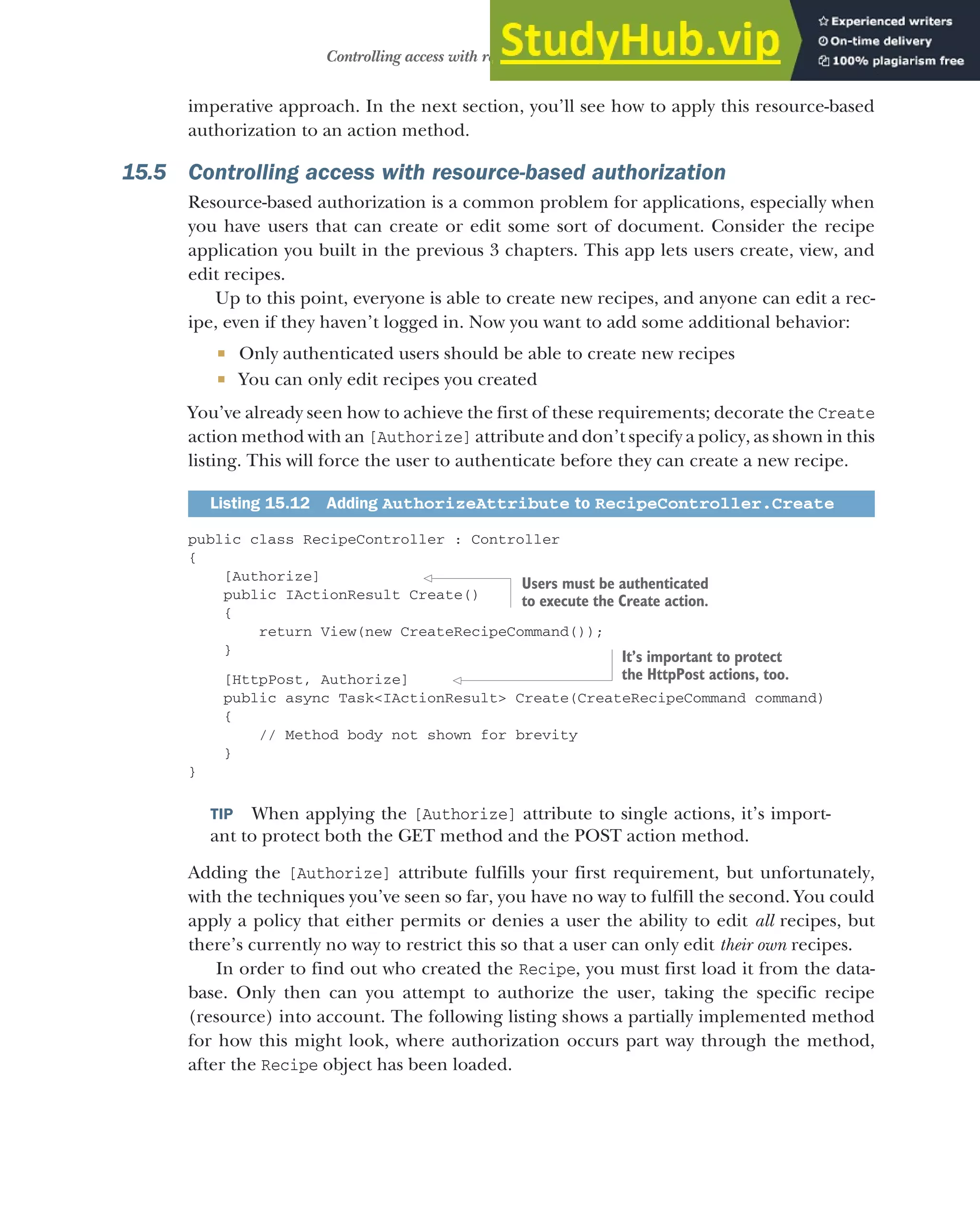 451
Controlling access with resource-based authorization
imperative approach. In the next section, you’ll see how to apply this resource-based
authorization to an action method.
15.5 Controlling access with resource-based authorization
Resource-based authorization is a common problem for applications, especially when
you have users that can create or edit some sort of document. Consider the recipe
application you built in the previous 3 chapters. This app lets users create, view, and
edit recipes.
Up to this point, everyone is able to create new recipes, and anyone can edit a rec-
ipe, even if they haven’t logged in. Now you want to add some additional behavior:
 Only authenticated users should be able to create new recipes
 You can only edit recipes you created
You’ve already seen how to achieve the first of these requirements; decorate the Create
action method with an [Authorize] attribute and don’t specify a policy, as shown in this
listing. This will force the user to authenticate before they can create a new recipe.
public class RecipeController : Controller
{
[Authorize]
public IActionResult Create()
{
return View(new CreateRecipeCommand());
}
[HttpPost, Authorize]
public async Task<IActionResult> Create(CreateRecipeCommand command)
{
// Method body not shown for brevity
}
}
TIP When applying the [Authorize] attribute to single actions, it’s import-
ant to protect both the GET method and the POST action method.
Adding the [Authorize] attribute fulfills your first requirement, but unfortunately,
with the techniques you’ve seen so far, you have no way to fulfill the second. You could
apply a policy that either permits or denies a user the ability to edit all recipes, but
there’s currently no way to restrict this so that a user can only edit their own recipes.
In order to find out who created the Recipe, you must first load it from the data-
base. Only then can you attempt to authorize the user, taking the specific recipe
(resource) into account. The following listing shows a partially implemented method
for how this might look, where authorization occurs part way through the method,
after the Recipe object has been loaded.
Listing 15.12 Adding AuthorizeAttribute to RecipeController.Create
Users must be authenticated
to execute the Create action.
It’s important to protect
the HttpPost actions, too.
 