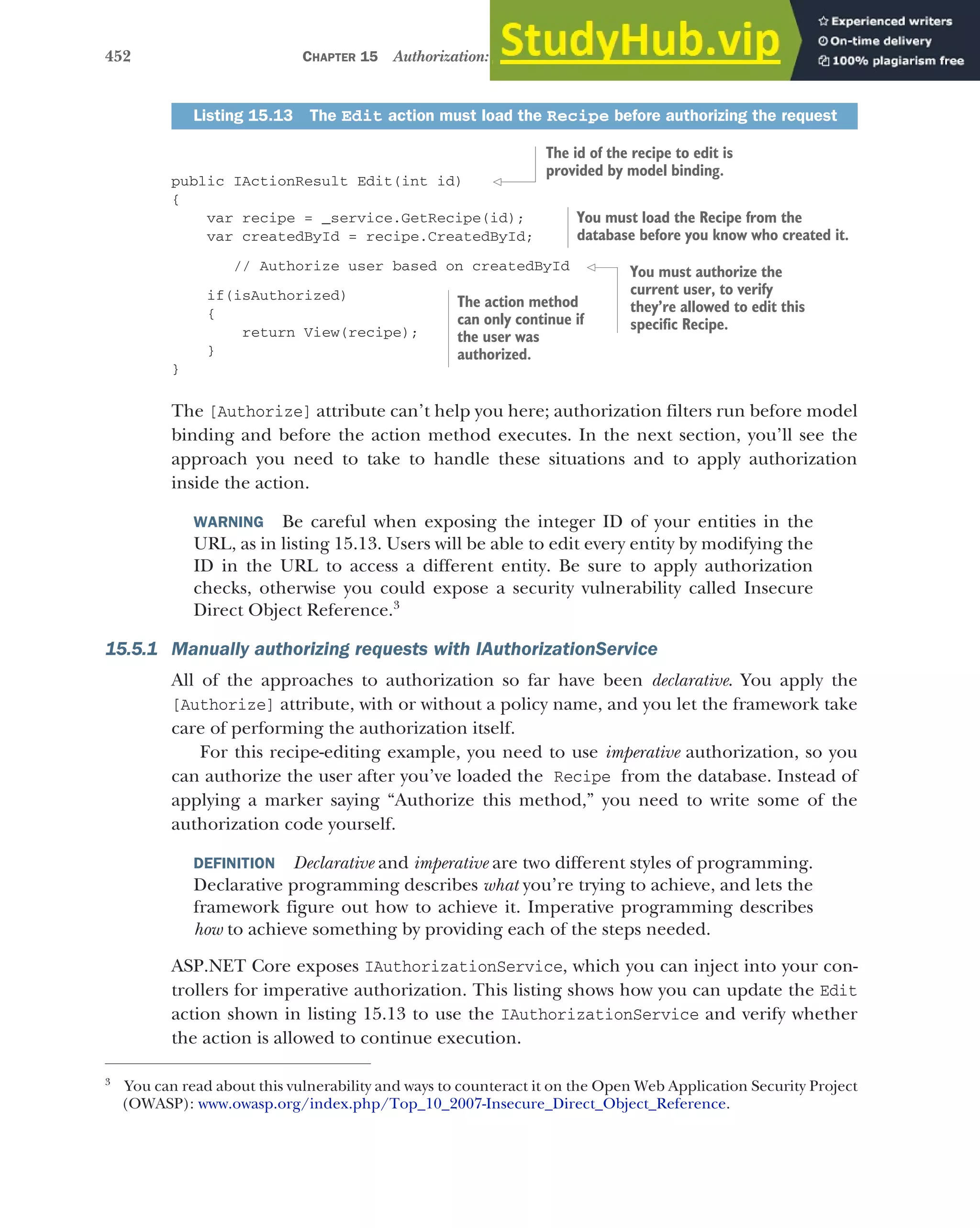 452 CHAPTER 15 Authorization: securing your application
public IActionResult Edit(int id)
{
var recipe = _service.GetRecipe(id);
var createdById = recipe.CreatedById;
// Authorize user based on createdById
if(isAuthorized)
{
return View(recipe);
}
}
The [Authorize] attribute can’t help you here; authorization filters run before model
binding and before the action method executes. In the next section, you’ll see the
approach you need to take to handle these situations and to apply authorization
inside the action.
WARNING Be careful when exposing the integer ID of your entities in the
URL, as in listing 15.13. Users will be able to edit every entity by modifying the
ID in the URL to access a different entity. Be sure to apply authorization
checks, otherwise you could expose a security vulnerability called Insecure
Direct Object Reference.3
15.5.1 Manually authorizing requests with IAuthorizationService
All of the approaches to authorization so far have been declarative. You apply the
[Authorize] attribute, with or without a policy name, and you let the framework take
care of performing the authorization itself.
For this recipe-editing example, you need to use imperative authorization, so you
can authorize the user after you’ve loaded the Recipe from the database. Instead of
applying a marker saying “Authorize this method,” you need to write some of the
authorization code yourself.
DEFINITION Declarative and imperative are two different styles of programming.
Declarative programming describes what you’re trying to achieve, and lets the
framework figure out how to achieve it. Imperative programming describes
how to achieve something by providing each of the steps needed.
ASP.NET Core exposes IAuthorizationService, which you can inject into your con-
trollers for imperative authorization. This listing shows how you can update the Edit
action shown in listing 15.13 to use the IAuthorizationService and verify whether
the action is allowed to continue execution.
Listing 15.13 The Edit action must load the Recipe before authorizing the request
3
You can read about this vulnerability and ways to counteract it on the Open Web Application Security Project
(OWASP): www.owasp.org/index.php/Top_10_2007-Insecure_Direct_Object_Reference.
The id of the recipe to edit is
provided by model binding.
You must load the Recipe from the
database before you know who created it.
You must authorize the
current user, to verify
they’re allowed to edit this
specific Recipe.
The action method
can only continue if
the user was
authorized.
 