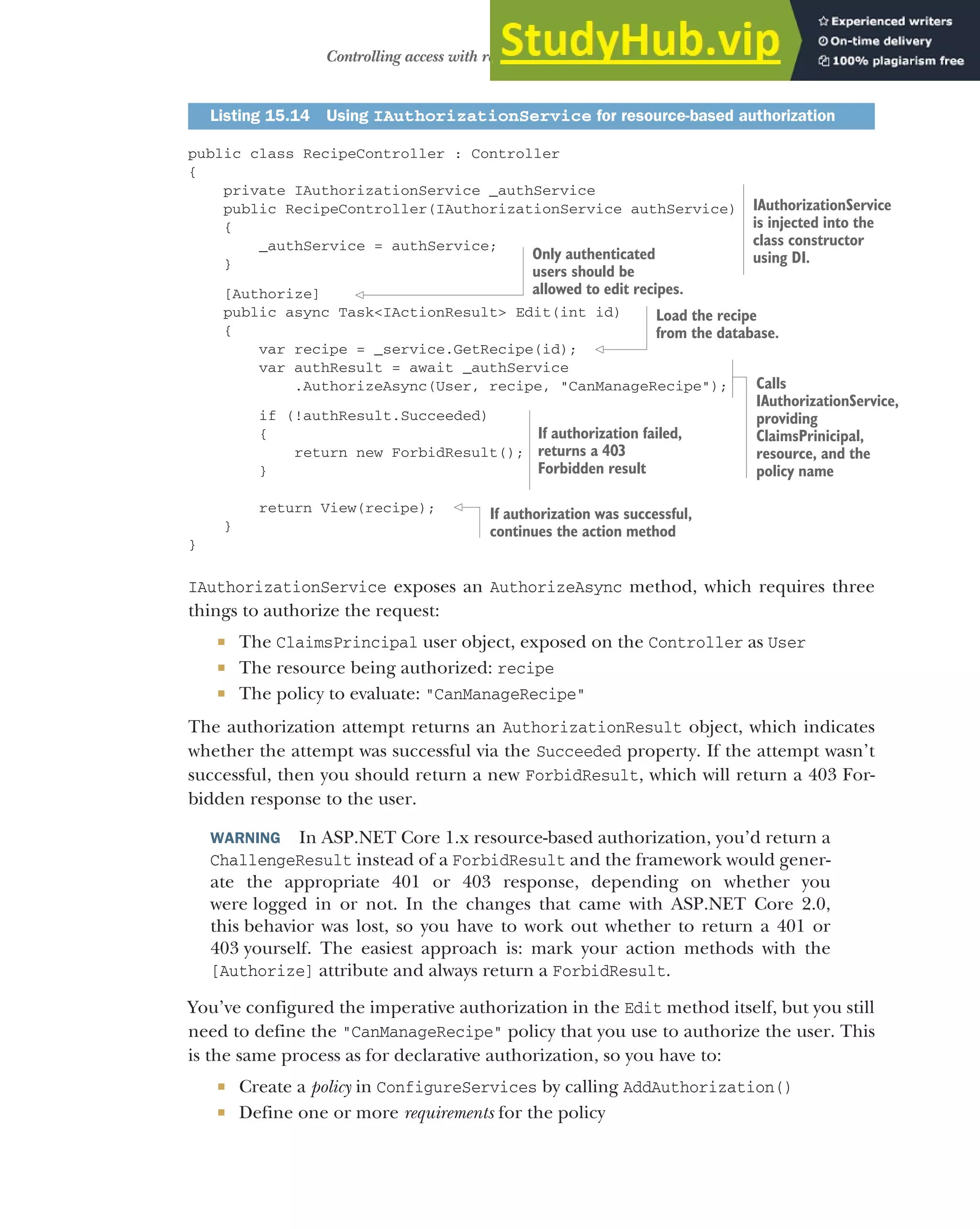 453
Controlling access with resource-based authorization
public class RecipeController : Controller
{
private IAuthorizationService _authService
public RecipeController(IAuthorizationService authService)
{
_authService = authService;
}
[Authorize]
public async Task<IActionResult> Edit(int id)
{
var recipe = _service.GetRecipe(id);
var authResult = await _authService
.AuthorizeAsync(User, recipe, "CanManageRecipe");
if (!authResult.Succeeded)
{
return new ForbidResult();
}
return View(recipe);
}
}
IAuthorizationService exposes an AuthorizeAsync method, which requires three
things to authorize the request:
 The ClaimsPrincipal user object, exposed on the Controller as User
 The resource being authorized: recipe
 The policy to evaluate: "CanManageRecipe"
The authorization attempt returns an AuthorizationResult object, which indicates
whether the attempt was successful via the Succeeded property. If the attempt wasn’t
successful, then you should return a new ForbidResult, which will return a 403 For-
bidden response to the user.
WARNING In ASP.NET Core 1.x resource-based authorization, you’d return a
ChallengeResult instead of a ForbidResult and the framework would gener-
ate the appropriate 401 or 403 response, depending on whether you
were logged in or not. In the changes that came with ASP.NET Core 2.0,
this behavior was lost, so you have to work out whether to return a 401 or
403 yourself. The easiest approach is: mark your action methods with the
[Authorize] attribute and always return a ForbidResult.
You’ve configured the imperative authorization in the Edit method itself, but you still
need to define the "CanManageRecipe" policy that you use to authorize the user. This
is the same process as for declarative authorization, so you have to:
 Create a policy in ConfigureServices by calling AddAuthorization()
 Define one or more requirements for the policy
Listing 15.14 Using IAuthorizationService for resource-based authorization
IAuthorizationService
is injected into the
class constructor
using DI.
Only authenticated
users should be
allowed to edit recipes.
Load the recipe
from the database.
If authorization failed,
returns a 403
Forbidden result
Calls
IAuthorizationService,
providing
ClaimsPrinicipal,
resource, and the
policy name
If authorization was successful,
continues the action method
 