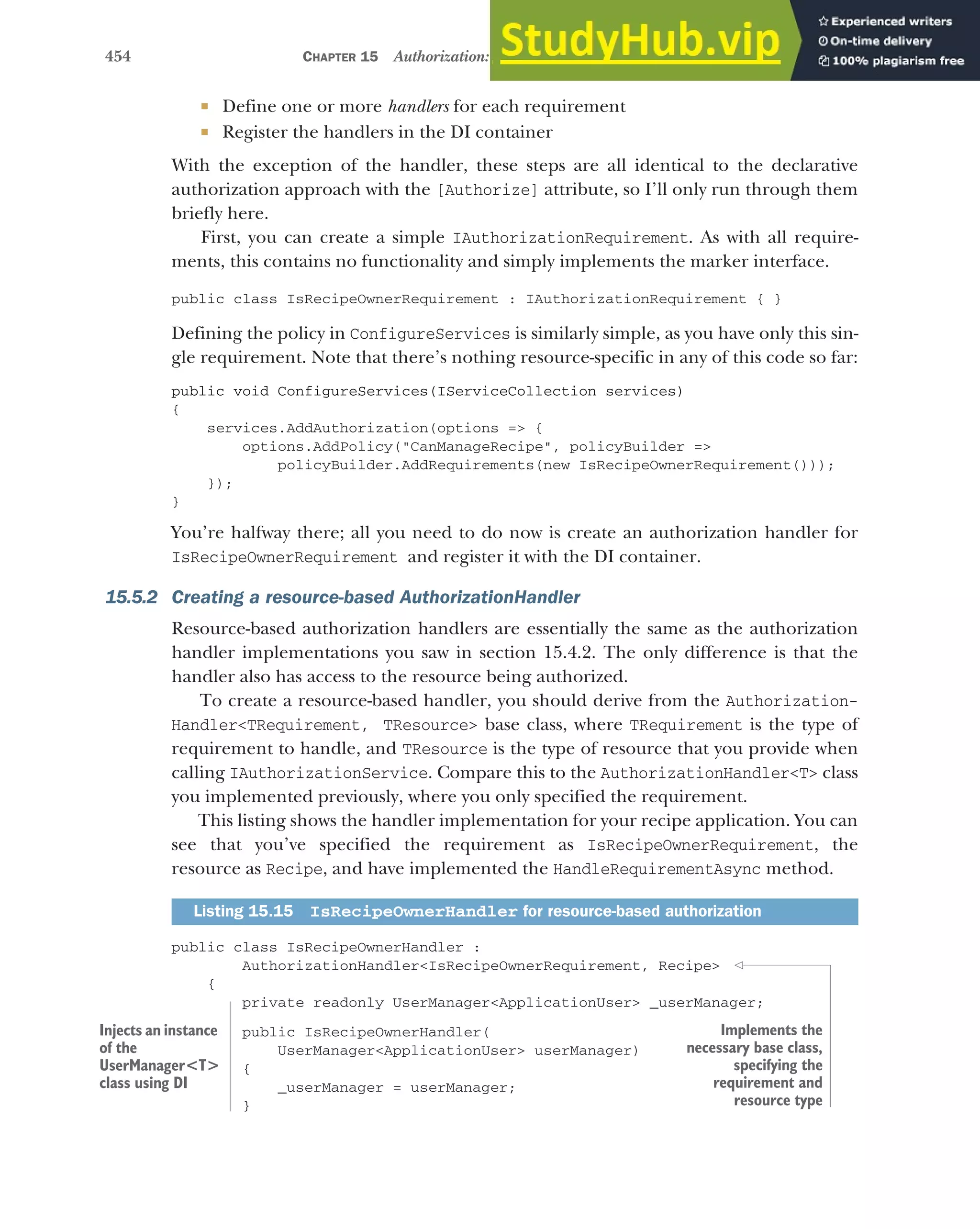 454 CHAPTER 15 Authorization: securing your application
 Define one or more handlers for each requirement
 Register the handlers in the DI container
With the exception of the handler, these steps are all identical to the declarative
authorization approach with the [Authorize] attribute, so I’ll only run through them
briefly here.
First, you can create a simple IAuthorizationRequirement. As with all require-
ments, this contains no functionality and simply implements the marker interface.
public class IsRecipeOwnerRequirement : IAuthorizationRequirement { }
Defining the policy in ConfigureServices is similarly simple, as you have only this sin-
gle requirement. Note that there’s nothing resource-specific in any of this code so far:
public void ConfigureServices(IServiceCollection services)
{
services.AddAuthorization(options => {
options.AddPolicy("CanManageRecipe", policyBuilder =>
policyBuilder.AddRequirements(new IsRecipeOwnerRequirement()));
});
}
You’re halfway there; all you need to do now is create an authorization handler for
IsRecipeOwnerRequirement and register it with the DI container.
15.5.2 Creating a resource-based AuthorizationHandler
Resource-based authorization handlers are essentially the same as the authorization
handler implementations you saw in section 15.4.2. The only difference is that the
handler also has access to the resource being authorized.
To create a resource-based handler, you should derive from the Authorization-
Handler<TRequirement, TResource> base class, where TRequirement is the type of
requirement to handle, and TResource is the type of resource that you provide when
calling IAuthorizationService. Compare this to the AuthorizationHandler<T> class
you implemented previously, where you only specified the requirement.
This listing shows the handler implementation for your recipe application. You can
see that you’ve specified the requirement as IsRecipeOwnerRequirement, the
resource as Recipe, and have implemented the HandleRequirementAsync method.
public class IsRecipeOwnerHandler :
AuthorizationHandler<IsRecipeOwnerRequirement, Recipe>
{
private readonly UserManager<ApplicationUser> _userManager;
public IsRecipeOwnerHandler(
UserManager<ApplicationUser> userManager)
{
_userManager = userManager;
}
Listing 15.15 IsRecipeOwnerHandler for resource-based authorization
Injects an instance
of the
UserManager<T>
class using DI
Implements the
necessary base class,
specifying the
requirement and
resource type
 